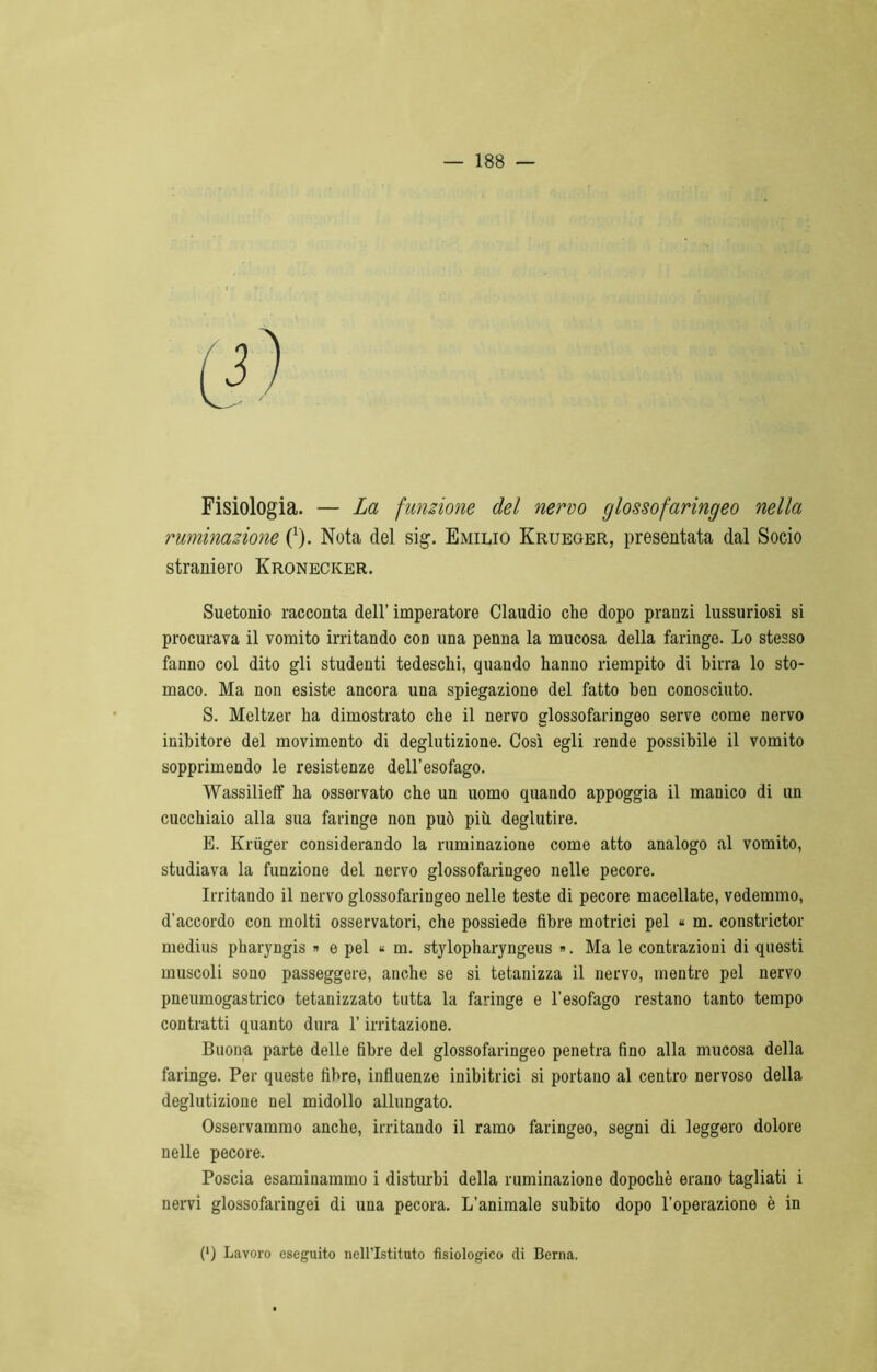 Fisiologia. — La funzione del nervo glossofaringeo nella ruminazione 0). Nota del sig. Emilio Krueger, presentata dal Socio straniero Kronecker. Suetonio racconta dell’ imperatore Claudio che dopo pranzi lussuriosi si procurava il vomito irritando con una penna la mucosa della faringe. Lo stesso fanno col dito gli studenti tedeschi, quando hanno riempito di birra lo sto- maco. Ma non esiste ancora una spiegazione del fatto ben conosciuto. S. Meltzer ha dimostrato che il nervo glossofaringeo serve come nervo inibitore del movimento di deglutizione. Così egli rende possibile il vomito sopprimendo le resistenze dell’esofago. Wassilieff ha osservato che un uomo quando appoggia il manico di un cucchiaio alla sua faringe non può più deglutire. E. Krùger considerando la ruminazione come atto analogo al vomito, studiava la funzione del nervo glossofaringeo nelle pecore. Irritando il nervo glossofaringeo nelle teste di pecore macellate, vedemmo, d’accordo con molti osservatori, che possiede fibre motrici pel « m. constrictor medius pharjngis » e pel « m. stylopharyngeus ». Ma le contrazioni di questi muscoli sono passeggere, anche se si tetanizza il nervo, mentre pel nervo pneumogastrico tetanizzato tutta la faringe e l’esofago restano tanto tempo contratti quanto dura l’irritazione. Buona parte delle fibre del glossofaringeo penetra fino alla mucosa della faringe. Per queste fibre, influenze inibitrici si portano al centro nervoso della deglutizione nel midollo allungato. Osservammo anche, irritando il ramo faringeo, segni di leggero dolore nelle pecore. Poscia esaminammo i disturbi della ruminazione dopoché erano tagliati i nervi glossofaringei di una pecora. L'animale subito dopo l’operazione è in (l) Lavoro eseguito nell’Istituto fisiologico di Berna.