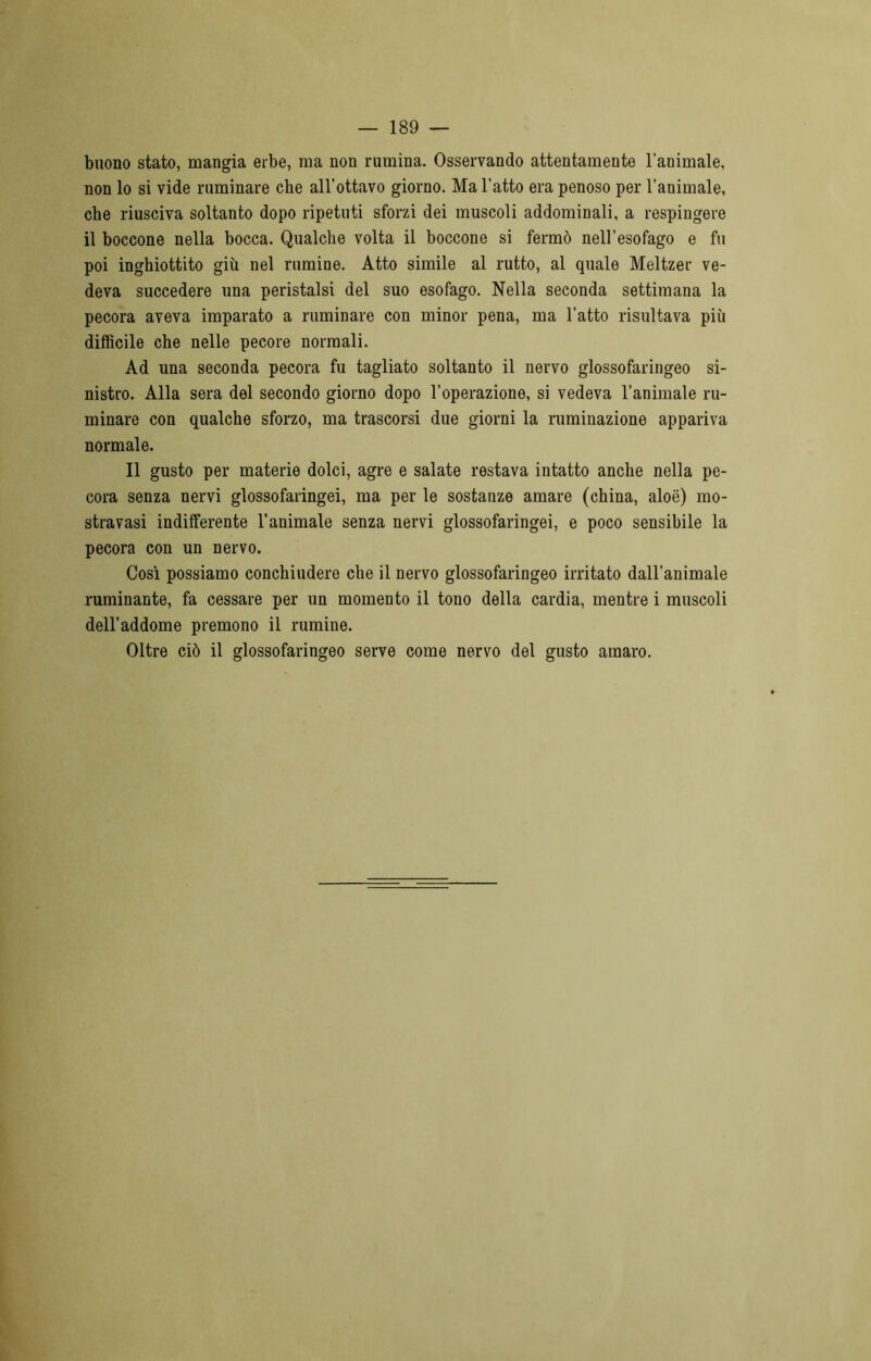 — 189 — buono stato, mangia erbe, ma non rumina. Osservando attentamente l’animale, non lo si vide ruminare che all’ottavo giorno. Ma l’atto era penoso per l’animale, che riusciva soltanto dopo ripetuti sforzi dei muscoli addominali, a respingere il boccone nella bocca. Qualche volta il boccone si fermò nell’esofago e fu poi inghiottito giù nel rumine. Atto simile al rutto, al quale Meltzer ve- deva succedere una peristalsi del suo esofago. Nella seconda settimana la pecora aveva imparato a ruminare con minor pena, ma l’atto risultava più difficile che nelle pecore normali. Ad una seconda pecora fu tagliato soltanto il nervo glossofaringeo si- nistro. Alla sera del secondo giorno dopo l’operazione, si vedeva l’animale ru- minare con qualche sforzo, ma trascorsi due giorni la ruminazione appariva normale. Il gusto per materie dolci, agre e salate restava intatto anche nella pe- cora senza nervi glossofaringei, ma per le sostanze amare (china, aloe) mo- stravasi indifferente l’animale senza nervi glossofaringei, e poco sensibile la pecora con un nervo. Così possiamo conchiudere che il nervo glossofaringeo irritato dall'animale ruminante, fa cessare per un momento il tono della cardia, mentre i muscoli dell’addome premono il rumine. Oltre ciò il glossofaringeo serve come nervo del gusto amaro.