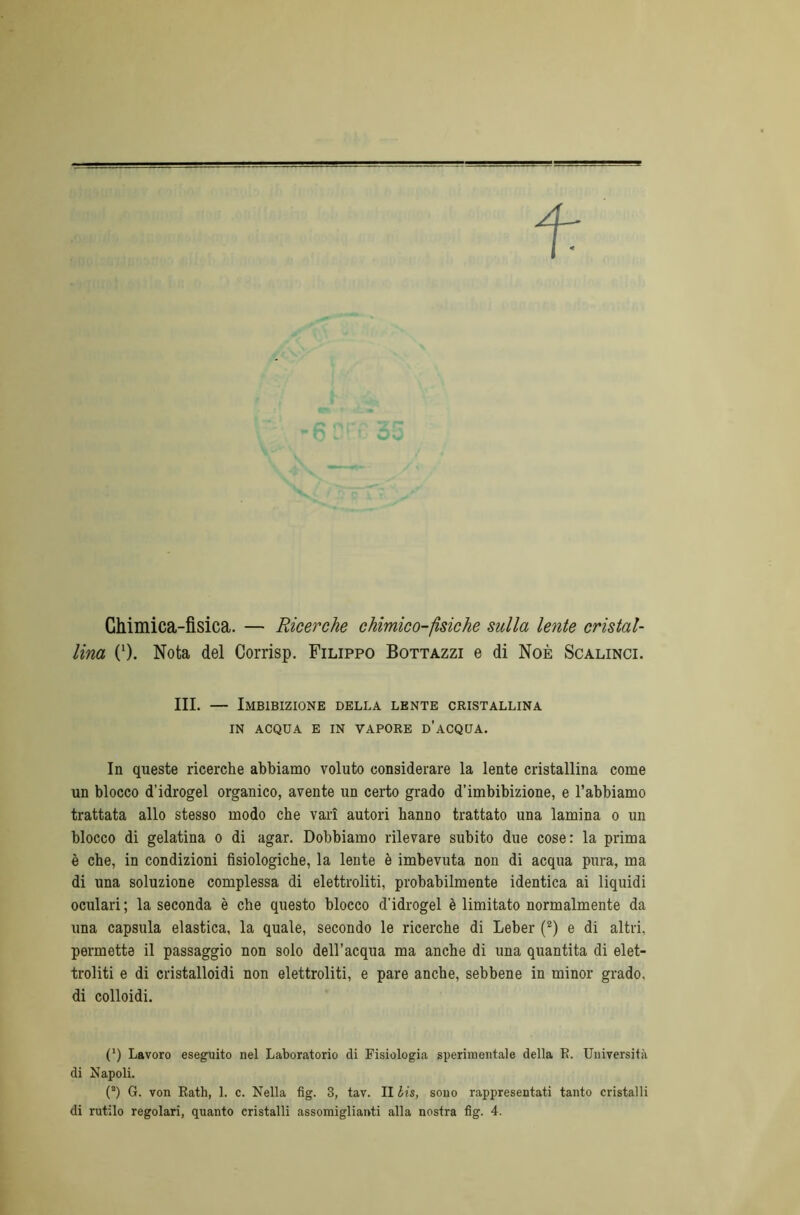 f Ghimica-fisica. — Ricerche chimico-fìsiche sulla lente cristal- lina 0). Nota del Corrisp. Filippo Bottazzi e di Noè Scalinci. III. — Imbibizione della lente cristallina IN ACQUA E IN VAPORE D’ACQUA. In queste ricerche abbiamo voluto considerare la lente cristallina come un blocco d’idrogel organico, avente un certo grado d’imbibizione, e l’abbiamo trattata allo stesso modo che vari autori hanno trattato una lamina o un blocco di gelatina o di agar. Dobbiamo rilevare subito due cose: la prima è che, in condizioni fisiologiche, la lente è imbevuta non di acqua pura, ma di una soluzione complessa di elettroliti, probabilmente identica ai liquidi oculari ; la seconda è che questo blocco d’idrogel è limitato normalmente da una capsula elastica, la quale, secondo le ricerche di Leber (2) e di altri, permetta il passaggio non solo dell’acqua ma anche di una quantità di elet- troliti e di cristalloidi non elettroliti, e pare anche, sebbene in minor grado, di colloidi. (') Lavoro eseguito nel Laboratorio di Fisiologia sperimentale della E. Università di Napoli. (a) G. von Rath, 1. c. Nella fig. 3, tav. II bis, sono rappresentati tanto cristalli di rutilo regolari, quanto cristalli assomiglianti alla nostra fig. 4.