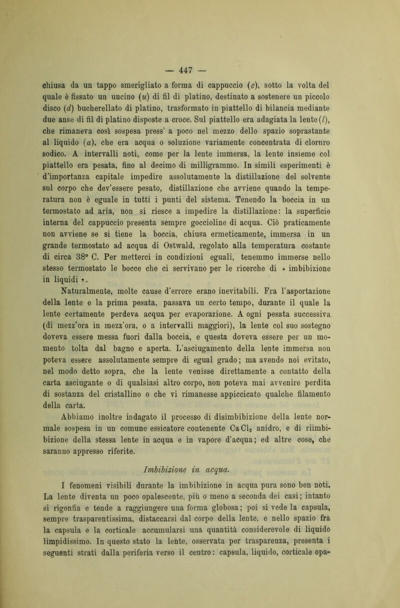 chiusa da un tappo smerigliato a forma di cappuccio (c), sotto la volta del quale è fissato un uncino (u) di fil di platino, destinato a sostenere un piccolo disco (d) bucherellato di platino, trasformato in piattello di bilancia mediante due anse di fil di platino disposte a croce. Sul piattello era adagiata la lente (/), che rimaneva così sospesa press’ a poco nel mezzo dello spazio soprastante al liquido (a), che era acqua o soluzione variamente concentrata di cloniro sodico. A intervalli noti, come per la lente immersa, la lente insieme col piattello era pesata, fino al decimo di milligrammo. In simili esperimenti è d'importanza capitale impedire assolutamente la distillazione del solvente sul corpo che dev’essere pesato, distillazione che avviene quando la tempe- ratura non è eguale in tutti i punti del sistema. Tenendo la boccia in un termostato ad aria, non si riesce a impedire la distillazione: la superficie interna del cappuccio presenta sempre goccioline di acqua. Ciò praticamente non avviene se si tiene la boccia, chiusa ermeticamente, immersa in un grande termostato ad acqua di Ostwald, regolato alla temperatura costante di circa 38° C. Per metterci in condizioni eguali, tenemmo immerse nello stesso termostato le bocce che ci servivano per le ricerche di « imbibizione in liquidi ». Naturalmente, molte cause d’errore erano inevitabili. Fra l’asportazione della lente e la prima pesata, passava un certo tempo, durante il quale la lente certamente perdeva acqua per evaporazione. A ogni pesata successiva (di mezz’ora in mezz’ora, o a intervalli maggiori), la lente col suo sostegno doveva essere messa fuori dalla boccia, e questa doveva essere per un mo- mento tolta dal bagno e aperta. L’asciugamento della lente immersa non poteva essere assolutamente sempre di egual grado ; ma avendo noi evitato, nel modo detto sopra, che la lente venisse direttamente a contatto della carta asciugante o di qualsiasi altro corpo, non poteva mai avvenire perdita di sostanza del cristallino o che vi rimanesse appiccicato qualche filamento della carta. Abbiamo inoltre indagato il processo di disimbibizione della lente nor- male sospesa in un comune essicatore contenente Ca Cl2 anidro, e di riimbi- bizione della stessa lente in acqua e in vapore d’acqua; ed altre cose, che saranno appresso riferite. Imbibizione in acqua. I fenomeni visibili durante la imbibizione in acqua pura sono ben noti. La lente diventa un poco opalescente, più o meno a seconda dei casi ; intanto si rigonfia e tende a raggiungere una forma globosa ; poi si vede la capsula, sempre trasparentissima, distaccarsi dal corpo della lente, e nello spazio fra la capsula e la corticale accumularsi una quantità considerevole di liquido limpidissimo. In questo stato la lente, osservata per trasparenza, presenta i seguenti strati dalla periferia verso il centro : capsula, liquido, corticale opa-