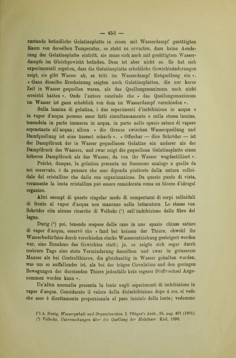 zustande befìndliche Gelatineplatte in einen mit Wasserdampf gesattigten Raum von derselben Temperatili-, so steht zu erwarten, dass keine Aende- rung der Gelatineplatte eintritt, sie muss sich auch mit gesattigtem Wasser- dampfe im Gleichgewiclit befinden. Dem ist aber nicht so. Es hat sich experimentell ergeben, dass die Gelatineplatte erhebliche Gewichtsànderungen zeigt, sie gibt Wasser ab, es tritt im Wasserdampf Entqnellung ein ». « Ganz dieselbe Erscheinxmg zeigten anch Gelatineplatten, die nur kurze Zeit in Wasser gequollen waren, als das Quellungsmaximum noch nicht erreicht hatten ». Onde l’autore conclude che « das Quellungsmaximum im Wasser ist ganz erheblich von dem im Wasserdampf verschieden ». Sulla lamina di gelatina, i due esperimenti d’imbibizione in acqua e in vapor d’acqua possono esser fatti simultaneamente e sulla stessa lamina, tenendola in parte immersa in acqua, in parte nello spazio saturo di vapore soprastante all’acqua; allora « die Grenze zwischen Wasserquellung und Damfquellung ist eine àussert scharfe ». « Offenbar — dice Schròder — ist der Dampfdruck der in Wasser gequollenen Gelatine ein anderer als der Dampfdruck des Wassers, und zwar zeigt die gequollene Gelatineplatte einen hòheren Dampfdruck als das Wasser, da von ihr Wasser wegdestilliert ». Poiché, dunque, la gelatina presenta un fenomeno analogo a quello da noi osservato, è da pensare che esso dipenda piuttosto dalla natura colloi- dale del cristallino che dalla sua organizzazione. Da questo punto di vista, veramente la lente cristallina può essere considerata come un blocco d’idrogel organico. Altri esempi di questo singoiar modo di comportarsi di corpi colloidali di fronte al vapor d’acqua non mancano nella letteratura. Lo stesso von Schròder cita alcune ricerche di Volbehr (Q sull’imbibizione delle fibre del legno. Durig (2) poi, tenendo sospese delle rane in uno spazio chiuso saturo di vapor d'acqua, osservò che « fand bei keinem der Thiere, obwohl ihr Wasserbedurfniss durch verschieden starke Wasserentziehung gesteigert worden war, eine Zunahme des Gewichtes statt; ja, es zeigte sich sogar durch mehrere Tage eine stete Verminderung desselben und zwar in gròsserem Maasse als bei Controlthieren, die gleichzeitig in Wasser gehalten wurden, was um so aulfallender ist, als bei der tràgeD Circulation und den geringen Bewegungen der durstenden Thiere jedenfalls kein regerer Stoffwechsel Ange- nommen werden kann ». Un’altra anomalia presenta la lente negli esperimenti di imbibizione in vapor d’acqua. Considerato il valore della disimbibizione dopo 4 ore, si vede che esso è direttamente proporzionale al peso iniziale della lente; vedemmo (*) (*) A. Durig, Wassergehalt und Organfunction. I. Pfluger’s Arch., 85, pag. 401 (1901). (a) Volbehr, Untersuchungen ùber die Quellung der Holtfaser. Kiel, 1896.