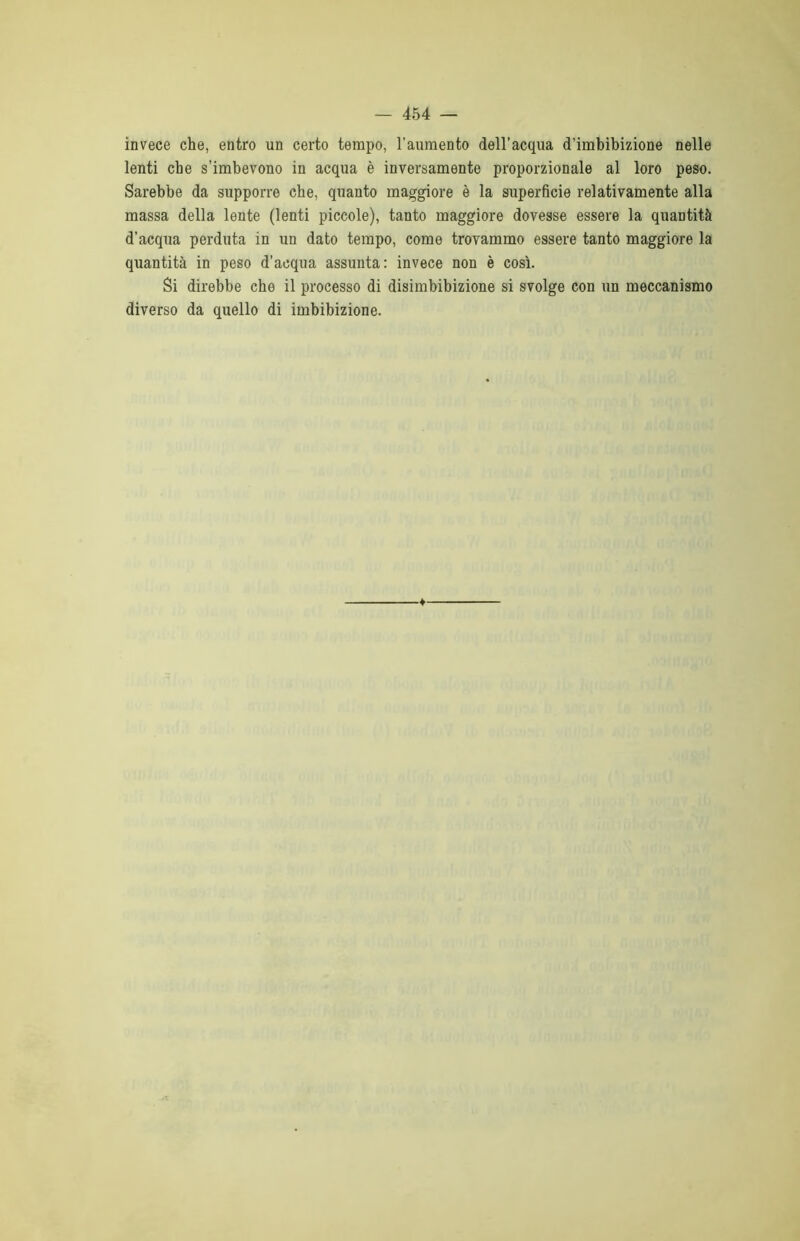 invece che, entro un certo tempo, l’aumento dell'acqua d’imbibizione nelle lenti che s’imbevono in acqua è inversamente proporzionale al loro peso. Sarebbe da supporre che, quanto maggiore è la superficie relativamente alla massa della lente (lenti piccole), tanto maggiore dovesse essere la quantità d’acqua perduta in un dato tempo, come trovammo essere tanto maggiore la quantità in peso d’acqua assunta: invece non è così. Si direbbe che il processo di disimbibizione si svolge con un meccanismo diverso da quello di imbibizione.