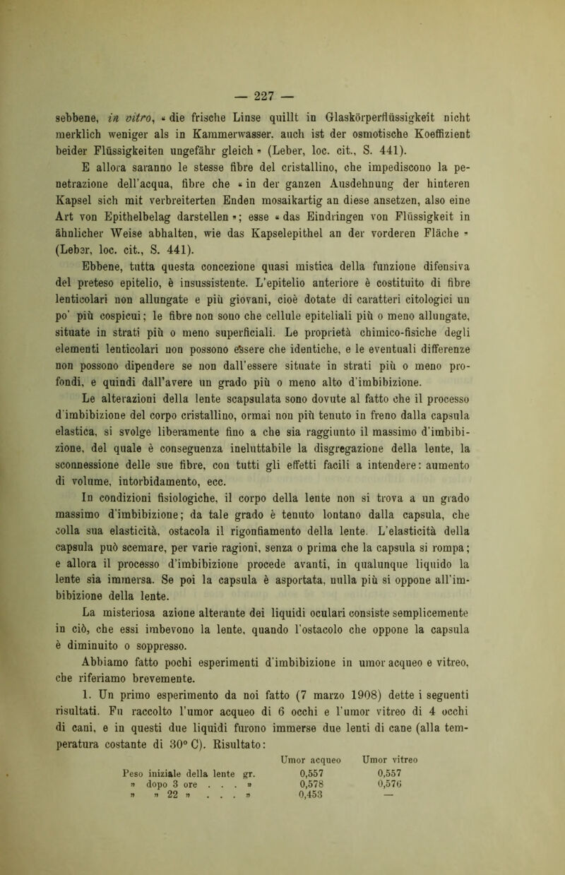 sebbene, in vitro, « die frische Linse quillt in Glaskòrperfiùssigkeit nicht merklich weniger als in Karamenvasser. aneli ist der osmotische Koeffizient beider Fliissigkeiten ungefàhr gleich » (Leber, loc. cit., S. 441). E allora saranno le stesse fibre del cristallino, che impediscono la pe- netrazione dell’acqua, fibre che * in der ganzen Ausdehnung der hinteren Kapsel sich mit verbreiterten Enden mosaikartig an diese ansetzen, also eine Art von Epithelbelag darstellen » ; esse « das Eindringen von Pliissigkeit in àhnlicher Weise abhalten, wie das Kapselepithel an der vorderen Flàche « (Leber, loc. cit., S. 441). Ebbene, tutta questa concezione quasi mistica della funzione difensiva del preteso epitelio, è insussistente. L’epitelio anteriore è costituito di fibre lentioolari non allungate e più giovani, cioè dotate di caratteri citologici un po’ più cospicui; le fibre non sono che cellule epiteliali più o meno allungate, situate in strati più o meno superficiali. Le proprietà chimico-fisiche degli elementi lenticolari non possono essere che identiche, e le eventuali differenze non possono dipendere se non dall’essere situate in strati più o meno pro- fondi, e quindi dall’avere un grado più o meno alto d’imbibizione. Le alterazioni della lente scapsulata sono dovute al fatto che il processo d’imbibizione del corpo cristallino, ormai non più tenuto in freno dalla capsula elastica, si svolge liberamente fino a che sia raggiunto il massimo d’imbibi- zione, del quale è conseguenza ineluttabile la disgregazione della lente, la sconnessione delle sue fibre, con tutti gli effetti facili a intendere: aumento di volume, intorbidamento, ecc. In condizioni fisiologiche, il corpo della lente non si trova a un grado massimo d’imbibizione; da tale grado è tenuto lontano dalla capsula, che colla sua elasticità, ostacola il rigonfiamento della lente. L’elasticità della capsula può scemare, per varie ragioni, senza o prima che la capsula si rompa; e allora il processo d’imbibizione procede avanti, in qualunque liquido la lente sia immersa. Se poi la capsula è asportata, nulla più si oppone all'im- bibizione della lente. La misteriosa azione alterante dei liquidi oculari consiste semplicemente in ciò, che essi imbevono la lente, quando l'ostacolo che oppone la capsula è diminuito o soppresso. Abbiamo fatto pochi esperimenti d'imbibizione in umor acqueo e vitreo, che riferiamo brevemente. 1. Un primo esperimento da noi fatto (7 marzo 1908) dette i seguenti risultati. Fu raccolto l’umor acqueo di 6 occhi e l’umor vitreo di 4 occhi di cani, e in questi due liquidi furono immerse due lenti di cane (alla tem- peratura costante di 30° C). Risultato: Umor acqueo Umor vitreo Peso iniziale della lente gr. 0,557 0,557 » dopo 3 ore ...» 0,578 0,576 » n 22 » ...» 0,453 —