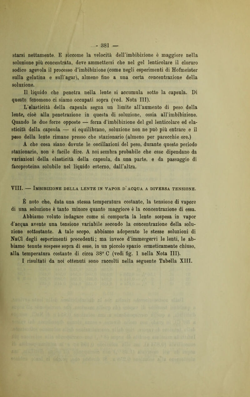 starsi nettamente. E siccome la velocità dell’imbibizione è maggiore nella soluzione più concentrata, deve ammettersi che nel gel lenticolare il cloruro sodico agevola il processo d’imbibizione (come negli esperimenti di Hofmeister sulla gelatina e sull’agar), almeno fino a una certa concentrazione della soluzione. Il liquido che penetra nella lente si accumula sotto la capsula. Di questo fenomeno ci siamo occupati sopra (ved. Nota III). L’elasticità della capsula segna un limite all'aumento di peso della lente, cioè alla penetrazione in questa di soluzione, ossia all’imbibizione. Quando le due forze opposte — forza d’imbibizione del gel lenticolare ed ela- sticità della capsula — si equilibrano, soluzione non ne può più entrare e il peso della lente rimane presso che stazionario (almeno per parecchie ore.) A che cosa siano dovute le oscillazioni del peso, durante questo periodo stazionario, non è facile dire. A noi sembra probabile che esse dipendano da variazioni della elasticità della capsula, da una parte, e da passaggio di facoproteina solubile nel liquido esterno, dall’altra. Vili. — Imbibizione della lente in vapor d’acqua a diversa tensione. È noto che, data una stessa temperatura costante, la tensione di vapore di una soluzione è tanto minore quanto maggiore è la concentrazione di essa. Abbiamo voluto indagare come si comporta la lente sospesa in vapor d’acqua avente una tensione variabile secondo la concentrazione della solu- zione sottostante. A tale scopo, abbiamo adoperato le stesse soluzioni di NaCl degli esperimenti precedenti ; ma invece d’immergervi le lenti, le ab- biamo tenute sospese sopra di esse, in un piccolo spazio ermeticamente chiuso, alla temperatura costante di circa 38° C (vedi fig. 1 nella Nota III). I risultati da noi ottenuti sono raccolti nella seguente Tabella XIII.