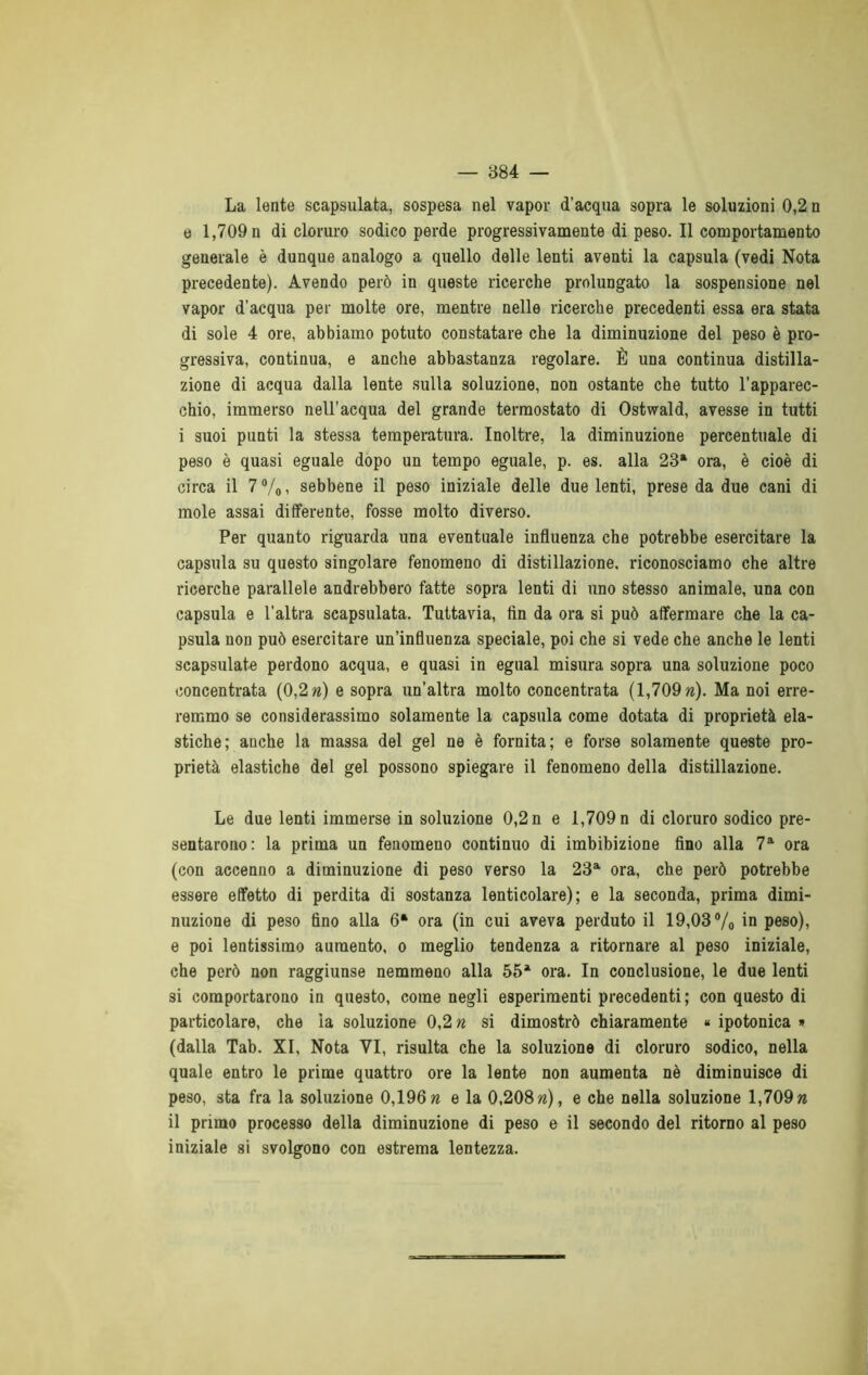 La lente scapsulata, sospesa nel vapor d’acqua sopra le soluzioni 0,2 n e 1,709 n di cloruro sodico perde progressivamente di peso. Il comportamento generale è dunque analogo a quello delle lenti aventi la capsula (vedi Nota precedente). Avendo però in queste ricerche prolungato la sospensione nel vapor d'acqua per molte ore, mentre nelle ricerche precedenti essa era stata di sole 4 ore, abbiamo potuto constatare che la diminuzione del peso è pro- gressiva, continua, e anche abbastanza regolare. È una continua distilla- zione di acqua dalla lente sulla soluzione, non ostante che tutto l’apparec- chio, immerso nell’acqua del grande termostato di Ostwald, avesse in tutti i suoi punti la stessa temperatura. Inoltre, la diminuzione percentuale di peso è quasi eguale dopo un tempo eguale, p. es. alla 23a ora, è cioè di circa il 7%, sebbene il peso iniziale delle due lenti, prese da due cani di mole assai differente, fosse molto diverso. Per quanto riguarda una eventuale influenza che potrebbe esercitare la capsula su questo singolare fenomeno di distillazione, riconosciamo che altre ricerche parallele andrebbero fatte sopra lenti di uno stesso animale, una con capsula e l'altra scapsulata. Tuttavia, fin da ora si può affermare che la ca- psula non può esercitare un’influenza speciale, poi che si vede che anche le lenti scapsulate perdono acqua, e quasi in egual misura sopra una soluzione poco concentrata (0,2 ri) e sopra un’altra molto concentrata (1,709 n). Ma noi erre- remmo se considerassimo solamente la capsula come dotata di proprietà ela- stiche; anche la massa del gel ne è fornita; e forse solamente queste pro- prietà elastiche del gel possono spiegare il fenomeno della distillazione. Le due lenti immerse in soluzione 0,2 n e 1,709 n di cloruro sodico pre- sentarono: la prima un fenomeno continuo di imbibizione fino alla 7a ora (con accenno a diminuzione di peso verso la 23a ora, che però potrebbe essere effetto di perdita di sostanza lenticolare); e la seconda, prima dimi- nuzione di peso fino alla 6* ora (in cui aveva perduto il 19,03% in peso), e poi lentissimo aumento, o meglio tendenza a ritornare al peso iniziale, che però non raggiunse nemmeno alla 55a ora. In conclusione, le due lenti si comportarono in questo, come negli esperimenti precedenti; con questo di particolare, che la soluzione 0,2 n si dimostrò chiaramente « ipotonica » (dalla Tab. XI, Nota VI, risulta che la soluzione di cloruro sodico, nella quale entro le prime quattro ore la lente non aumenta nè diminuisce di peso, sta fra la soluzione 0,196 n e la 0,208 n), e che nella soluzione 1,709» il primo processo della diminuzione di peso e il secondo del ritorno al peso iniziale si svolgono con estrema lentezza.
