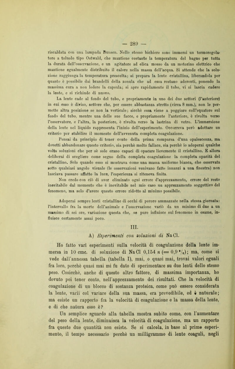 riscaldata con una lampada Bunsen. Nello stesso bichiere sono immersi un termoregola- tore a toluolo tipo Ostwald, che mantiene costante la temperatura del bagno per tutta la durata dell’osservazione, e un agitatore ad elica mosso da un motorino elettrico che mantiene egualmente distribuito il calore nella massa dell’acqua. Si attende che la solu- zione raggiungala temperatura prescelta; si prepara la lente cristallina, liberandola per quanto è possibile dai brandelli della zonula che ad essa restano aderenti, ponendo la massima cura a non ledere la capsula; si apre rapidamente il tubo, vi si lascia cadere la lente, e si richiude di nuovo. La lente cade al fondo del tubo, e propriamente in uno dei due settori (l’anteriore) in cui esso è diviso, settore che, per essere abbastanza stretto (circa 8 mm.), non le per- mette altra posizione se non la verticale; sicché essa viene a poggiare coll’equatore sul fondo del tubo, mentre una delle sue facce, e propriamente l’anteriore, è rivolta verso l’osservatore, e l’altra, la posteriore, è rivolta verso la lastrina di vetro. L’immersione della lente nel liquido rappresenta l’inizio dell’esperimento. Occorreva peré adottare un criterio per stabilire il momento dell’avvenuta completa coagulazione. Pensai da principio di tener conto della prima comparsa d’una opalescenza, ma dovetti abbandonare questo criterio, sia perchè molto fallace, sia perchè io adoperai qualche volta soluzioni che per sè sole erano capaci di opacare lievemente il cristallino. E allora deliberai di scegliere come segno della completa coagulazione la completa opacità del cristallino. Solo quando esso si mostrava come una massa uniforme bianca, che osservata sotto qualsiasi angolo visuale (le osservazioni venivano fatte innanzi a una finestra) non lasciava passare affatto la luce, l’esperienza si riteneva finita. Non credo con ciò di aver eliminato ogni errore d’apprezzamento, errore del resto inevitabile dal momento che è inevitabile nel mio caso un apprezzamento soggettivo del fenomeno, ma solo d’avere questo errore ridotto al minimo possibile. Adoperai sempre lenti cristalline di occhi di pecore ammazzate nella stessa giornata: l’intervallo fra la morte dell’animale e l’osservazione variò da un minimo di due a un massimo di sei ore, variazione questa che, se pure influisce sul fenomeno in esame, in- fluisce certamente assai poco. III. A) Esperimenti con soluzioni di NaCl. Ho fatto vari esperimenti sulla velocità di coagulazione della lente im- mersa in 10 cmc. di soluzione di NaCl 0,154 «(= 0,9 */o) ; ma, come si vede dall’annessa tabella {tabella I), mai, o quasi mai, trovai valori eguali fra loro, perchè quasi mai mi fu dato di sperimentare su due lenti dello stesso peso. Cosicché, anche di questo altro fattore, di massima importanza, ho dovuto poi tener conto, nell’apprezzamento dei risultati. Che la velocità di coagulazione di un blocco di sostanza proteica, come può essere considerata la lente, vaili col variare della sua massa, era prevedibile, ed % naturale; ma esiste un rapporto fra la velocità di coagulazione e la massa della lente, e di che natura esso è? Un semplice sguardo alla tabella mostra subito come, con l’aumentare del peso della lente, diminuisca la velocità di coagulazione, ma un rapporto fra queste due quantità non esiste. Se si calcola, in base al primo esperi- mento, il tempo necessario perchè un milligrammo di lente coaguli, negli