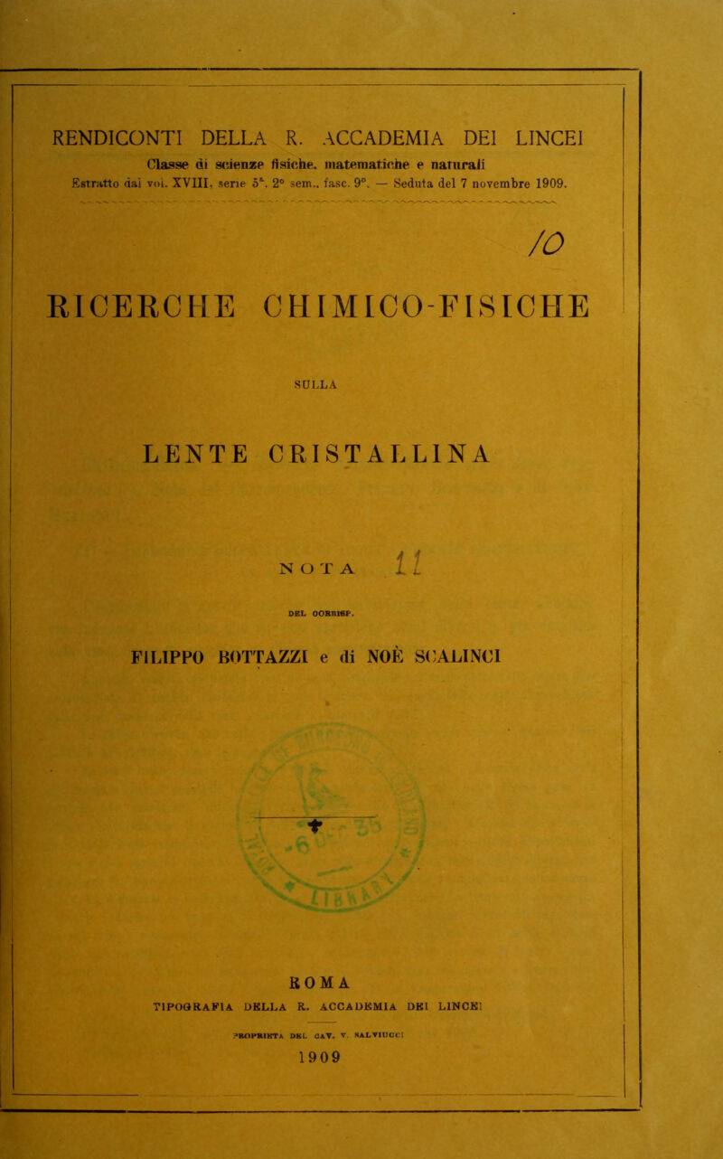 RENDICONTI DELLA R. ACCADEMIA DEI LINCEI Classe di scienze fisiche, matematiche e naturali Estratto dai voi. XVIII, sene 5\ 20 sem.. fase. 9°. — Seduta del 7 novembre 1909. /o RICERCHE CHIMICO-FISICHE SULLA LENTE CRISTALLINA NOTA 1 f u DEL OORR1EP. FILIPPO BOTTAZZI e di NOÈ SCALINCI ♦ ROMA TIPOGRAFIA. DELLA R. ACCADEMIA DEI LINCEI yROPRIKT* DHL C*V. V. SALTIUCC! 1909