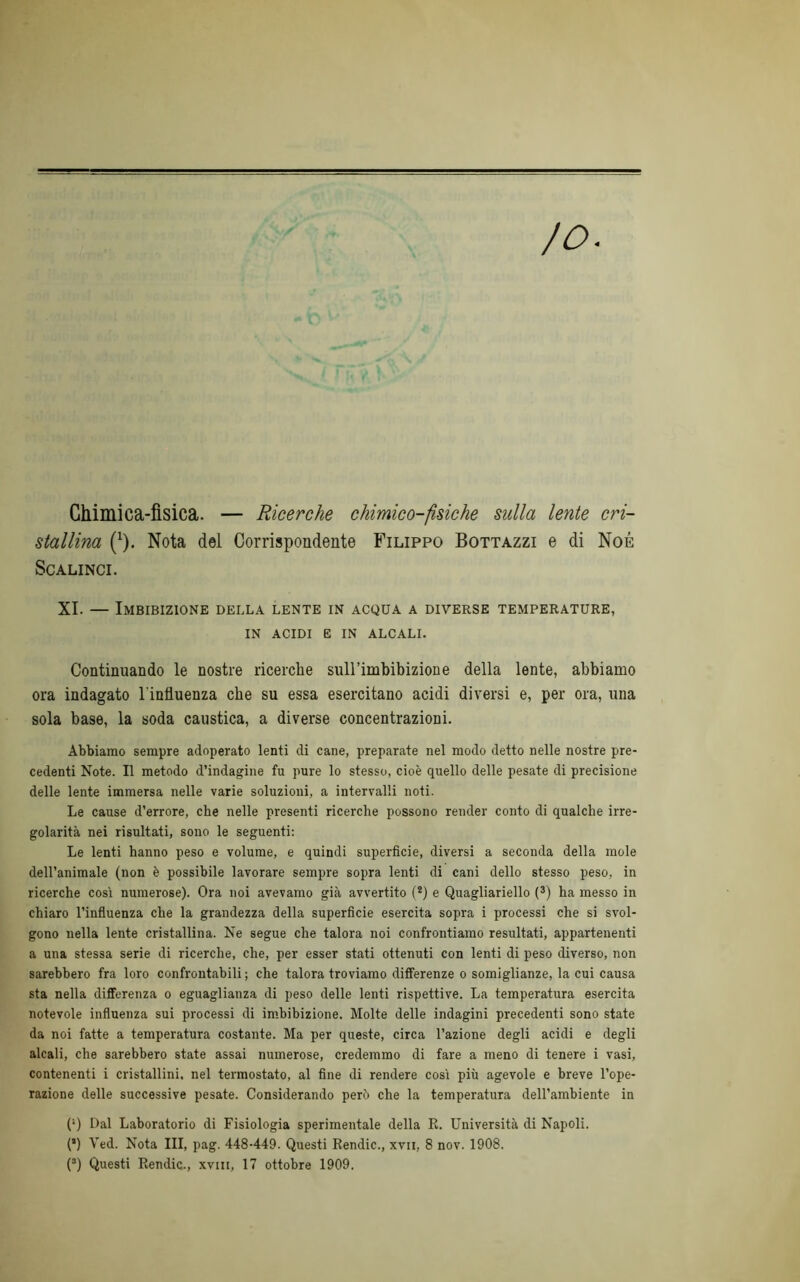 Ghimica-fisica. — Ricerche chimico-fìsiche sulla lente cri- stallina (1). Nota dei Corrispondente Filippo Bottazzi e di Noè SCALINCI. XI. — Imbibizione della lente in acqua a diverse temperature, in acidi e in alcali. Continuando le nostre ricerche sull’imbibizione della lente, abbiamo ora indagato l'influenza che su essa esercitano acidi diversi e, per ora, una sola base, la soda caustica, a diverse concentrazioni. Abbiamo sempre adoperato lenti di cane, preparate nel modo detto nelle nostre pre- cedenti Note. Il metodo d’indagine fu pure lo stesso, cioè quello delle pesate di precisione delle lente immersa nelle varie soluzioni, a intervalli noti. Le cause d’errore, che nelle presenti ricerche possono render conto di qualche irre- golarità nei risultati, sono le seguenti: Le lenti hanno peso e volume, e quindi superficie, diversi a seconda della mole dell’animale (non è possibile lavorare sempre sopra lenti di cani dello stesso peso, in ricerche così numerose). Ora noi avevamo già avvertito (2) e Quagliariello (3) ha messo in chiaro l’influenza che la grandezza della superficie esercita sopra i processi che si svol- gono nella lente cristallina. Ne segue che talora noi confrontiamo resultati, appartenenti a una stessa serie di ricerche, che, per esser stati ottenuti con lenti di peso diverso, non sarebbero fra loro confrontabili; che talora troviamo differenze o somiglianze, la cui causa sta nella differenza o eguaglianza di peso delle lenti rispettive. La temperatura esercita notevole influenza sui processi di imbibizione. Molte delle indagini precedenti sono state da noi fatte a temperatura costante. Ma per queste, circa l’azione degli acidi e degli alcali, che sarebbero state assai numerose, credemmo di fare a meno di tenere i vasi, contenenti i cristallini, nel termostato, al fine di rendere così più agevole e breve l’ope- razione delle successive pesate. Considerando però che la temperatura dell’ambiente in (*) Dal Laboratorio di Fisiologia sperimentale della R. Università di Napoli. (*) Ved. Nota III, pag. 448-449. Questi Rendic., xvii, 8 nov. 1908.