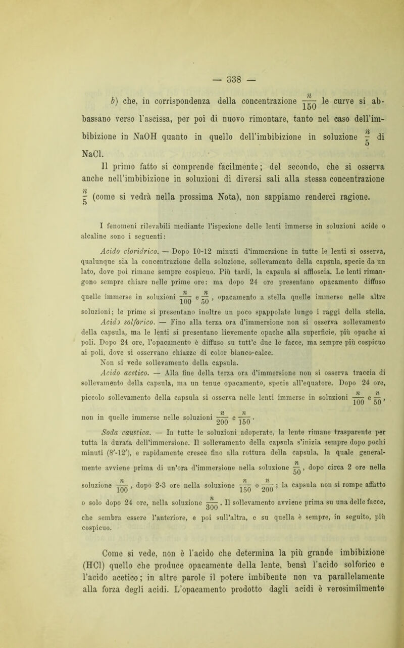 b) che, in corrispondenza della concentrazione —: le curve si ab- 1OU bassano verso l’ascissa, per poi di nuovo rimontare, tanto nel caso dell’im- 71 bibizione in NaOH quanto in quello dell’imbibizione in soluzione - di 5 NaCl. Il primo fatto si comprende facilmente; del secondo, che si osserva anche nell’imbibizione in soluzioni di diversi sali alla stessa concentrazione 71 - (come si vedrà nella prossima Nota), non sappiamo renderci ragione, o I fenomeni rilevabili mediante l’ispezione delle lenti immerse in soluzioni acide o alcaline sono i seguenti: Acido cloridrico. — Dopo 10-12 minuti d’immersione in tutte le lenti si osserva, qualunque sia la concentrazione della soluzione, sollevamento della capsula, specie da un lato, dove poi rimane sempre cospicuo. Più tardi, la capsula si affloscia. Le lenti riman- gono sempre chiare nelle prime ore: ma dopo 24 ore presentano opacamento diffuso 71 71 quelle immerse in soluzioni —- e — , opacamento a stella quelle immerse nelle altre luU òU soluzioni; le prime si presentano inoltre un poco spappolate lungo i raggi della stella. Acidi solforico. — Fino alla terza ora d’immersione non si osserva sollevamento della capsula, ma le lenti si presentano lievemente opache alla superfìcie, più opache ai poli. Dopo 24 ore, l’opacamento è diffuso su tutt’e due le facce, ma sempre più cospicuo ai poli, dove si osservano chiazze di color bianco-calce. Non si vede sollevamento della capsula. Acido acetico. — Alla fine della terza ora d’immersione non si osserva traccia di sollevamento della capsula, ma un tenue opacamento, specie all’equatore. Dopo 24 ore, 71 71 piccolo sollevamento della capsula si osserva nelle lenti immerse in soluzioni —— e — , non in quelle immerse nelle soluzioni n n 200 6 150 ' Soda caustica. — In tutte le soluzioni adoperate, la lente rimane trasparente per tutta la durata dell’immersione. Il sollevamento della capsula s’inizia sempre dopo pochi minuti (8'-12'), e rapidamente cresce fino alla rottura della capsula, la quale generai- 71 mente avviene prima di un’ora d’immersione nella soluzione — , dopo circa 2 ore nella 71 71 71 • soluzione ——, dopo 2-3 ore nella soluzione t— o ; la capsula non si rompe affatto 1UU lòU o solo dopo 24 ore, nella soluzione ~~. Il sollevamento avviene prima su una delle facce, ouu che sembra essere l’anteriore, e poi sull’altra, e su quella è sempre, in seguito, più cospicuo. Come si vede, non è l’acido che determina la più grande imbibizione (HC1) quello che produce opacamente della lente, bensì l’acido solforico e l’acido acetico ; in altre parole il potere imbibente non va parallelamente alla forza degli acidi. L’opacamento prodotto dagli acidi è verosimilmente