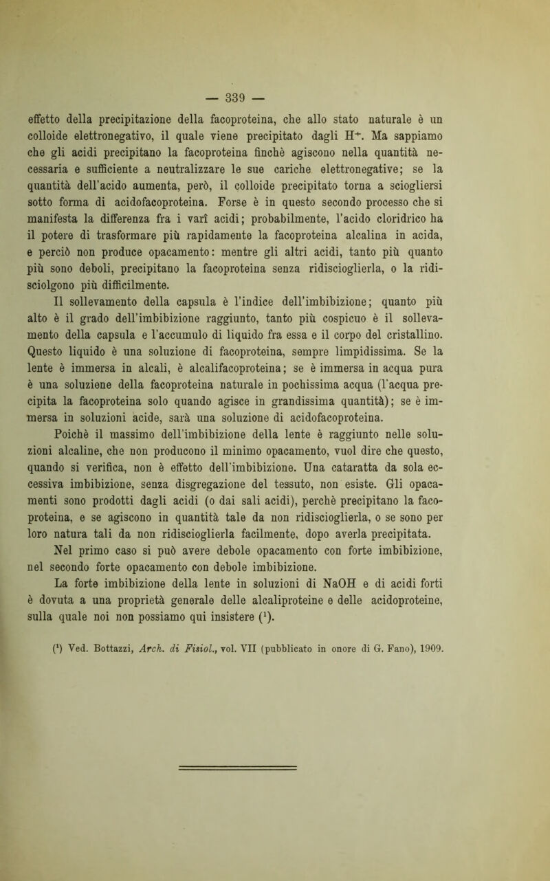 effetto della precipitazione della facoproteina, che allo stato naturale è un colloide elettronegativo, il quale viene precipitato dagli H+. Ma sappiamo che gli acidi precipitano la facoproteina finché agiscono nella quantità ne- cessaria e sufficiente a neutralizzare le sue cariche elettronegative; se la quantità dell’acido aumenta, però, il colloide precipitato torna a sciogliersi sotto forma di acido facoproteina. Forse è in questo secondo processo che si manifesta la differenza fra i vari acidi ; probabilmente, l’acido cloridrico ha il potere di trasformare più rapidamente la facoproteina alcalina in acida, e perciò non produce opacamento: mentre gli altri acidi, tanto più quanto più sono deboli, precipitano la facoproteina senza ridiscioglierla, o la ridi- sciolgono più difficilmente. Il sollevamento della capsula è l’indice dell’imbibizione ; quanto più alto è il grado dell’imbibizione raggiunto, tanto più cospicuo è il solleva- mento della capsula e l’accumulo di liquido fra essa e il corpo del cristallino. Questo liquido è una soluzione di facoproteina, sempre limpidissima. Se la lente è immersa in alcali, è alcalifacoproteina ; se è immersa in acqua pura è una soluzione della facoproteina naturale in pochissima acqua (l'acqua pre- cipita la facoproteina solo quando agisce in grandissima quantità) ; se è im- mersa in soluzioni acide, sarà una soluzione di acidofacoproteina. Poiché il massimo dell’imbibizione della lente è raggiunto nelle solu- zioni alcaline, che non producono il minimo opacamento, vuol dire che questo, quando si verifica, non è effetto dell’imbibizione. Una cataratta da sola ec- cessiva imbibizione, senza disgregazione del tessuto, non esiste. Gli opaca- menti sono prodotti dagli acidi (o dai sali acidi), perchè precipitano la faco- proteina, e se agiscono in quantità tale da non ridiscioglierla, o se sono per loro natura tali da non ridiscioglierla facilmente, dopo averla precipitata. Nel primo caso si può avere debole opacamento con forte imbibizione, nel secondo forte opacamento con debole imbibizione. La forte imbibizione della lente in soluzioni di NaOH e di acidi forti è dovuta a una proprietà generale delle alcaliproteine e delle acidoproteine, sulla quale noi non possiamo qui insistere (Q. (*) (*) Ved. Bottazzi, Arch. di Fisiol., voi. VII (pubblicato in onore di G. Fano), 1909.