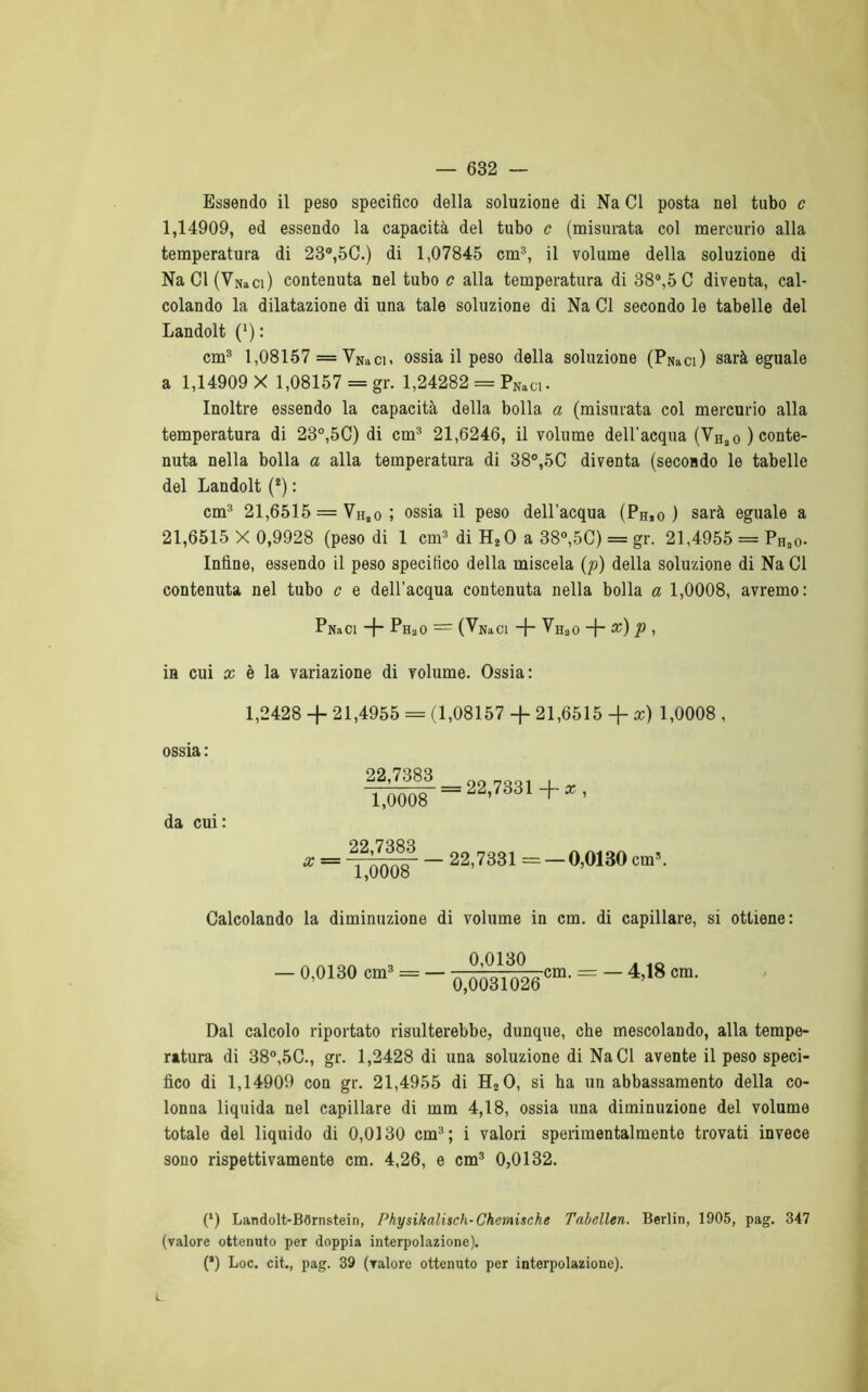 Essendo il peso specifico della soluzione di Na CI posta nel tubo c 1,14909, ed essendo la capacità del tubo c (misurata col mercurio alla temperatura di 23°,5C.) di 1,07845 cm3, il volume della soluzione di NaCl(VNaci) contenuta nel tubo c alla temperatura di 38°,5 C diventa, cal- colando la dilatazione di una tale soluzione di Na CI secondo le tabelle del Landolt (*) : cm3 1,08157 = VNaCi, ossia il peso della soluzione (PNaCi) sarà eguale a 1,14909 X 1,08157 = gr. 1,24282 = PNaC1. Inoltre essendo la capacità della bolla a (misurata col mercurio alla temperatura di 23°,5C) di cm3 21,6246, il volume dell'acqua (VHao) conte- nuta nella bolla a alla temperatura di 38°,5C diventa (secondo le tabelle del Landolt (*) : cm3 21,6515 = VHao ; ossia il peso dell’acqua (Ph,o ) sarà eguale a 21,6515 X 0,9928 (peso di 1 cm3 di H2 0 a 38°,5C) = gr. 21,4955 = PHso- Infine, essendo il peso specifico della miscela (p) della soluzione di Na CI contenuta nel tubo c e dell’acqua contenuta nella bolla a 1,0008, avremo: P Na CI -f~ Ph30 = (VniCI -j- Vh30 -f x) P , in cui x è la variazione di volume. Ossia: 1,2428 + 21,4955 = (1,08157 + 21,6515 + x) 1,0008 , ossia : da cui: 22,7383 1,0008 = 22,7331 -f~ x , 22,7383 1,0008 22,7331 — — 0,0130 cm3. Calcolando la diminuzione di volume in cm. di capillare, si ottiene: — 0,0130 cm3 = 0,0130 0,0031026 cm. = — 4,18 cm. Dal calcolo riportato risulterebbe, dunque, che mescolando, alla tempe- ratura di 38°,5C., gr. 1,2428 di una soluzione di NaCl avente il peso speci- fico di 1,14909 con gr. 21,4955 di H20, si ha un abbassamento della co- lonna liquida nel capillare di mm 4,18, ossia una diminuzione del volume totale del liquido di 0,0130 cm3; i valori sperimentalmente trovati invece sono rispettivamente cm. 4,26, e cm3 0,0132. (*) Landolt-BOrnstein, Physikalisch-Chemische Tabellen. Berlin, 1905, pag. 347 (valore ottenuto per doppia interpolazione). (*) Loc. cit., pag. 39 (valore ottenuto per interpolazione). t.
