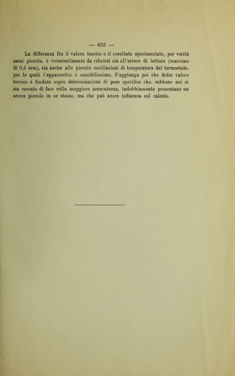 La differenza fra il valore teorico e il resultato sperimentale, per verità assai piccola, è verosimilmente da riferirsi sia all’errore di lettura (massimo di 0,5 min), sia anche alle piccole oscillazioni di temperatnra del termostato, per le quali l’apparecchio è sensibilissimo. S'aggiunga poi che detto valore teorico è fondato sopra determinazioni di peso specifico che, sebbene noi si sia cercato di fare colla maggiore accuratezza, indubbiamente presentano un errore piccolo in se stesso, ma che può avere influenza sul calcolo.