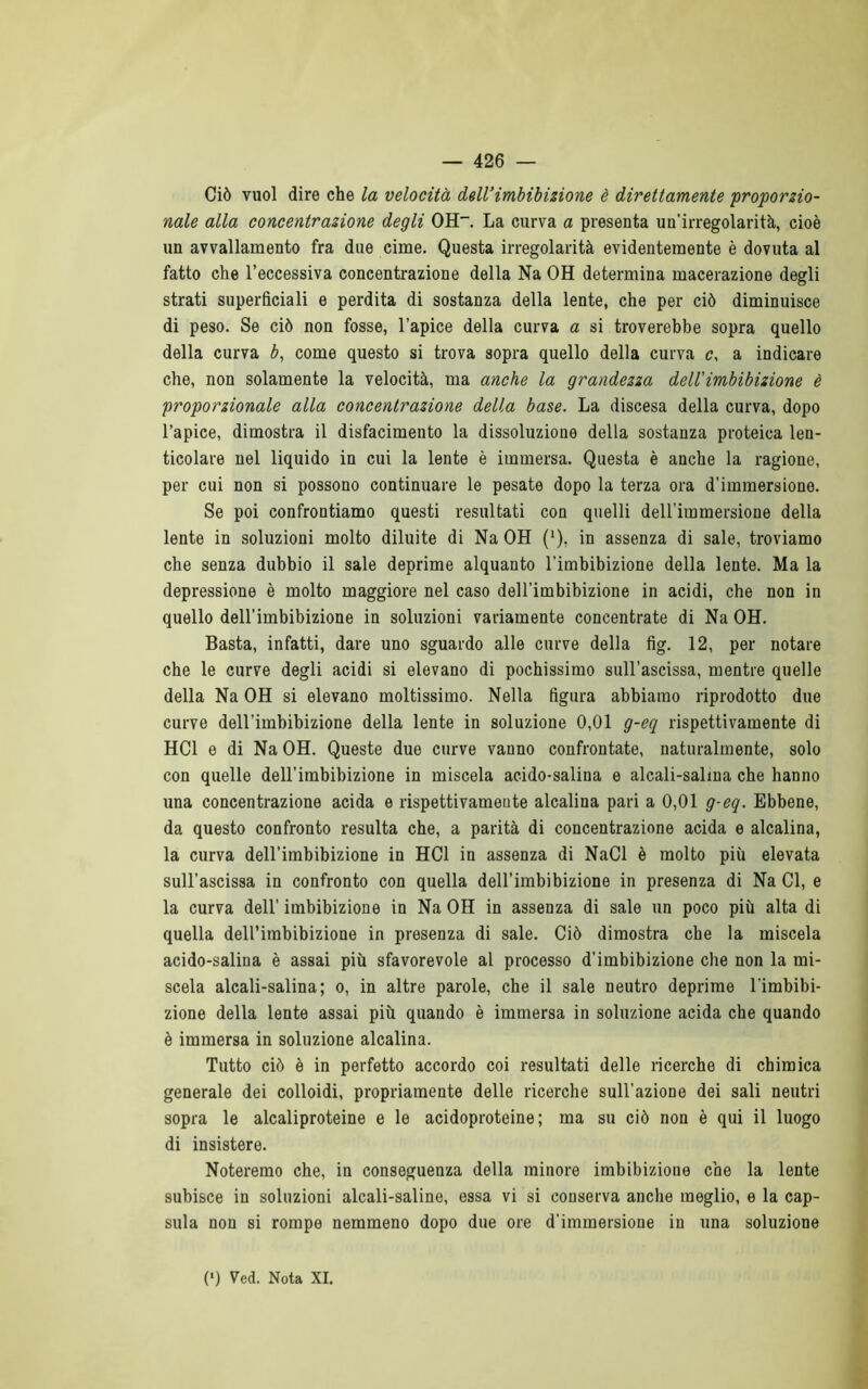 Ciò vuol dire che la velocità dell’imbibizione è direttamente proporzio- nale alla concentrazione degli OH-. La curva a presenta un'irregolarità, cioè un avvallamento fra due cime. Questa irregolarità evidentemente è dovuta al fatto che l’eccessiva concentrazione della Na OH determina macerazione degli strati superficiali e perdita di sostanza della lente, che per ciò diminuisce di peso. Se ciò non fosse, l’apice della curva a si troverebbe sopra quello della curva b, come questo si trova sopra quello della curva c, a indicare che, non solamente la velocità, ma anche la grandezza dell'imbibizione è proporzionale alla concentrazione della base. La discesa della curva, dopo l’apice, dimostra il disfacimento la dissoluzione della sostanza proteica len- ticolare nel liquido in cui la lente è immersa. Questa è anche la ragione, per cui non si possono continuare le pesate dopo la terza ora d’immersione. Se poi confrontiamo questi resultati con quelli deH'immersione della lente in soluzioni molto diluite di Na OH ('), in assenza di sale, troviamo che senza dubbio il sale deprime alquanto l’imbibizione della lente. Ma la depressione è molto maggiore nel caso dell'imbibizione in acidi, che non in quello dell’imbibizione in soluzioni variamente concentrate di Na OH. Basta, infatti, dare uno sguardo alle curve della fìg. 12, per notare che le curve degli acidi si elevano di pochissimo sull’ascissa, mentre quelle della Na OH si elevano moltissimo. Nella figura abbiamo riprodotto due curve dell’imbibizione della lente in soluzione 0,01 g-eq rispettivamente di HC1 e di Na OH. Queste due curve vanno confrontate, naturalmente, solo con quelle dell’imbibizione in miscela acido-salina e alcali-salina che hanno una concentrazione acida e rispettivameute alcalina pari a 0,01 g-eq. Ebbene, da questo confronto resulta che, a parità di concentrazione acida e alcalina, la curva dell’imbibizione in HC1 in assenza di NaCl è molto più elevata sull’ascissa in confronto con quella dell’imbibizione in presenza di Na Cl, e la curva dell’ imbibizione in Na OH in assenza di sale un poco più alta di quella dell’imbibizione in presenza di sale. Ciò dimostra che la miscela acido-salina è assai più sfavorevole al processo d’imbibizione che non la mi- scela alcali-salina; o, in altre parole, che il sale neutro deprime l’imbibi- zione della lente assai più quando è immersa in soluzione acida che quando è immersa in soluzione alcalina. Tutto ciò è in perfetto accordo coi resultati delle ricerche di chimica generale dei colloidi, propriamente delle ricerche sull’azione dei sali neutri sopra le alcaliproteine e le acidoproteine ; ma su ciò non è qui il luogo di insistere. Noteremo che, in conseguenza della minore imbibizione che la lente subisce in soluzioni alcali-saline, essa vi si conserva anche meglio, e la cap- sula non si rompe nemmeno dopo due ore d’immersione in una soluzione (*) (*) Ved. Nota XI.