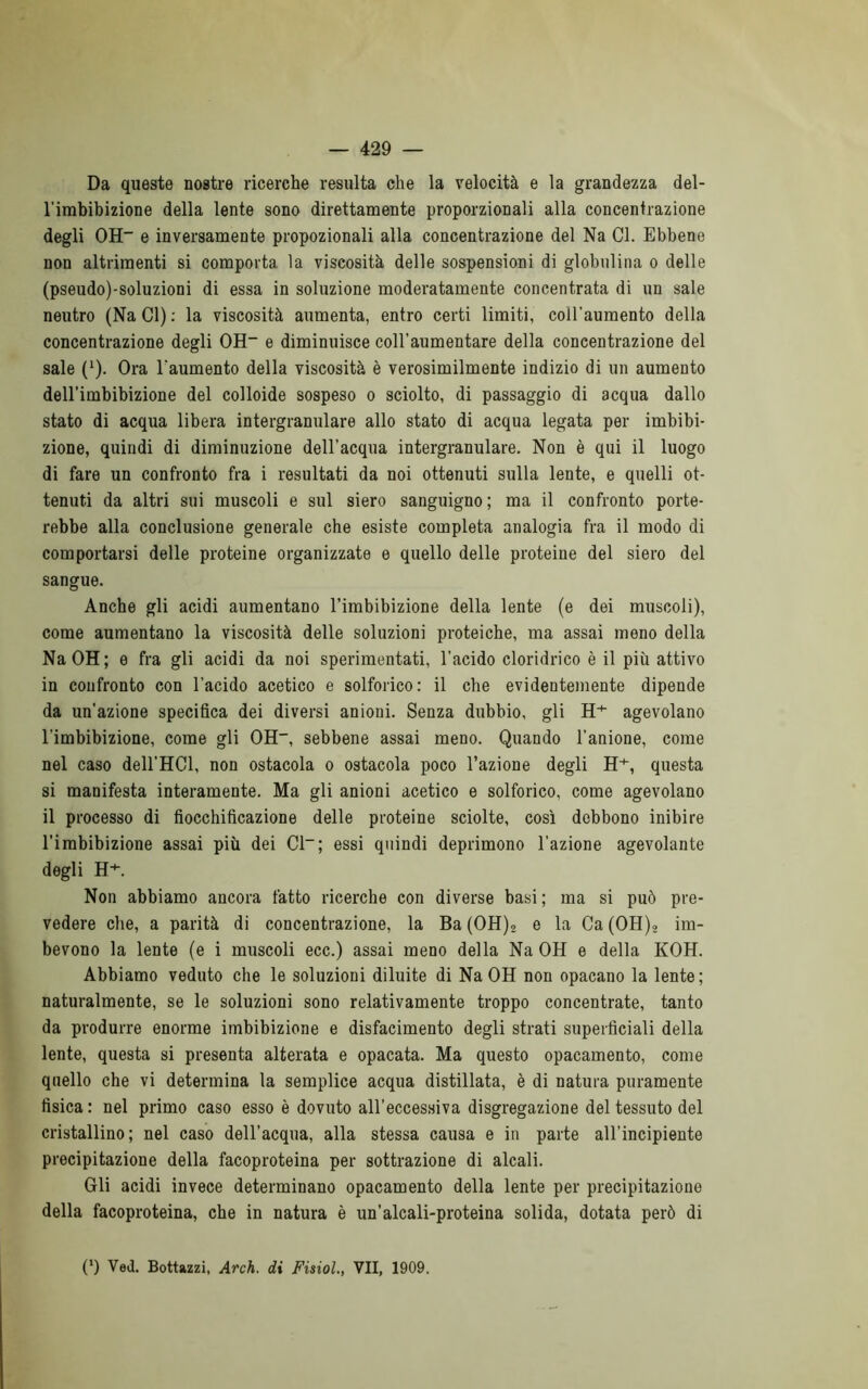 Da queste nostre ricerche resulta che la velocità e la grandezza del- l’imbibizione della lente sono direttamente proporzionali alla concentrazione degli OH- e inversamente propozionali alla concentrazione del Na Cl. Ebbene non altrimenti si comporta la viscosità delle sospensioni di globulina o delle (pseudo)-soluzioni di essa in soluzione moderatamente concentrata di un sale neutro (Na Cl) : la viscosità aumenta, entro certi limiti, coìl'aumento della concentrazione degli OH- e diminuisce coll'aumentare della concentrazione del sale (1). Ora l'aumento della viscosità è verosimilmente indizio di un aumento dell’imbibizione del colloide sospeso o sciolto, di passaggio di acqua dallo stato di acqua libera intergranulare allo stato di acqua legata per imbibi- zione, quindi di diminuzione dell’acqua intergranulare. Non è qui il luogo di fare un confronto fra i resultati da noi ottenuti sulla lente, e quelli ot- tenuti da altri sui muscoli e sul siero sanguigno; ma il confronto porte- rebbe alla conclusione generale che esiste completa analogia fra il modo di comportarsi delle proteine organizzate e quello delle proteine del siero del sangue. Anche gli acidi aumentano l’imbibizione della lente (e dei muscoli), come aumentano la viscosità delle soluzioni proteiche, ma assai meno della NaOH; e fra gli acidi da noi sperimentati, l’acido cloridrico è il più attivo in confronto con l’acido acetico e solforico: il che evidentemente dipende da un'azione specifica dei diversi anioni. Senza dubbio, gli H+ agevolano l'imbibizione, come gli OH, sebbene assai meno. Quando l’anione, come nel caso dell'HCl, non ostacola o ostacola poco l’azione degli H+, questa si manifesta interamente. Ma gli anioni acetico e solforico, come agevolano il processo di fiocchificazione delle proteine sciolte, così debbono inibire l’imbibizione assai più dei Cl-; essi quindi deprimono l'azione agevolante degli H+. Non abbiamo ancora fatto ricerche con diverse basi; ma si può pre- vedere che, a parità di concentrazione, la Ba(OH)2 e la Ca(OH), im- bevono la lente (e i muscoli ecc.) assai meno della Na OH e della KOH. Abbiamo veduto che le soluzioni diluite di NaOH non opacano la lente; naturalmente, se le soluzioni sono relativamente troppo concentrate, tanto da produrre enorme imbibizione e disfacimento degli strati superficiali della lente, questa si presenta alterata e opacata. Ma questo opacamento, come quello che vi determina la semplice acqua distillata, è di natura puramente fisica : nel primo caso esso è dovuto all’eccessiva disgregazione del tessuto del cristallino; nel caso dell’acqua, alla stessa causa e in parte all’incipiente precipitazione della facoproteina per sottrazione di alcali. Gli acidi invece determinano opacamento della lente per precipitazione della facoproteina, che in natura è un’alcali-proteina solida, dotata però di C) Ved. Bottazzi, Arch. di Fisiol., VII, 1909.