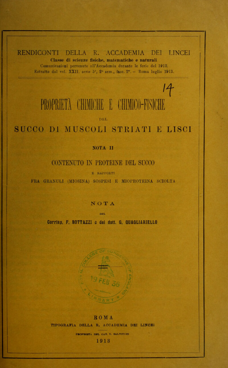 RENDICONTI DELLA R. ACCADEMIA DEI LINCEI (lasse di scierze fisiche, matematiche e naturali Comunicazioni pervenute all’Accademia durante le ferie del 1913. Estratto dal voi. XXII. serie 5% 2° sem., fase. 2°.— Roma luglio 1913. DEL SUCCO DI MUSCOLI STRIATI E LISCI NOTA II CONTENUTO IN PROTEINE DEL SUCCO E RAPPORTI FRA GRANULI (MIOSINA) SOSPESI E MIOPROTEINA SCIOLTA NOTA DEL Corrisp, F. BOTTAZZI e del dott. G. QUAGL1ARIELL0 ROMA TIPOGRAFIA DELLA R. ACCADEMIA DEI LINCEI PBOPMBTa DEL CAV. V. 8ALVIOCOI 1913