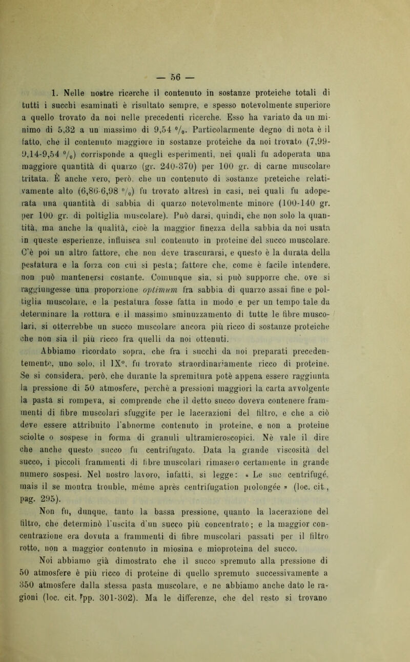 1. Nelle uostre ricerche il contenuto in sostanze proteiche totali di tutti i succhi esaminati è risultato sempre, e spesso notevolmente superiore a quello trovato da noi nelle precedenti ricerche. Esso ha variato da un mi- nimo di 5,32 a un massimo di 9,54 %• Particolarmente degno di nota è il fatto, che il contenuto maggiore in sostanze proteiche da noi trovato (7,99- 9,14-9,54 °/o) corrisponde a quegli esperimenti, nei quali fu adoperata una maggiore quantità di quarzo (gr. 240-370) per 100 gr. di carne muscolare tritata. E anche vero, però, che un contenuto di sostanze proteiche relati- vamente alto (6,80-6,98 %) fu trovato altresì in casi, nei quali fu adope- rata una quantità di sabbia di quarzo notevolmente minore (100-140 gr. per 100 gr. di poltiglia muscolare). Può darsi, quindi, che non solo la quan- tità, ma anche la qualità, cioè la maggior finezza della sabbia da noi usata in queste esperienze, influisca sul contenuto in proteine del succo muscolare. C'è poi un altro fattore, che non deve trascurarsi, e questo è la durata della pestatura e la forza con cui si pesta; fattore che, come è facile intendere, non può mantenersi costante. Comunque sia, si può supporre che, ove si raggiungesse una proporzione optimum fra sabbia di quarzo assai fine e pol- tiglia muscolare, e la pestatura fosse fatta in modo e per un tempo tale da determinare la rottura e il massimo sminuzzamento di tutte le fibre musco- lari, si otterrebbe un succo muscolare ancora più ricco di sostanze proteiche che non sia il più ricco fra quelli da noi ottenuti. Abbiamo ricordato sopra, che fra i succhi da noi preparati preceden- temente, uno solo, il 1X°, fu trovato straordinariamente ricco di proteine. Se si considera, però, che durante la spremitura potè appena essere raggiunta la pressione di 50 atmosfere, perchè a pressioni maggiori la carta avvolgente la pasta si rompeva, si comprende che il detto succo doveva contenere fram- menti di fibre muscolari sfuggite per le lacerazioni del filtro, e che a ciò deve essere attribuito l’abnorme contenuto in proteine, e non a proteine sciolte o sospese in forma di granuli ultramicroscopici. Nè vale il dire che anche questo succo fu centrifugato. Data la grande viscosità del succo, i piccoli frammenti di fibre muscolari rimasero certamente in grande numero sospesi. Nel nostro lavoro, infatti, si legge: « Le sue centrifugò, mais il se montra tronfile, méme après centrifugation prolongée » (loc. cit., pag. 295). Non fu, dunque, tanto la bassa pressione, quanto la lacerazione del filtro, che determinò l’uscita d’uu succo più concentrato; e la maggior con- centrazione era dovuta a frammenti di fibre muscolari passati per il filtro rotto, non a maggior contenuto in miosina e mioproteina del succo. Noi abbiamo già dimostrato che il succo spremuto alla pressione di 50 atmosfere è più ricco di proteine di quello spremuto successivamente a 350 atmosfere dalla stessa pasta muscolare, e ne abbiamo anche dato le ra- gioni (loc. cit. *pp. 301-302). Ma le differenze, che del resto si trovano