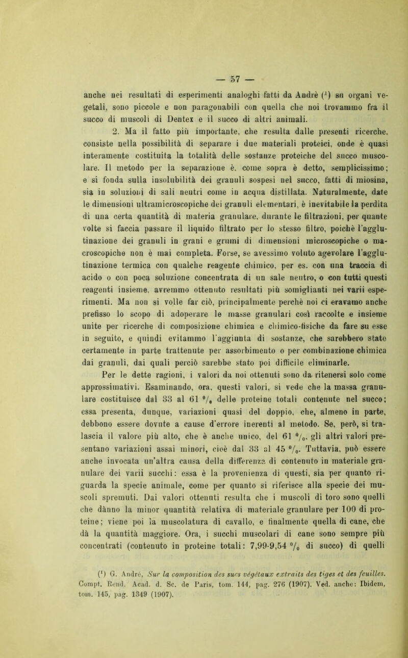 anche nei resultati di esperimenti analoghi fatti da André (') su organi ve- getali, sono piccole e non paragonabili con quella che noi trovammo fra il succo di muscoli di Dentei e il succo di altri animali. 2. Ma il fatto più importante, che resulta dalle presenti ricerche, consiste nella possibilità di separare i due materiali proteici, onde è quasi interamente costituita la totalità delle sostanze proteiche del succo musco- lare. Il metodo per la separazione è, come sopra è detto, semplicissimo; e si fonda sulla insolubilità dei granuli sospesi nel succo, fatti di miosina, sia in soluzioni di sali neutri come in acqua distillata. Naturalmente, date le dimensioni ultramicroscopiche dei granuli elementari, è inevitabile la perdita di una certa quantità di materia granulare, durante le filtrazioni, per quante volte si faccia passare il liquido filtrato per lo stesso filtro, poiché l’agglu- tinazione dei granuli in grani e grumi di dimensioni microscopiche o ma- croscopiche non è mai completa. Forse, se avessimo voluto agevolare l’agglu- tinazione termica con qualche reagente chimico, per es. con una traccia di acido o con poca soluzione concentrata di un sale neutro, o con tutti questi reagenti insieme, avremmo ottenuto resultati più somiglianti nei varii espe- rimenti. Ma non si volle far ciò, principalmente perchè noi ci eravamo anche prefisso lo scopo di adoperare le masse granulari così raccolte e insieme unite per ricerche di composizione chimica e chimico-tìsiche da fare su esse in seguito, e quindi evitammo raggiunta di sostanze, che sarebbero stato certamente in parte trattenute per assorbimento o per combinazione chimica dai granuli, dai quali perciò sarebbe stato poi difficile eliminarle. Per le dette ragioni, i valori da noi ottenuti sono da ritenersi solo come approssimativi. Esaminando, ora, questi valori, si vede che la massa granu- lare costituisce dal 33 al (31 % delle proteine totali contenute nel succo; essa presenta, dunque, variazioni quasi del doppio, che, almeno in parte, debbono essere dovute a cause d’errore inerenti al metodo. Se, però, si tra- lascia il valore più alto, che è anche unico, del 61 °/0, gli altri valori pre- sentano variazioni assai minori, cioè dal 33 al 45 %• Tuttavia, può essere anche invocata un’altra causa della differenza di contenuto in materiale gra- nulare dei varii succhi: essa è la provenienza di questi, sia per quanto ri- guarda la specie animale, come per quanto si riferisce alla specie dei mu- scoli spremuti. Dai valori ottenuti resulta che i muscoli di toro sono quelli che dànno la minor quantità relativa di materiale granulare per 100 di pro- teine; viene poi la muscolatura di cavallo, e finalmente quella di cane, che dà la quantità maggiore. Ora, i succhi muscolari di cane sono sempre più concentrati (contenuto in proteine totali: 7,99-9,54 % di succo) di quelli (') G. André, Sur la composition des surs végétaux extraits des t’.ges et des feuilles. Conipt. Itemi. Acad. d. Se. de Paris, toni. 144, pag. 270 (1907). Ved. anche: Ibidem, toin. 145, pag. 1349 (1907).