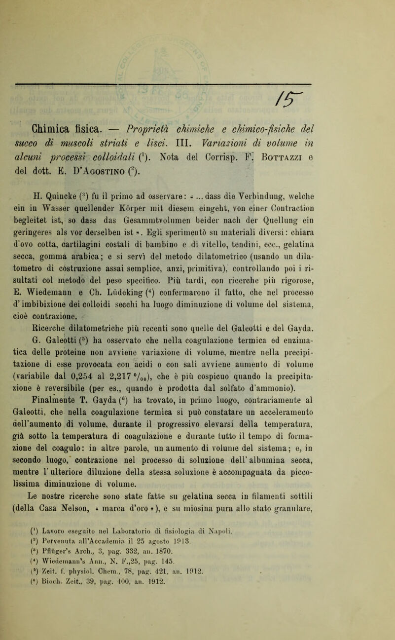 /r Chimica fisica. — Proprietà chimiche e chimico-psiche del succo di muscoli striati e lisci. III. Variazioni di volume in alcuni processi colloidali ('). Nota del Corrisp. Bottazzi e del dott. E. D’Agostino ('). IL Quincke (®) fu il primo ad osservare: « ...dass die Verbinduug, welche ein in Wasser quellender Kòrper mit diesem eingeht, von einer Coutractiou begleitet ist, so dass das Gesammtvolumen beider nacb der Quellung ein geringeres als vor derselben ist ». Egli sperimentò su materiali diversi: chiara d’ovo cotta, cartilagini costali di bambino e di vitello, tendini, ecc., gelatina secca, gomma arabica; e si servi del metodo dilatometrico (usando un dila- tometro di costruzione assai semplice, anzi, primitiva), controllando poi i ri- sultati col metodo del peso specifico. Più tardi, con ricerche più rigorose, E. Wiedemann e Ch. Liideking (^) confermarono il fatto, che nel processo d’imbibizione dei colloidi secchi ha luogo diminuzione di volume del sistema, cioè contrazione. Ricerche dilatometriche più recenti sono quelle del Galeotti e del Gayda. G. Galeòtti (®) ha osservato che nella coagulazione termica ed enzima- tica delle proteine non avviene variazione di volume, mentre nella precipi- tazione di esse provocata con acidi o con sali avviene aumento di volume (variabile dal 0,254 al 2,217 ®/oo)» che è più cospicuo quando la precipita- zione è reversibile (per es., quando è prodotta dal solfato d’ammonio). Finalmente T. Gayda (®) ha trovato, in primo luogo, contrariamente al Galeotti, che nella coagulazione termica si può constatare un acceleramento deiraumento di volume, durante il progressivo elevarsi della temperatura, già sotto la temperatura di coagulazione e durante tutto il tempo di forma- zione del coagulo: in altre parole, un aumento di volume del sistema; e, in secondo luogo,* contrazione nel processo di soluzione dell’ albumina secca, mentre 1’ ulteriore diluzione della stessa soluzione è accompagnata da picco- lissima diminuzione di volume. Le nostre ricerche sono state fatte su gelatina secca in filamenti sottili (della Casa Nelson, « marca d’oro »), e su niiosina pura allo stato granulare, (') Lavoro eseguito nel Laboratorio di fisiologia di Na])oli. (“) Pervenuta aU’Accadeinia il 25 agosto 1013, (*) Pfiiiger’s Ardi., 3, pag. 332, an. 1870. (*) Wiedeniann’s Ann., N. F.,25, ]>ag. 145. Zeit. f. pliysiol. Cileni., 78, pag. 421, an. 1012. (“) biodi. Zeit., 39, pag. 100, an. 1912.