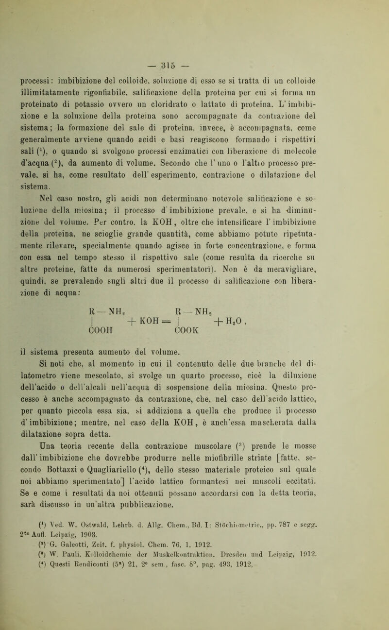 processi: imbibizione del colloide, soluzione di esso se si tratta di un colloide illimitatamente rigontìabile, salificazione della proteina per cui si forma un proteinato di potassio ovvero un cloridrato o lattato di proteina. L’imbibi- zione e la soluzione della proteina sono accompagnate da contrazione del sistema; la formazione del sale di proteina, invece, è accompagnata, come generalmente avviene quando acidi e basi reagiscono formando i rispettivi sali ('), 0 quando si svolgono processi enzimatici con liberazione di molecole d’acqua (®), da aumento di volume. Secondo che l’uno o l’altio processo pre- vale, si ha, come resultato dell’ esperimento, contrazione o dilatazione del sistema. Nel caso nostro, gli acidi non determinano notevole salificazione e so- luzione della miosina; il processo d'imbibizione prevale, e si ha -diminu- zione del volume. Per contro, la KOH, oltre che intensificare l’imbibizione della proteina, ne scioglie grande quantità, come abbiamo potuto ripetuta- mente rilevare, specialmente quando agisce in forte concentrazione, e forma con essa nel tempo stesso il rispettivo sale (come resulta da ricerche su altre proteine, fatte da numerosi sperimentatori). Non è da meravigliare, quindi, se prevalendo sugli altri due il processo di salificazione con libera- zione di acqua: R —NH2 R —NH^ I -f KOH = i H- H^O , COOH COOK il sistema presenta aumento del volume. Si noti che, al momento in cui il contenuto delle due bramile del di- latometro viene mescolato, si svolge un quarto processo, cioè la diluzione dell’acido 0 dell'alcali neH'acqua di sospensione della miosina. Questo pro- cesso è anche accompagnato da contrazione, che, nel caso dell'acido lattico, per quanto piccola essa sia, si addiziona a quella che produce il processo d’imbibizione; mentre, nel caso della KOH, è anch’essa mascherata dalla dilatazione sopra detta. Una teoria recente della contrazione muscolare (®) prende le mosse dall’ imbibizione che dovrebbe produrre nelle miofibrille striate [fatte, se- condo Bottazzi e Quagliariello ('*), dello stesso materiale proteico sul quale noi abbiamo sperimentato] l’acido lattico formantesi nei muscoli eccitati. Se e come i resultati da noi ottenuti possano accordarsi con la detta teoria, sarà discusso in un’altra pubblicazione. (*) Ved. W. Ostwald, Lelirb. d. Allg. Clieiii., Bd. I: StijoliinniHric., j)p. 787 e seg-g. 2*® Aufl. Leipziff, 1903. (’) G. Galeotti, Zeit. f. pliysiol. Cliein. 76, 1, 1912. (“J W. Bauli. Kolloidchemie der Muskelkontraktion. Dresden iind Tieijizi^, 1912. (*) Questi Rendiconti (5*) 21, 2® sem., fase. S“, pag. 49.3, 1912,