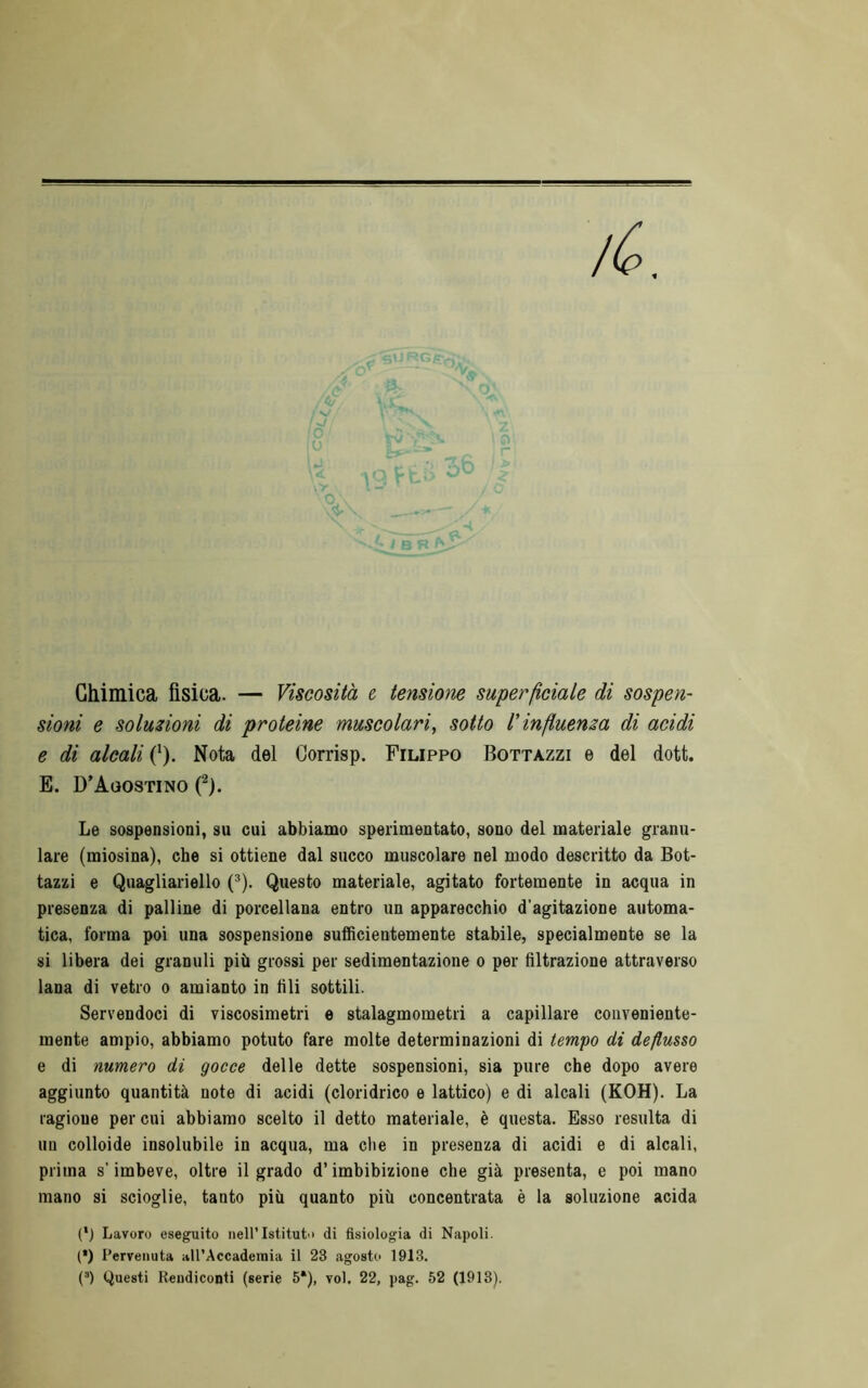 sioni e soluzioni di proteine muscolari, sotto l'influenza di acidi e di alcali (*). Nota del Gorrisp. Filippo Bottazzi e del dott. E. D’Agostino f). Le sospensioni, su cui abbiamo sperimentato, sono del materiale granu- lare (miosina), che si ottiene dal succo muscolare nel modo descritto da Bot- tazzi e Quagliariello (^). Questo materiale, agitato fortemente in acqua in presenza di palline di porcellana entro un apparecchio d’agitazione automa- tica, forma poi una sospensione sufficientemente stabile, specialmente se la si libera dei granuli più grossi per sedimentazione o per filtrazione attraverso lana di vetro o amianto in fili sottili. Servendoci di viscosimetri e stalagmometri a capillare conveniente- mente ampio, abbiamo potuto fare molte determinazioni di tempo di deflusso e di numero di gocce delle dette sospensioni, sia pure che dopo avere aggiunto quantità note di acidi (cloridrico e lattico) e di alcali (KOH). La ragione per cui abbiamo scelto il detto materiale, è questa. Esso resulta di un colloide insolubile in acqua, ma che in presenza di acidi e di alcali, prima s’imbeve, oltre il grado d’imbibizione che già presenta, e poi mano mano si scioglie, tanto più quanto più concentrata è la soluzione acida (') Lavoro eseguito nell’Istituti) di fisiologia di Napoli. (•) Pervenuta all’Accademia il 23 agosto 1913. (’) Questi Rendiconti (serie 6*), voi. 22, pag. 52 (1913).