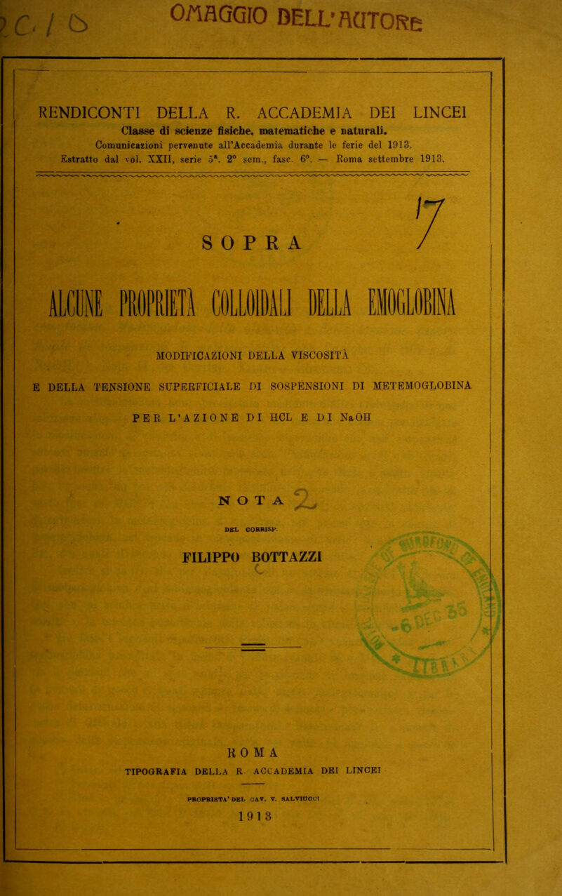 OMAGGIO BELL’fldTORe Cl & RENDICONTI DELLA R. ACCADEMIA DEI LINCEI Classe di scienze fisiche, matematiche e naturali. Comunicazioni pervenute all’Accademia durante le ferie del 1913. Estratto dal voi. XXII, serie 5*. 2° sem., fase. 6°. — Roma settembre 1913. SOPRA ALCUNE parili COLLOIDALI DELLA EMOGLOBINA MODIFICAZIONI DELLA VISCOSITÀ E DELLA TENSIONE SUPERFICIALE DI SOSPENSIONI DI METEMOGLOBINA PER L’AZIONE DI HCL E DI NaOH NOTA DEL COBRISP. FILIPPO BOTTAZZI ROMA TIPOGRAFIA DELLA R ACCADEMIA DEI LINCEI PROPR1KTA' DBL OAV. V. SALVIOOC! 1913