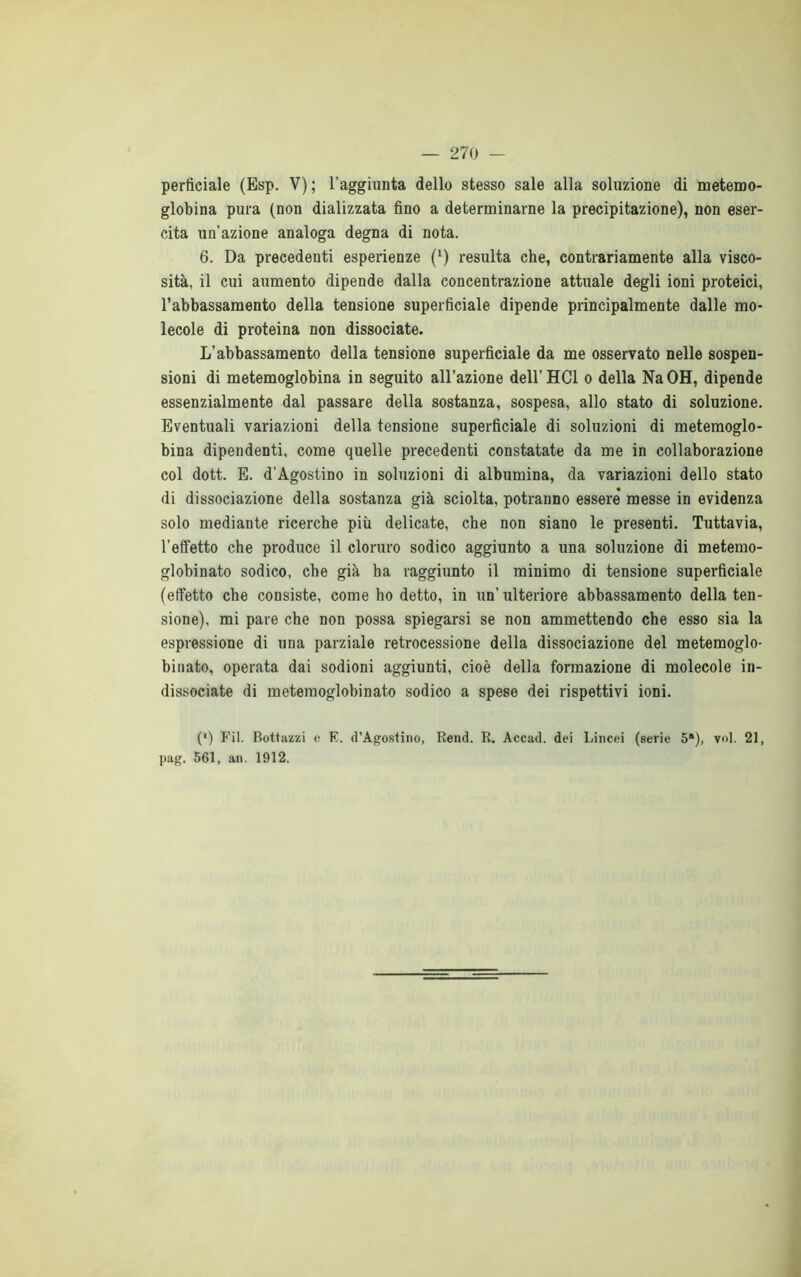 perticiale (Esp. V); l'aggiunta dello stesso sale alla soluzione di metemo- globina pura (non dializzata fino a determinarne la precipitazione), non eser- cita un’azione analoga degna di nota. 6. Da precedenti esperienze (l) resulta che, contrariamente alla visco- sità, il cui aumento dipende dalla concentrazione attuale degli ioni proteici, l’abbassamento della tensione superficiale dipende principalmente dalle mo- lecole di proteina non dissociate. L’abbassamento della tensione superficiale da me osservato nelle sospen- sioni di metemoglobina in seguito all’azione dell’HCl o della NaOH, dipende essenzialmente dal passare della sostanza, sospesa, allo stato di soluzione. Eventuali variazioni della tensione superficiale di soluzioni di metemoglo- bina dipendenti, come quelle precedenti constatate da me in collaborazione col dott. E. d’Agostino in soluzioni di albumina, da variazioni dello stato di dissociazione della sostanza già sciolta, potranno essere* messe in evidenza solo mediante ricerche più delicate, che non siano le presenti. Tuttavia, l’effetto che produce il cloruro sodico aggiunto a una soluzione di metemo- globinato sodico, che già ha raggiunto il minimo di tensione superficiale (effetto che consiste, come ho detto, in un’ ulteriore abbassamento della ten- sione), mi pare che non possa spiegarsi se non ammettendo che esso sia la espressione di una parziale retrocessione della dissociazione del metemoglo- binato, operata dai sodioni aggiunti, cioè della formazione di molecole in- dissociate di metemoglobinato sodico a spese dei rispettivi ioni. (') Pii. Bottazzi e E. d’Agostino, Rend. R. Accad. dei Lincei (serie 5*), voi. 21, pag. 561, an. 1912.