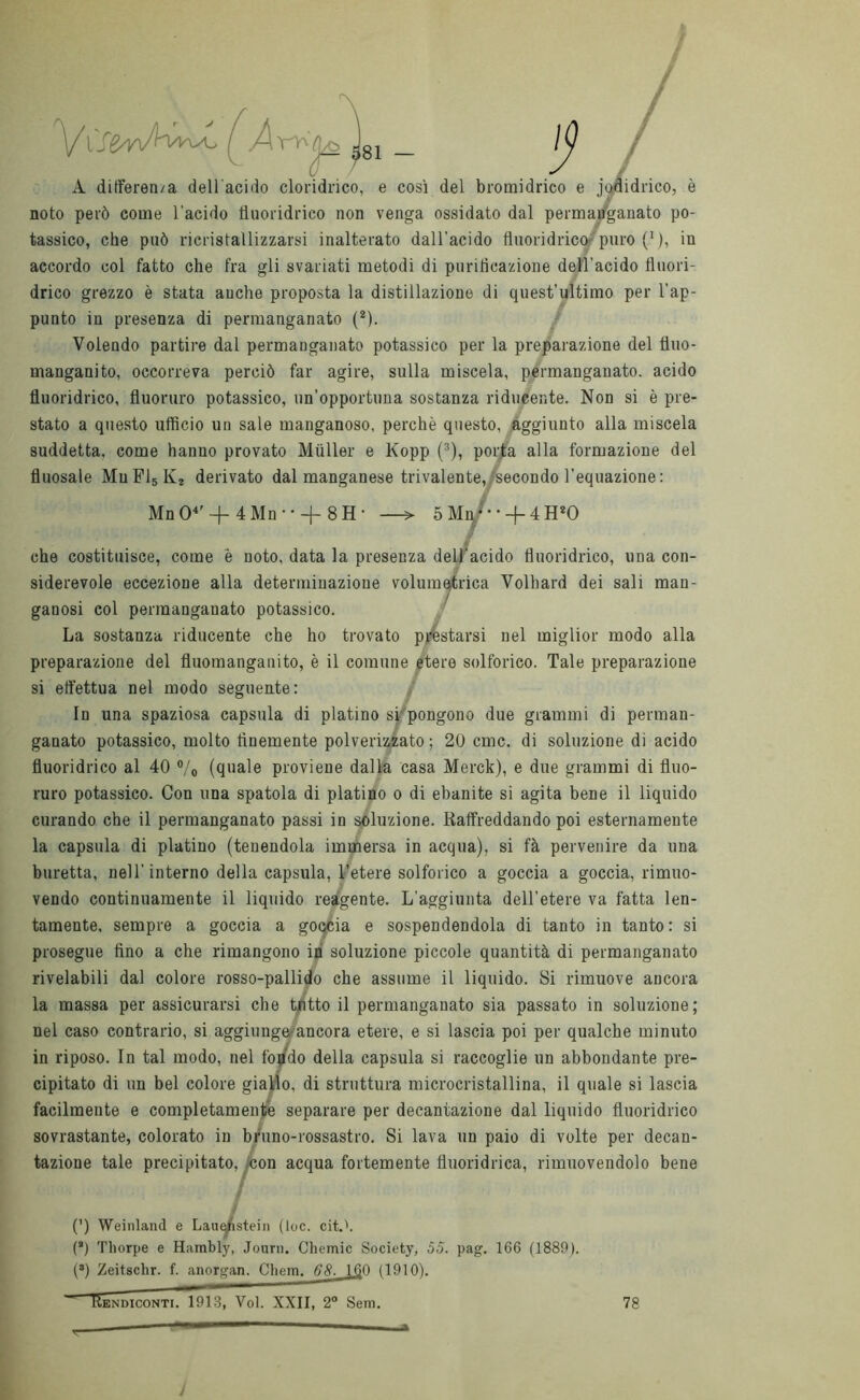 / tv A ditferea/a dell'acido cloridrico, e così del bromidrico e jodidrico, è noto però come l'acido fluoridrico non venga ossidato dal permanganato po- tassico, che può ricristallizzarsi inalterato dall'acido fluoridrico puro(1), in accordo col fatto che fra gli svariati metodi di purificazione dell’acido fluori- drico grezzo è stata anche proposta la distillazione di quest'ultimo per l'ap- punto in presenza di permanganato (2). Volendo partire dal permanganato potassico per la preparazione del tìuo- manganito, occorreva perciò far agire, sulla miscela, permanganato, acido fluoridrico, fluoruro potassico, un’opportuna sostanza riducente. Non si è pre- stato a questo ufficio un sale manganoso, perchè questo, aggiunto alla miscela suddetta, come hanno provato Miiller e Kopp (3), porta alla formazione del fluosale MuF15K* derivato dal manganese trivalente,/secondo l’equazione: Mn O4' -J- 4 Mn • • -J- 8 H * —> 5 Mi/-•-f-4 H*0 / che costituisce, come è noto, data la presenza dell'acido fluoridrico, ima con- siderevole eccezione alla determinazione volumetrica Volhard dei sali man- ganosi col permanganato potassico. La sostanza riducente che ho trovato prestarsi nel miglior modo alla preparazione del fluomanganito, è il comune etere solforico. Tale preparazione si effettua nel modo seguente: In una spaziosa capsula di platino si pongono due grammi di perman- ganato potassico, molto finemente polverizzato; 20 cmc. di soluzione di acido fluoridrico al 40 °/o (quale proviene dalla casa Merck), e due grammi di fluo- ruro potassico. Con una spatola di platino o di ebanite si agita bene il liquido curando che il permanganato passi in soluzione. Raffreddando poi esternamente la capsula di platino (tenendola immersa in acqua), si fà pervenire da una buretta, nell'interno della capsula, l’etere solforico a goccia a goccia, rimuo- vendo continuamente il liquido reagente. L’aggiunta dell’etere va fatta len- tamente, sempre a goccia a goqcia e sospendendola di tanto in tanto: si prosegue tino a che rimangono in soluzione piccole quantità di permanganato rivelabili dal colore rosso-pallido che assume il liquido. Si rimuove ancora la massa per assicurarsi che tutto il permanganato sia passato in soluzione; nel caso contrario, si aggiunge ancora etere, e si lascia poi per qualche minuto in riposo. In tal modo, nel top do della capsula si raccoglie un abbondante pre- cipitato di un bel colore giallo, di struttura microcristallina, il quale si lascia facilmente e completamente separare per decantazione dal liquido fluoridrico sovrastante, colorato in bruno-rossastro. Si lava un paio di volte per decan- tazione tale precipitato, /con acqua fortemente fluoridrica, rimuovendolo bene / / (’) Weinland e Lauenstein (toc. citA (s) Tliorpe e Hambly, Journ. Chemic Society, 55. pag. 166 (1889). (3) Zeitschr. f. anorgan. Chem. 68. 160 (1910). ìendiconti. 1913, Voi. XXII, 2° Sem. 78