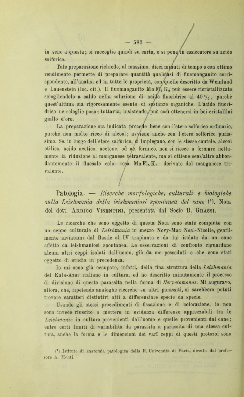 1 — 582 — in seno a questa; si raccoglie quindi su carta, e si pone in essiccatore su acido solforico. J Tale preparazione richiede, al massimo, dieci minuti di tempo e con ottimo rendimento permette di preparare quantità qualsiàsi di fìuomanganito corri- spondente, all’analisi ed in tutte le proprietà, con quello descritto da Weinland e Lauenstein (loc. cit.). 11 tìuomanganito MnFl6K2 può essere ricristallizzato sciogliendolo a caldo nella soluzione di acido fluoridrico al 40 % > purché quest’ultima sia rigorosamente esente di sostanze organiche. L'acido fluori- drico ne scioglie poco; tuttavia, insistendo/può così ottenersi in bei cristallini giallo d'oro. La preparazione ora indicata procede bene con l'etere solforico ordinario, purché non molto ricco di alcool; avviene anche con l'etere solforico puris- simo. Se, in luogo dell’etere solforico, si impiegano, con le stesse cautele, alcool etilico, acido acetico, acetone, od •àf. formico, non si riesce a fermare netta- mente la riduzione al manganese tetravalente, ma si ottiene senz’altro abbon- dantemente il fluosale color rosà MnF]5K2, derivato dal manganese tri- valente. / Patologia. — Ricerche morfologiche, culturali e biologiche sulla Leishmania della leishmaniosi spontanea del cane 0). Nota del doti. Arrigo Visentini, presentata dal Socio B. Grassi. Le ricerche che sono oggetto di questa Nota sono state compiute con un ceppo culturale di Leishmania in mezzo Novv-Mac Neal-Nicolle, gentil- mente inviatami dal Basile al IV trapianto e da lui isolata da un cane affètto da leishmaniosi spontanea. Le osservazioni di confronto riguardano alcuni altri ceppi isolati dall’uomo, già da me posseduti e che sono stati oggetto di studio in precedenza. Io mi sono già occupato, infatti, della fina struttura della Leishmania del Kala-Azar italiano in cultura, ed ho descritto minutamente il processo di divisione di questo parassita nella forma di Herpetomonas. Mi auguravo, allora, che, ripetendo analoghe ricerche su altri parassiti, si sarebbero potuti trovare caratteri distintivi atti a differenziare specie da specie. Usando gli stessi procedimenti di fissazione e di colorazione, io non sono iuvece riuscito a mettere in evidenza differenze apprezzabili tra le Leishmanie in cultura provenienti dall’uomo e quelle provenienti dal cane ; entro certi limiti di variabilità da parassita a parassita di una stessa cul- tura, anche la forma e le dimensioni dei vari ceppi di questi protozoi sono (•) Istituto di anatomia patologica della R. Università di Pavia, diretto dal profes- sore A. Monti.