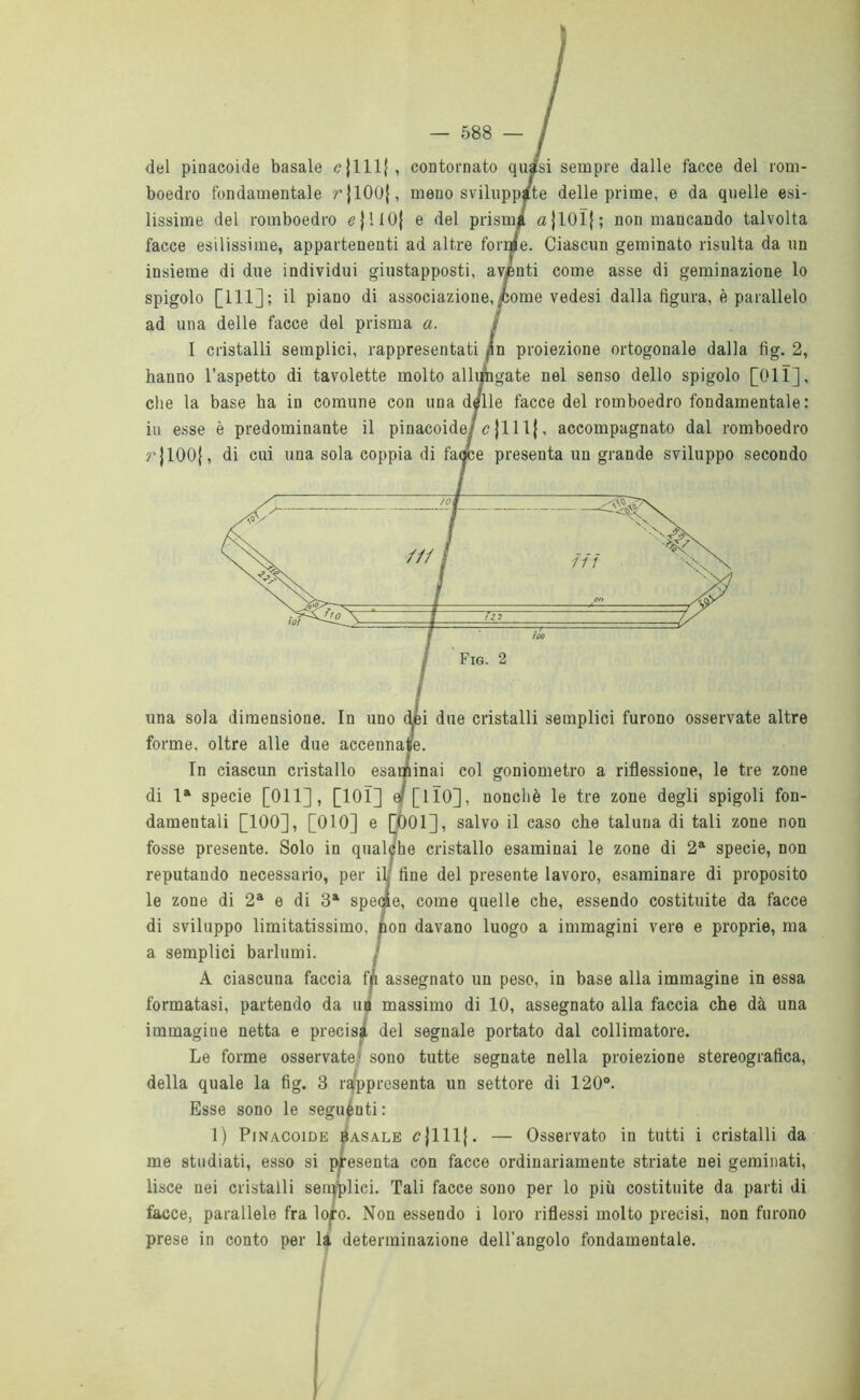 del pinacoide basale <?{111{, contornato quasi sempre dalle facce del rom- boedro fondamentale rjlOOj, meno sviluppate delle prime, e da quelle esi- lissime del romboedro <?|1I0| e del prisma ajl01|; non mancando talvolta facce esilissime, appartenenti ad altre forme. Ciascun geminato risulta da un insieme di due individui giustapposti, aventi come asse di geminazione lo spigolo [111]; il piano di associazione,<come vedesi dalla figura, è parallelo ad una delle facce del prisma a. I cristalli semplici, rappresentati fin proiezione ortogonale dalla fig. 2, hanno l’aspetto di tavolette molto allungate nel senso dello spigolo [Oli], che la base ha in comune con una delle facce del romboedro fondamentale : in esse è predominante il pinacoide/cjlllj, accompagnato dal romboedro r|100{, di cui una sola coppia di facce presenta un grande sviluppo secondo Fig. 2 una sola dimensione. In uno dèi due cristalli semplici furono osservate altre forme, oltre alle due accennale. In ciascun cristallo esanimai col goniometro a riflessione, le tre zone di la specie [Oli], [101] 4 [110], nonché le tre zone degli spigoli fon- damentali [100], [010] e [Ò01], salvo il caso che taluna di tali zone non fosse presente. Solo in qualche cristallo esaminai le zone di 2a specie, non reputando necessario, per il; fine del presente lavoro, esaminare di proposito le zone di 2a e di 3a specie, come quelle che, essendo costituite da facce di sviluppo limitatissimo, non davano luogo a immagini vere e proprie, ma a semplici barlumi. / A ciascuna faccia fp assegnato un peso, in base alla immagine in essa formatasi, partendo da uà massimo di 10, assegnato alla faccia che dà una immagine netta e precisa del segnale portato dal collimatore. Le forme osservate1 sono tutte segnate nella proiezione stereografica, della quale la fig. 3 rappresenta un settore di 120°. Esse sono le seguènti: 1) Pinacoide basale c|111(. — Osservato in tutti i cristalli da me studiati, esso si presenta con facce ordinariamente striate nei geminati, lisce nei cristalli semplici. Tali facce sono per lo più costituite da parti di facce, parallele fra lopo. Non essendo i loro riflessi molto precisi, non furono prese in conto per là determinazione dell'angolo fondamentale.