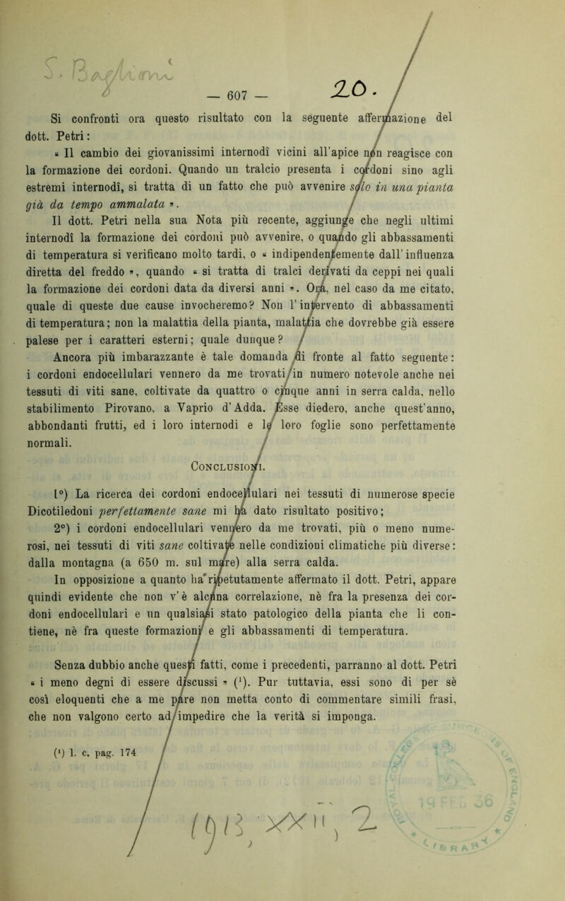 n — 607 ZÒ Si confronti ora questo risultato con la seguente affermazione del dott. Petri : « Il cambio dei giovanissimi internodì vicini all'apice n^tn reagisce con la formazione dei cordoni. Quando un tralcio presenta i condoni sino agli estremi internodì, si tratta di un fatto che può avvenire s<jlo in uno.: 'pianta già da tempo ammalata ». Il dott. Petri nella sua Nota più recente, aggiunge che negli ultimi internodì la formazione dei cordoni può avvenire, o quando gli abbassamenti di temperatura si verificano molto tardi, o « indipendentemente dall’influenza diretta del freddo », quando « si tratta di tralci derivati da ceppi nei quali la formazione dei cordoni data da diversi anni «. Ora, nel caso da me citato, quale di queste due cause invocheremo? Non l’intervento di abbassamenti di temperatura ; non la malattia della pianta, malattia che dovrebbe già essere palese per i caratteri esterni; quale dunque? Ancora più imbarazzante è tale domanda yfli fronte al fatto seguente : i cordoni endocellulari vennero da me trovati/in numero notevole anche nei tessuti di viti sane, coltivate da quattro o cinque anni in serra calda, nello stabilimento Pirovano, a Vaprio d’Adda. ^Ésse diedero, anche quest’anno, abbondanti frutti, ed i loro internodì e le loro foglie sono perfettamente normali. . Conclusioni. 1°) La ricerca dei cordoni endocellulari nei tessuti di numerose specie Dicotiledoni perfettamente sane mi tyà dato risultato positivo; 2°) i cordoni endocellulari verniero da me trovati, più o meno nume- rosi, nei tessuti di viti sane coltivate nelle condizioni climatiche più diverse: dalla montagna (a 650 m. sul mare) alla serra calda. In opposizione a quanto ha‘ ripetutamente affermato il dott. Petri, appare quindi evidente che non v’ è alcuna correlazione, nè fra la presenza dei cor- doni endocellulari e un qualsiaii stato patologico della pianta che li con- tiene, nè fra queste formazioni' e gli abbassamenti di temperatura. Senza dubbio anche quesjfi fatti, come i precedenti, parranno al dott. Petri « i meno degni di essere discussi « (1). Pur tuttavia, essi sono di per sè così eloquenti che a me pare non metta conto di commentare simili frasi, che non valgono certo ad/impedire che la verità si imponga. (*) 1. c. pag. 174 n