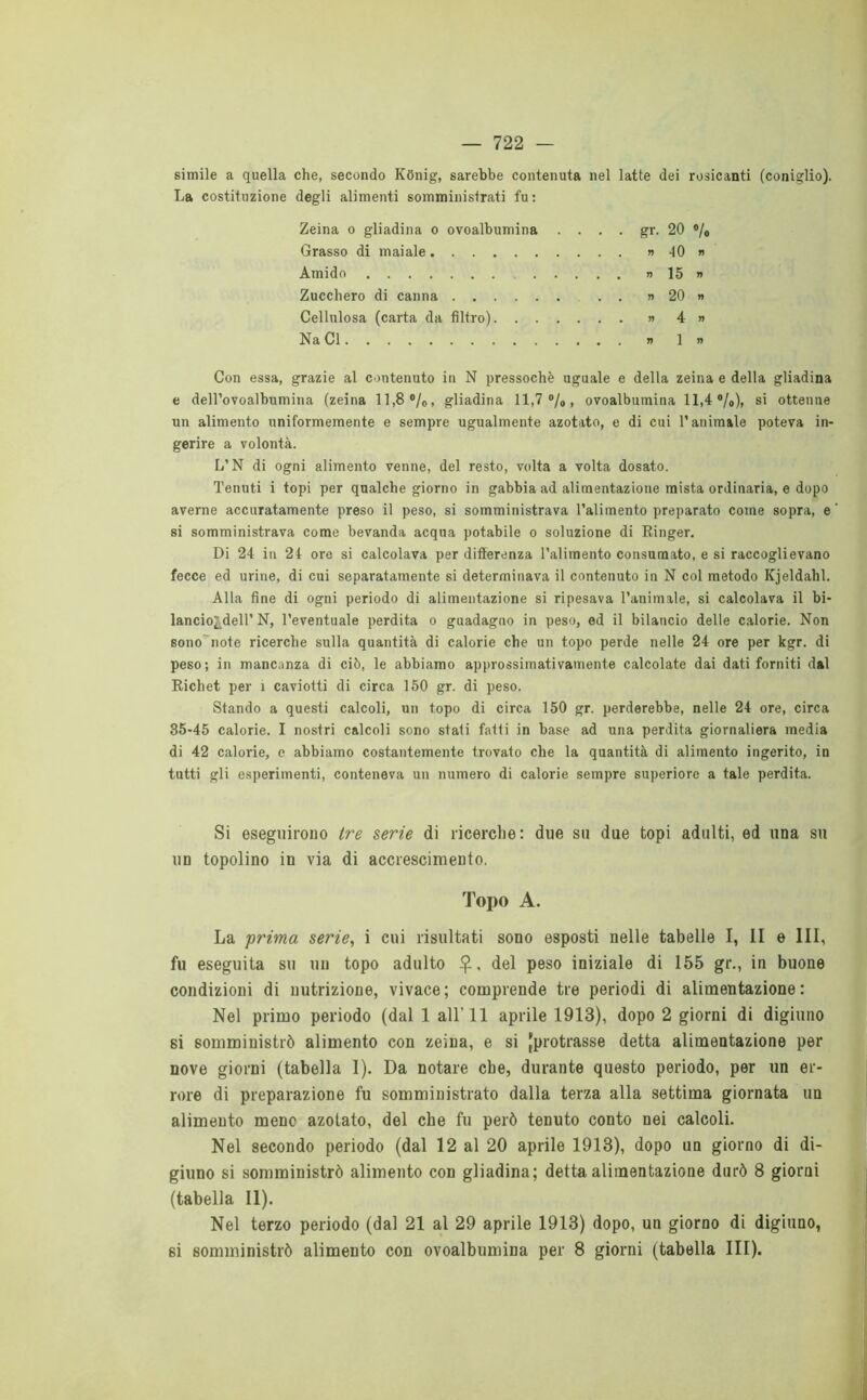 simile a quella che, secondo Kbnig, sarebbe contenuta nel latte dei rosicanti (coniglio). La costituzione degli alimenti somministrati fu : Zeina o gliadina o ovoalbumina . . . . gr. 20 % Grasso di maiale » 10 » Amido » 15 » Zucchero di canna . . » 20 » Cellulosa (carta da filtro) » 4 » Na Cl n 1» Con essa, grazie al contenuto in N pressoché uguale e della zeina e della gliadina e deH’ovoalbumina (zeina 11,8 %, gliadina 11,7%, ovoalbumina 11,4 %), si ottenne un alimento uniformemente e sempre ugualmente azotato, e di cui l’animale poteva in- gerire a volontà. L’N di ogni alimento venne, del resto, volta a volta dosato. Tenuti i topi per qualche giorno in gabbia ad alimentazione mista ordinaria, e dopo averne accuratamente preso il peso, si somministrava l’alimento preparato come sopra, e si somministrava come bevanda acqua potabile o soluzione di Ringer. Di 24 in 24 ore si calcolava per differenza l’alimento consumato, e si raccoglievano fecce ed urine, di cui separatamente si determinava il contenuto in N col metodo Kjeldahl. Alla fine di ogni periodo di alimentazione si ripesava l’animale, si calcolava il bi- lancio^dell’ N, l’eventuale perdita o guadagno in peso, ed il bilancio delle calorie. Non sono note ricerche sulla quantità di calorie che un topo perde nelle 24 ore per kgr. di peso; in mancanza di ciò, le abbiamo approssimativamente calcolate dai dati forniti dal Richet per ì caviotti di circa 150 gr. di peso. Stando a questi calcoli, un topo di circa 150 gr. perderebbe, nelle 24 ore, circa 35-45 calorie. I nostri calcoli sono stati fatti in base ad una perdita giornaliera media di 42 calorie, e abbiamo costantemente trovato che la quantità di alimento ingerito, in tutti gli esperimenti, conteneva un numero di calorie sempre superiore a tale perdita. Si eseguirono tre serie di ricerche: due su due topi adulti, ed una su un topolino in via di accrescimento. Topo A. La -prima serie, i cui risultati sono esposti nelle tabelle I, li e III, fu eseguita su un topo adulto £, del peso iniziale di 155 gr., in buone condizioni di nutrizione, vivace; comprende tre periodi di alimentazione: Nel primo periodo (dal 1 all'11 aprile 1913), dopo 2 giorni di digiuno si somministrò alimento con zeina, e si {protrasse detta alimentazione per nove giorni (tabella I). Da notare che, durante questo periodo, per un er- rore di preparazione fu somministrato dalla terza alla settima giornata un alimento mene azotato, del che fu però tenuto conto nei calcoli. Nel secondo periodo (dal 12 al 20 aprile 1913), dopo un giorno di di- giuno si somministrò alimento con gliadina; detta alimentazione durò 8 giorni (tabella li). Nel terzo periodo (dal 21 al 29 aprile 1913) dopo, un giorno di digiuno, si somministrò alimento con ovoalbumina per 8 giorni (tabella III).