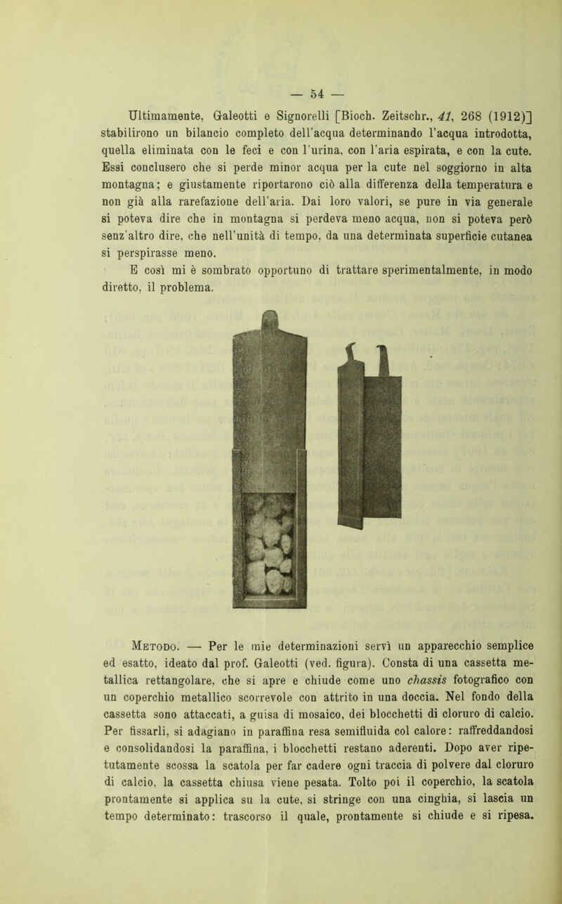 Ultimamente, Galeotti e Signorelli [Bioch. Zeitschr., 41^ 268 (1912)] stabilirono un bilancio completo deU’acqua determinando l’acqua introdotta, quella eliminata con le feci e con l’urina, con l’aria espirata, e con la cute. Essi conclusero che si perde minor acqua per la cute nel soggiorno in alta montagna; e giustamente riportarono ciò alla differenza della temperatura e non già alla rarefazione dell’aria. Dai loro valori, se pure in via generale si poteva dire che in montagna si perdeva meno acqua, non si poteva però senz’altro dire, che nell’unità di tempo, da una determinata superficie cutanea si perspirasse meno. E così mi è sombrato opportuno di trattare sperimentalmente, in modo diretto, il problema. Metodo. — Per le mie determinazioni servì un apparecchio semplice ed esatto, ideato dal prof. Galeotti (ved. figura). Consta di una cassetta me- tallica rettangolare, che si apre e chiude come uno chassis fotografico con un coperchio metallico scorrevole con attrito in una doccia. Nel fondo della cassetta sono attaccati, a guisa di mosaico, dei blocchetti di cloruro di calcio. Per fissarli, si adagiano in paraffina resa semifluida col calore : raffreddandosi e consolidandosi la paraffina, i blocchetti restano aderenti. Dopo aver ripe- tutamente scossa la scatola per far cadere ogni traccia di polvere dal cloruro di calcio, la cassetta chiusa viene pesata. Tolto poi il coperchio, la scatola prontamente si applica su la cute, si stringe con una cinghia, si lascia un tempo determinato: trascorso il quale, prontamente si chiude e si ripesa.