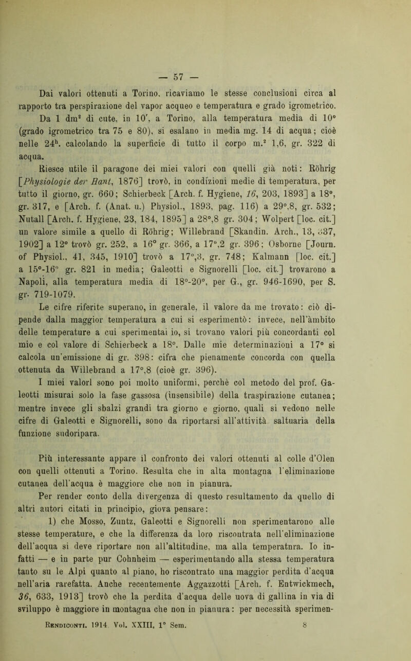 Dai valori ottenuti a Torino, ricaviamo le stesse conclusioni circa al rapporto tra perspirazione del vapor acqueo e temperatura e grado igrometrico. Da 1 dm* di cute, in 10', a Torino, alla temperatura media di 10® (grado igrometrico tra 75 e 80), si esalano in media mg. 14 di acqua; cioè nelle 24**. calcolando la superfìcie di tutto il corpo m.* 1,6, gr. 322 di acqua. Riesce utile il paragone dei miei valori con quelli già noti : Rohrig \_Physiologie der Rant^ 1876] trovò, in condizioni medie di temperatura, per tutto il giorno, gr. 660; Schierbeck [Arch. f. Hygiene, 16, 203, 1893] a 18®, gr. 317, e [Arch. f. (Anat. u.) Physiol., 1893, pag. 116) a 29®,8, gr. 532; Nutall [Arch. f. Hygiene, 23, 184, 1895] a 28°,8 gr. 304; Wolpert [loc. cit.] un valore simile a quello di Rohrig; Willebrand [Skandin. Arch., 13, 337, 1902] a 12° trovò gr. 252, a 16° gr. 366, a 17®,2 gr. 396; Osborne [Journ. of Physiol., 41, 345, 1910] trovò a 17°,3, gr. 748; Kalmann [loc. cit.] a 15°-16° gr. 821 in media; Galeotti e Signorelli [loc. cit.] trovarono a Napoli, alla temperatura media di 18°-20°, per G., gr. 946-1690, per S. gr. 719-1079. Le cifre riferite superano, in generale, il valore da me trovato: ciò di- pende dalla maggior temperatura a cui si esperimentò : invece, nell’àmbito delle temperature a cui sperimentai io, si trovano valori più concordanti col mio e col valore di Schierbeck a 18°. Dalle mie determinazioni a 17° si calcola un’emissione di gr. 898: cifra che pienamente concorda con quella ottenuta da Willebrand a 17°,8 (cioè gr. 396). I miei valori sono poi molto uniformi, perchè col metodo del prof. Ga- leotti misurai solo la fase gassosa (insensibile) della traspirazione cutanea; mentre invece gli sbalzi grandi tra giorno e giorno, quali si vedono nelle cifre di Galeotti e Signorelli, sono da riportarsi all’attività saltuaria della funzione sudoripara. Più interessante appare il confronto dei valori ottenuti al colle d’Olen con quelli ottenuti a Torino. Resulta che in alta montagna l’eliminazione cutanea dell’acqua è maggiore che non in pianura. Per render conto della divergenza di questo resultamento da quello di altri autori citati in principio, giova pensare : 1) che Mosso, Zuntz, Galeotti e Signorelli non sperimentarono alle stesse temperature, e che la differenza da loro riscontrata nell’eliminazione dell’acqua si deve riportare non all’altitudine, ma alla temperatnra. Io in- fatti — e in parte pur Cohnheim — esperimentando alla stessa temperatura tanto su le Alpi quanto al piano, ho riscontrato una maggior perdita d’acqua nell’aria rarefatta. Anche recentemente Aggazzotti [Arch. f. Entwickmech, 36, 633, 1913] trovò che la perdita d’acqua delle uova di gallina in via di sviluppo è maggiore in montagna che non in pianura : per necessità sperimen- Rkndiconti. 1914 Voi. XXIII, 1° Sem. 8