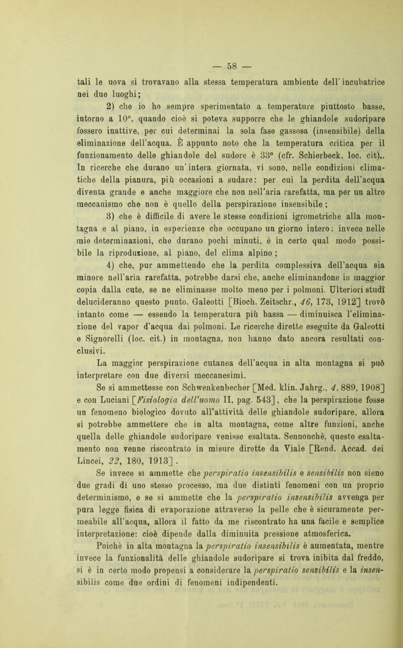 tali le uova si trovavano alla stessa temperatura ambiente dell’ incubatrice nei due luoghi; 2) che io ho sempre sperimentato a temperature piuttosto basse, intorno a 10°, quando cioè si poteva supporre che le ghiandole sudoripare fossero inattive, per cui determinai la sola fase gassosa (insensibile) della eliminazione dell’acqua. È appunto noto che la temperatura critica per il funzionamento delle ghiandole del sudore è 33° (cfr. Schierbeck, loc. cit).. In ricerche che durano un’ intera giornata, vi sono, nelle condizioni clima- tiche della pianura, più occasioni a sudare: per cui la perdita dell’acqua diventa grande e anche maggiore che non neH'aria rarefatta, ma per un altro meccanismo che non è quello della perspirazione insensibile ; 3) che è difficile di avere le stesse condizioni igrometriche alla mon- tagna e al piano, in esperienze che occupano un giorno intero; invece nelle mie determinazioni, che durano pochi minuti, è in certo qual modo possi- bile la riproduiione, al piano, del clima alpino ; 4) che, pur ammettendo che la perdita complessiva dell’acqua sia minore nell’aria rarefatta, potrebbe darsi che, anche eliminandone in maggior copia dalla cute, se ne eliminasse molto meno per i polmoni. Ulteriori studi delucideranno questo punto. Galeotti [Bioch. Zeitschr., 46, 173, 1912] trovò intanto come — essendo la temperatura più bassa — diminuisca l’elimina- zione del vapor d’acqua dai polmoni. Le ricerche dirette eseguite da Galeotti e Signoroni (loc. cit.) in montagna, non hanno dato ancora resultati con- clusivi. La maggior perspirazione cutanea dell’acqua in alta montagna si può interpretare con due diversi meccanesimi. Se si ammettesse con Schwenkenbecher [Med. klin. Jahrg., 4, 889, 1908] e con Luciani \_Fisiologia dell’uomo II, pag. 543], che la perspirazione fosse un fenomeno biologico dovuto all’attività delle ghiandole sudoripare, allora si potrebbe ammettere che in alta montagna, come altre funzioni, anche quella delle ghiandole sudoripare venisse esaltata. Sennonché, questo esalta- mento non venne riscontrato in misure dirette da Viale [Rend. Accad. dei Lincei, 22, 180, 1913] . Se invece si ammette che perspiratio insensibilis e seusihilis non sieno due gradi di uno stesso processo, ma due distinti fenomeni con un proprio determinismo, e se si ammette che la perspiratio insensibilis avvenga per pura legge fisica di evaporazione attraverso la pelle che è sicuramente per- meabile all’acqua, allora il fatto da me riscontrato ha una facile e semplice interpretazione: cioè dipende dalla diminuita pressione atmosferica. Poiché in alta montagna la perspiratio insensibilis è aumentata, mentre invece la funzionalità delle ghiandole sudoripare si trova inibita dal freddo, si è in certo modo propensi a considerare la perspiratio sensibilis e la insen- sibilis come due ordini di fenomeni indipendenti.