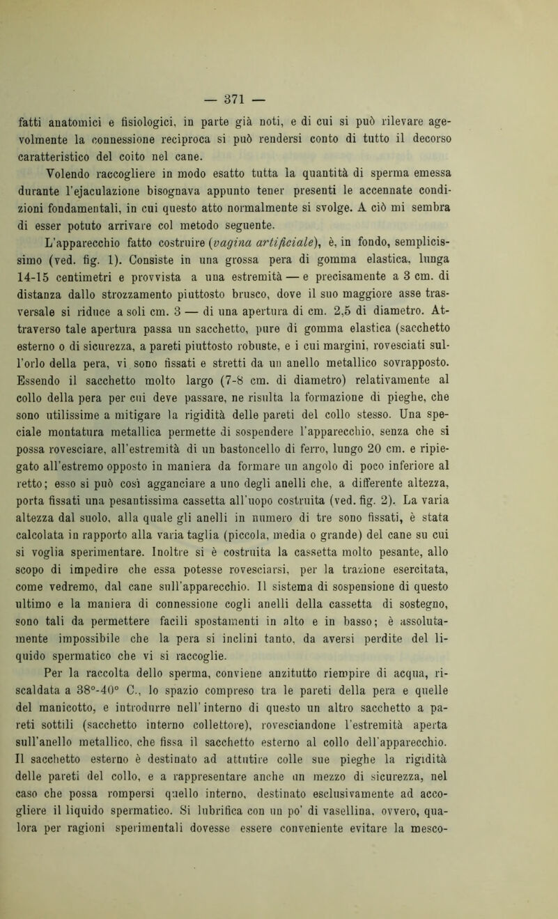 fatti anatomici e fisiologici, in parte già noti, e di cui si può rilevare age- volmente la connessione reciproca si può rendersi conto di tutto il decorso caratteristico del coito nel cane. Volendo raccogliere in modo esatto tutta la quantità di sperma emessa durante l’ejaculazione bisognava appunto tener presenti le accennate condi- zioni fondamentali, in cui questo atto normalmente si svolge. A ciò mi sembra di esser potuto arrivare col metodo seguente. L’apparecchio fatto costruire {vagina artificiale), è, in fondo, semplicis- simo (ved. fig. 1). Consiste in una grossa pera di gomma elastica, lunga 14-15 centimetri e provvista a una estremità — e precisamente a 3 cm. di distanza dallo strozzamento piuttosto brusco, dove il suo maggiore asse tras- versale si riduce a soli cm. 3 — di una apertura di cm. 2,5 di diametro. At- traverso tale apertura passa un sacchetto, pure di gomma elastica (sacchetto esterno o di sicurezza, a pareti piuttosto robuste, e i cui margini, rovesciati sul- l’orlo della pera, vi sono fissati e stretti da un anello metallico sovrapposto. Essendo il sacchetto molto largo (7-8 cm. di diametro) relativamente al collo della pera per cui deve passare, ne risulta la formazione di pieghe, che sono utilissime a mitigare la rigidità delle pareti del collo stesso. Una spe- ciale montatura metallica permette di sospendere l’apparecchio, senza che si possa rovesciare, all’estremità di un bastoncello di ferro, lungo 20 cm. e ripie- gato all'estremo opposto in maniera da formare un angolo di poco inferiore al retto; esso si può cosi agganciare a uno degli anelli che, a ditferente altezza, porta fissati una pesantissima cassetta all’uopo costruita (ved. fig. 2). La varia altezza dal suolo, alla quale gli anelli in numero di tre sono fissati, è stata calcolata in rapporto alla varia taglia (piccola, media o grande) del cane su cui si voglia sperimentare. Inoltre si è costruita la cassetta molto pesante, allo scopo di impedire che essa potesse rovesciarsi, per la trazione esercitata, come vedremo, dal cane sull’apparecchio. 11 sistema di sospensione di questo ultimo e la maniera di connessione cogli anelli della cassetta di sostegno, sono tali da permettere facili spostamenti in alto e in basso; è assoluta- mente impossibile che la pera si inclini tanto, da aversi perdite del li- quido spermatico che vi si raccoglie. Per la raccolta dello sperma, conviene anzitutto riempire di acqua, ri- scaldata a 38°-40° C., lo spazio compreso tra le pareti della pera e quelle del manicotto, e introdurre nell' interno di questo un altro sacchetto a pa- reti sottili (sacchetto interno collettore), rovesciandone l’estremità aperta sull'anello metallico, che fissa il sacchetto esterno al collo dell'apparecchio. Il sacchetto esterno è destinato ad attutire colle sue pieghe la rigidità delle pareti del collo, e a rappresentare anche un mezzo di sicurezza, nel caso che possa rompersi quello interno, destinato esclusivamente ad acco- gliere il liquido spermatico. Si lubrifica con un po’ di vasellina. ovvero, qua- lora per ragioni sperimentali dovesse essere conveniente evitare la mesco-