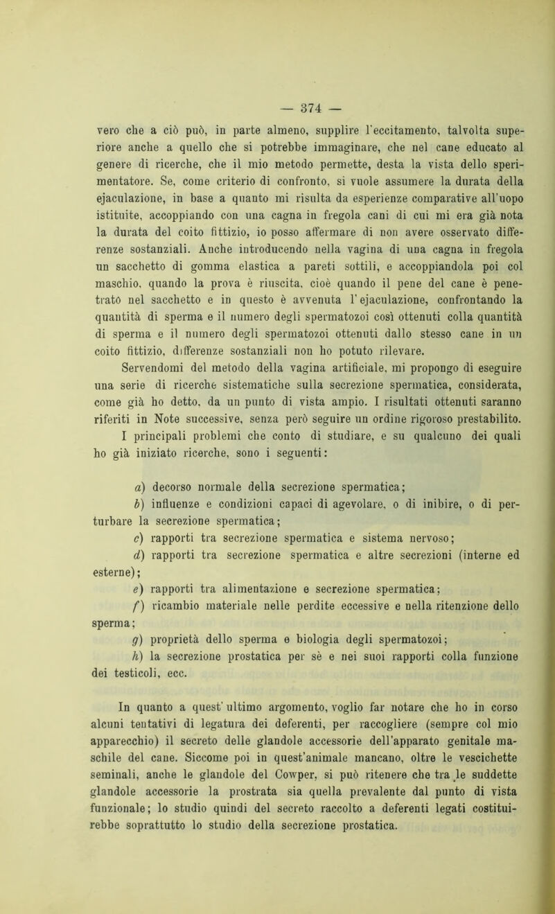 vero che a ciò può, in parte almeno, supplire l'eccitamento, talvolta supe- riore anche a quello che si potrebbe immaginare, che nel cane educato al genere di ricerche, che il mio metodo permette, desta la vista dello speri- mentatore. Se, come criterio di confronto, si vuole assumere la durata della ejaculazione, in base a quanto mi risulta da esperienze comparative all’uopo istituite, accoppiando con una cagna in fregola cani di cui mi era già nota la durata del coito fittizio, io posso affermare di non avere osservato diffe- renze sostanziali. Anche introducendo nella vagina di una cagna in fregola un sacchetto di gomma elastica a pareti sottili, e accoppiandola poi col maschio, quando la prova è riuscita, cioè quando il pene del cane è pene- trato nel sacchetto e in questo è avvenuta 1’ ejaculazione, confrontando la quantità di sperma e il numero degli spermatozoi così ottenuti colla quantità di sperma e il numero degli spermatozoi ottenuti dallo stesso cane in un coito fittizio, differenze sostanziali non ho potuto rilevare. Servendomi del metodo della vagina artificiale, mi propongo di eseguire una serie di ricerche sistematiche sulla secrezione spermatica, considerata, come già ho detto, da un punto di vista ampio. I risultati ottenuti saranno riferiti in Note successive, senza però seguire un ordine rigoroso prestabilito. I principali problemi che conto di studiare, e su qualcuno dei quali ho già iniziato ricerche, sono i seguenti: a) decorso normale della secrezione spermatica; b) influenze e condizioni capaci di agevolare, o di inibire, o di per- turbare la secrezione spermatica; c) rapporti tra secrezione spermatica e sistema nervoso; d) rapporti tra secrezione spermatica e altre secrezioni (interne ed esterne); e) rapporti tra alimentazione e secrezione spermatica; f) ricambio materiale nelle perdite eccessive e nella ritenzione dello sperma; g) proprietà dello sperma e biologia degli spermatozoi; h) la secrezione prostatica per sè e nei suoi rapporti colla funzione dei testicoli, ecc. In quanto a quest' ultimo argomento, voglio far notare che ho in corso alcuni tentativi di legatura dei deferenti, per raccogliere (sempre col mio apparecchio) il secreto delle glandole accessorie dell’apparato genitale ma- schile del cane. Siccome poi in quest’animale mancano, oltre le vescichette seminali, anche le glandole del Cowper, si può ritenere che tra le suddette glandole accessorie la prostrata sia quella prevalente dal punto di vista funzionale; lo studio quindi del secreto raccolto a deferenti legati costitui- rebbe soprattutto lo studio della secrezione prostatica.