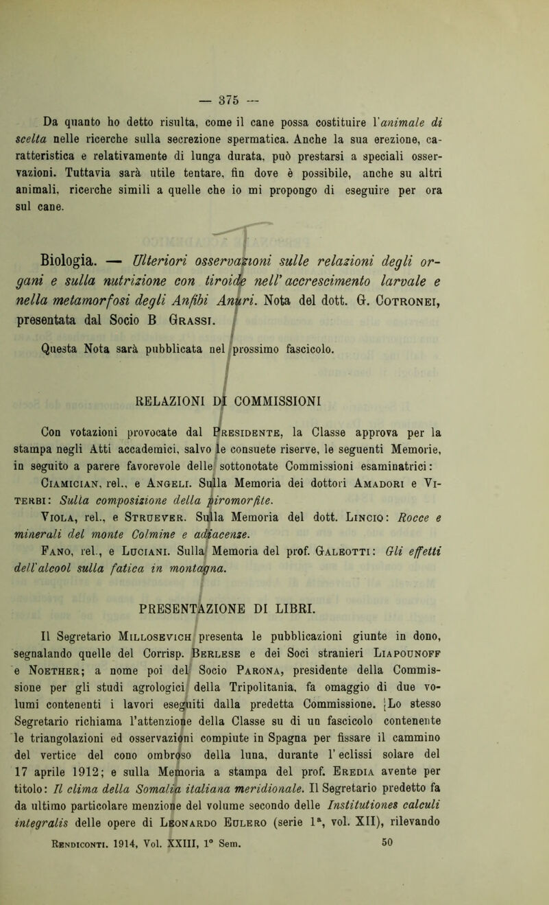 Da quanto ho detto risulta, come il cane possa costituire l'animale di scelta nelle ricerche sulla secrezione spermatica. Anche la sua erezione, ca- ratteristica e relativamente di lunga durata, può prestarsi a speciali osser- vazioni. Tuttavia sarà utile tentare, fin dove è possibile, anche su altri animali, ricerche simili a quelle che io mi propongo di eseguire per ora sul cane. Biologia. — Ulteriori osservazioni sulle relazioni degli or- gani e sulla nutrizione con tiroide nell' accrescimento larvale e nella metamorfosi degli Anfibi Anuri. Nota del dott. G. Cotronei, presentata dal Socio B Grassi. I Questa Nota sarà pubblicata nel prossimo fascicolo. RELAZIONI DI COMMISSIONI Con votazioni provocate dal Presidente, la Classe approva per la stampa negli Atti accademici, salvo le consuete riserve, le seguenti Memorie, in seguito a parere favorevole delle sottonotate Commissioni esaminatrici : Ciamician, rei., e Angeli. Sulla Memoria dei dottori Amadori e Vi- terbi : Sulla composizione della piromorfite. Viola, rei., e Struever. Sulla Memoria del dott. Lincio: Rocce e minerali del monte Colmine e adiacenze. Fano, rei., e Luciani. Sulla Memoria del prof. Galeotti: Gli effetti dell'alcool sulla fatica in montagna. PRESENTAZIONE DI LIBRI. Il Segretario Millosevich presenta le pubblicazioni giunte in dono, segnalando quelle del Corrisp. Berlese e dei Soci stranieri Liapounoff e Noether; a nome poi del Socio Parona, presidente della Commis- sione per gli studi agrologici della Tripolitania, fa omaggio di due vo- lumi contenenti i lavori eseguiti dalla predetta Commissione. [Lo stesso Segretario richiama l’attenzione della Classe su di un fascicolo contenente le triangolazioni ed osservazioni compiute in Spagna per fissare il cammino del vertice del cono ombroso della luna, durante l’eclissi solare del 17 aprile 1912; e sulla Memoria a stampa del prof. Eredia avente per titolo: Il clima della Somalia italiana meridionale. Il Segretario predetto fa da ultimo particolare menzione del volume secondo delle Institutiones calcali integralis delle opere di Leonardo Eulero (serie la, voi. XII), rilevando Rendiconti. 1914, Voi. XXIII, 1° Sem. 50