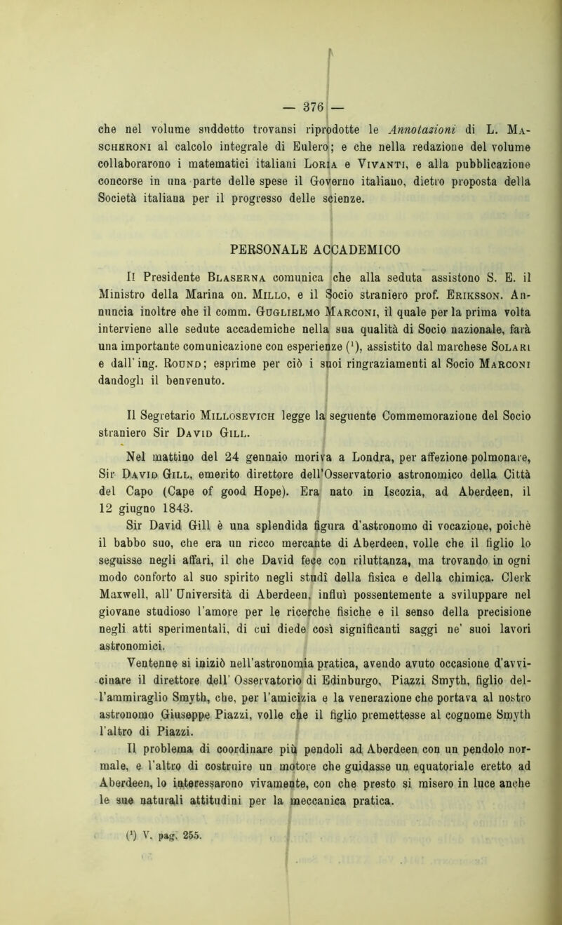 che nel volume suddetto trovansi riprodotte le Annotazioni di L. Ma- scheroni al calcolo integrale di Eulero; e che nella redazione del volume collaborarono i matematici italiani Loria e Vivanti, e alla pubblicazione concorse in una parte delle spese il Governo italiano, dietro proposta della Società italiana per il progresso delle scienze. PERSONALE ACCADEMICO Il Presidente Blaserna comunica che alla seduta assistono S. E. il Ministro della Marina on. Millo, e il Socio straniero prof. Eriksson. An- nuncia inoltre ohe il comm. Guglielmo Marconi, il quale per la prima volta interviene alle sedute accademiche nella sua qualità di Socio nazionale, farà una importante comunicazione con esperienze (*), assistito dal marchese Solari e dall'ing. Round; esprime per ciò i suoi ringraziamenti al Socio Marconi dandogli il benvenuto. Il Segretario Millosevich legge la seguente Commemorazione del Socio straniero Sir David Gill. Nel mattino del 24 gennaio moriva a Londra, per affezione polmonare, Sir David Gill, emerito direttore dell’Osservatorio astronomico della Città del Capo (Cape of good Hope). Era nato in Iscozia, ad Aberdeen, il 12 giugno 1843. Sir David Gill è una splendida figura d’astronomo di vocazione, poiché il babbo suo, che era un ricco mercante di Aberdeen, volle che il figlio lo seguisse negli affari, il che David fece con riluttanza, ma trovando in ogni modo conforto al suo spirito negli studi della fisica e della chimica. Clerk Maxwell, all’ Università di Aberdeen, influì possentemente a sviluppare nel giovane studioso l’amore per le ricerche fisiche e il senso della precisione negli atti sperimentali, di cui diede così significanti saggi ne’ suoi lavori astronomici. Ventenne si iniziò nell’astronomia pratica, avendo avuto occasione d’avvi- cinare il direttore dell’ Osservatorio di Edinburgo, Piazzi Smyth, figlio del- l’ammiraglio Smyth, che, per l’amicizia e la venerazione che portava al nostro astronomo Giuseppe Piazzi, volle che il figlio premettesse al cognome Smyth l’altro di Piazzi. Il problema di coordinare più pendoli ad Aberdeen con un pendolo nor- male, e l’altro di costruire un motore che guidasse un equatoriale eretto ad Aberdeen, lo interessarono vivamente, con che presto si misero in luce anche le sue naturali attitudini per la meccanica pratica. (*) V. pag. 255.