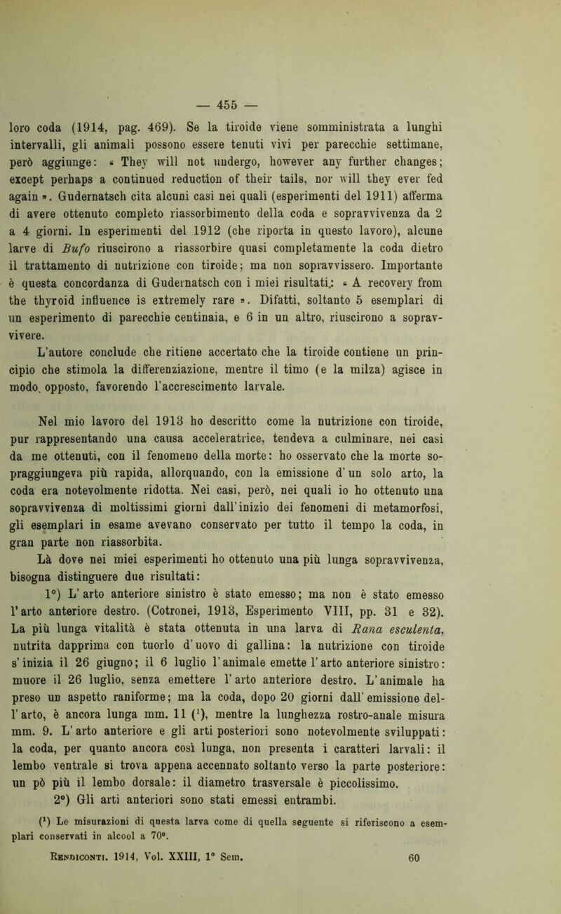 loro coda (1914, pag. 469). Se la tiroide viene somministrata a lunghi intervalli, gli animali possono essere tenuti vivi per parecchie settimane, però aggiunge: » They will not undergo, however any further changes; except perhaps a continued reduction of their tails, nor will they ever fed again ». Gudernatsch cita alcuni casi nei quali (esperimenti del 1911) afferma di avere ottenuto completo riassorbimento della coda e sopravvivenza da 2 a 4 giorni. In esperimenti del 1912 (che riporta in questo lavoro), alcune larve di Bufo riuscirono a riassorbire quasi completamente la coda dietro il trattamento di nutrizione con tiroide; ma non sopravvissero. Importante è questa concordanza di Gudernatsch con i miei risultati.: « A recovery from thè thyroid influence is extremely rare ». Difatti, soltanto 5 esemplari di un esperimento di parecchie centinaia, e 6 in un altro, riuscirono a soprav- vivere. L’autore conclude che ritiene accertato che la tiroide contiene un prin- cipio che stimola la differenziazione, mentre il timo (e la milza) agisce in modo, opposto, favorendo l’accrescimento larvale. Nel mio lavoro del 1913 ho descritto come la nutrizione con tiroide, pur rappresentando una causa acceleratrice, tendeva a culminare, nei casi da me ottenuti, con il fenomeno della morte : ho osservato che la morte so- praggiungeva più rapida, allorquando, con la emissione d’un solo arto, la coda era notevolmente ridotta. Nei casi, però, nei quali io ho ottenuto una sopravvivenza di moltissimi giorni dall’inizio dei fenomeni di metamorfosi, gli esemplari in esame avevano conservato per tutto il tempo la coda, in gran parte non riassorbita. Là dove nei miei esperimenti ho ottenuto una più lunga sopravvivenza, bisogna distinguere due risultati: 1°) L’ arto anteriore sinistro è stato emesso ; ma non è stato emesso l’arto anteriore destro. (Cotronei, 1913, Esperimento Vili, pp. 31 e 32). La più lunga vitalità è stata ottenuta in una larva di Rana esculenta, nutrita dapprima con tuorlo d’uovo di gallina: la nutrizione con tiroide s’inizia il 26 giugno; il 6 luglio l’animale emette l’arto anteriore sinistro : muore il 26 luglio, senza emettere l’arto anteriore destro. L’animale ha preso un aspetto raniforme ; ma la coda, dopo 20 giorni dall’ emissione del- l’arto, è ancora lunga mm. 11 (*), mentre la lunghezza rostro-anale misura mm. 9. L’arto anteriore e gli arti posteriori sono notevolmente sviluppati ; la coda, per quanto ancora così lunga, non presenta i caratteri larvali: il lembo ventrale si trova appena accennato soltanto verso la parte posteriore : un pò più il lembo dorsale: il diametro trasversale è piccolissimo. 2®) Gli arti anteriori sono stati emessi entrambi. (‘) Le misurazioni di questa larva come di quella seguente si riferiscono a esem- plari conservati in alcool a 70®. RKNDicoNTt. 1914, Voi. XXIII, 1® Sem. 60