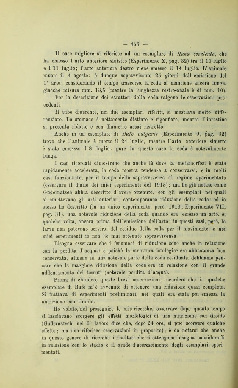 — 466 — Il caso migliore si riferisce ad un esemplare di Rana esculenta, che ha emesso l'arto anteriore sinistro (Esperimento X, pag. 32) tra il 10 luglio e ni luglio; l’arto anteriore destro viene emesso il 14 luglio. L’animale muore il 4 agosto: è dunque sopravvissuto 25 giorni dall’emissione del 1° arto; considerando il tempo trascorso, la coda si mantiene ancora lunga, giacché misura mm. 13,5 (mentre la lunghezza rostro-anale è di mm. 10). Per la descrizione dei caratteri della coda valgono le osservazioni pre- cedenti. Il tubo digerente, nei due esemplari riferiti, si mostrava molto diffe- renziato. Lo stomaco è nettamente distinto e rigonfiato, mentre l’intestino si presenta ridotto e con diametro assai ristretto. Anche in un esemplare di Bufo vulgaris (Esperimento 9, pag. 32) trovo che l’animale è morto il 24 luglio, mentre l’arto anteriore sinistro è stato emessso 1’ 8 luglio : pure in questo caso la coda è notevolmente lunga. 1 casi ricordati dimostrano che anche là dove la metamorfosi è stata rapidamente accelerata, la coda mostra tendenza a conservarsi, e in molti casi funzionante, per il tempo della sopravvivenza al regime sperimentato (osservare il diario dei miei esperimenti del 1913); ma ho già notato come Gudernatsch abbia descritto d’avere ottenuto, con gli esemplari nei quali si emettevano gli arti anteriori, contemporanea riduzione della coda; ed io stesso ho descritto (in un unico esperimento, però, 1913; Esperimento VII, pag. 31), una notevole riduzione della coda quando era emesso un arto, e, qualche volta, ancora prima dell’emissione dell’arto: in questi casi, pqrò, le larve non potevano servirsi del residuo della coda per il movimento, e nei miei esperimenti io non ho mai ottenuto sopravvivenza. Bisogna osservare che i fenomeni di riduzione sono anche in relazione con la perdita d’acqua: e poiché la struttura istologica era abbastanza ben conservata, almeno in una notevole parte della coda residuale, dobbiamo pen- sare che la maggiore riduzione della coda era in relazione con il grande addensamento dei tessuti (notevole perdita d’acqua). Prima di chiudere queste brevi osservazioni, ricorderò che in qualche esemplare di Bufo m’ é avvenuto di ottenere una riduzione quasi completa. Si trattava di esperimenti preliminari, nei quali era stata poi smessa la nutrizione con tiroide. Ho voluto, nel proseguire le mie ricerche, osservare dopo quanto tempo si lasciavano scorgere gli effetti morfologici di una nutrizione con tiroide (Qudernatsch, nel 2° lavoro dice che, dopo 24 ore, si può scorgere qualche effetto; ma non riferisce osservazioni in proposito); é da notarsi che anche in questo genere di ricerche i risultati che si ottengono bisogna considerarli in relazione con lo stadio e il grado d'accrescimento degli esemplari speri- mentati.