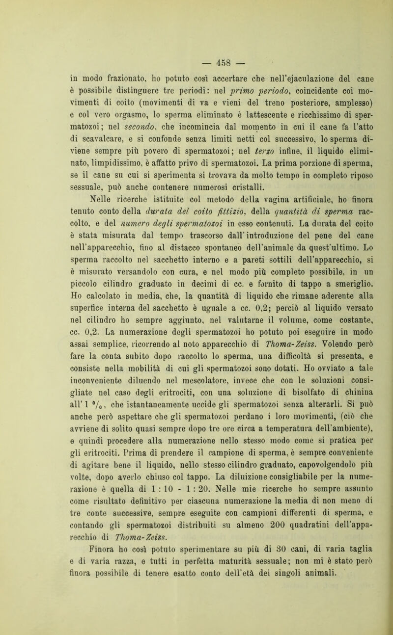 in modo frazionato, ho potuto così accertare che nell’ejaculazione del cane è possibile distinguere tre periodi: nel 'primo periodo, coincidente coi mo- vimenti di coito (movimenti di va e vieni del treno posteriore, amplesso) e col vero orgasmo, lo sperma eliminato è lattescente e ricchissimo di sper- matozoi; nel secondo, che incomincia dal momento in cui il cane fa l’atto di scavalcare, e si confonde senza limiti netti col successivo, lo sperma di- viene sempre più povero di spermatozoi; nel terzo infine, il liquido elimi- nato, limpidissimo, è affatto privo di spermatozoi. La prima porzione di sperma, se il cane su cui si sperimenta si trovava da molto tempo in completo riposo sessuale, può anche contenere numerosi cristalli. Nelle ricerche istituite col metodo della vagina artificiale, ho finora tenuto conto della durata del coito fittizio, della quantità di sperma rac- colto, e del numero degli spermatozoi in esso contenuti. La durata del coito è stata misurata dal tempo trascorso dall’ introduzione del pene del cane nell’apparecchio, fino al distacco spontaneo dell’animale da quest'ultimo. Lo sperma raccolto nel sacchetto interno e a pareti sottili dell’apparecchio, si è misurato versandolo con cura, e nel modo più completo possibile, in un piccolo cilindro graduato in decimi di cc. e fornito di tappo a smeriglio. Ho calcolato in media, che, la quantità di liquido che rimane aderente alla supertìce interna del sacchetto è uguale a cc. 0,2; perciò al liquido versato nel cilindro ho sempre aggiunto, nel valutarne il volume, come costante, cc. 0,2. La numerazione degli spermatozoi ho potuto poi eseguire in modo assai semplice, ricorrendo al noto apparecchio di Thoma-Zeiss. Volendo però fare la conta subito dopo raccolto lo sperma, una difficoltà si presenta, e consiste nella mobilità di cui gli spermatozoi sono dotati. Ho ovviato a tale inconveniente diluendo nel mescolatore, invece che con le soluzioni consi- gliate nel caso degli eritrociti, con una soluzione di bisolfato di chiniua all’ 1 •/« ^ che istantaneamente uccide gli spermatozoi senza alterarli. Si può anche però aspettare che gli spermatozoi perdano i loro movimenti, (ciò che avviene di solito quasi sempre dopo tre ore circa a temperatura dell’ambiente), e quindi procedere alla numerazione nello stesso modo come si pratica per gli eritrociti. Prima di prendere il campione di sperma, è sempre conveniente di agitare bene il liquido, nello stesso cilindro graduato, capovolgendolo più volte, dopo averlo chiuso col tappo. La diluizione consigliabile per la nume- razione è quella di 1 : 10 - 1 : 20. Nelle mie ricerche ho sempre assunto come risultato definitivo per ciascuna numerazione la media di non meno di tre conte successive, sempre eseguite con campioni differenti di sperma, e contando gli spermatozoi distribuiti su almeno 200 quadratini dell’appa- recchio di Thoma-Zeiss. Finora ho così potuto sperimentare su più di 30 cani, di varia taglia e di varia razza, e tutti in perfetta maturità sessuale; non mi è stato però finora possibile di tenere esatto conto dell’età dei singoli animali.