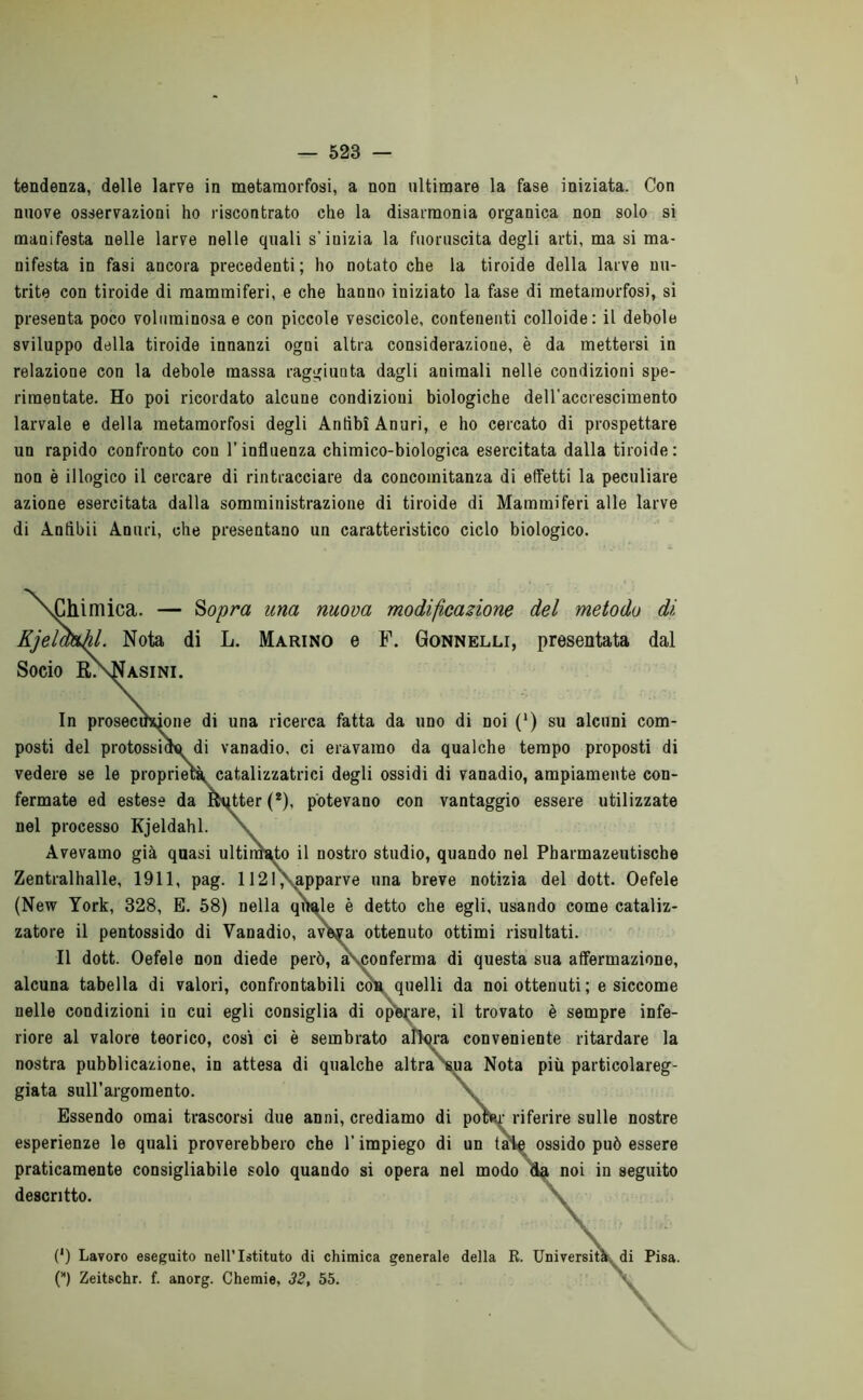 tendenza, delle larve in metamorfosi, a non ultimare la fase iniziata. Con nuove osservazioni ho riscontrato che la disarmonia organica non solo si manifesta nelle larve nelle quali s’inizia la fuoruscita degli arti, ma si ma- nifesta in fasi ancora precedenti; ho notato che la tiroide della larve nu- trite con tiroide di mammiferi, e che hanno iniziato la fase di metamorfosi, si presenta poco voluminosa e con piccole vescicole, contenenti colloide: il debole sviluppo della tiroide innanzi ogni altra considerazione, è da mettersi in relazione con la debole massa raggiunta dagli animali nelle condizioni spe- rimentate. Ho poi ricordato alcune condizioni biologiche dell’accrescimento larvale e della metamorfosi degli Anfibi Anuri, e ho cercato di prospettare un rapido confronto con l’influenza chimico-biologica esercitata dalla tiroide : non è illogico il cercare di rintracciare da concomitanza di effetti la peculiare azione esercitata dalla somministrazione di tiroide di Mammiferi alle larve di Anfibii Anuri, che presentano un caratteristico ciclo biologico. sChimica. — Sopra una nuova modificatone del metodo di Kjelmhl. Nota di L. Marino e F. Gonnelli, presentata dal Socio RXNasini. In prosecuzione di una ricerca fatta da uno di noi (‘) su alcuni com- posti del protossido di vanadio, ci eravamo da qualche tempo proposti di vedere se le proprietà, catalizzatrici degli ossidi di vanadio, ampiamente con- fermate ed estese da Batter (*), potevano con vantaggio essere utilizzate nel processo Kjeldahl. Avevamo già quasi ultirBaffo il nostro studio, quando nel Pbarmazeutische Zentralhalle, 1911, pag. 1121\apparve una breve notizia del dott. Oefele (New York, 328, E. 58) nella quale è detto che egli, usando come cataliz- zatore il pentossido di Vanadio, aveva ottenuto ottimi risultati. Il dott. Oefele non diede però, a* conferma di questa sua affermazione, alcuna tabella di valori, confrontabili con quelli da noi ottenuti; e siccome nelle condizioni in cui egli consiglia di operare, il trovato è sempre infe- riore al valore teorico, cosi ci è sembrato allora conveniente ritardare la nostra pubblicazione, in attesa di qualche altra sua Nota più particolareg- giata sull’argomento. Essendo ornai trascorsi due anni, crediamo di poW riferire sulle nostre esperienze le quali proverebbero che l’impiego di un tale ossido può essere praticamente consigliabile solo quando si opera nel modo da noi in seguito descritto. V rsità (') Lavoro eseguito nell’Istituto di chimica generale della R. Università di Pisa. (*) Zeitschr. f. anorg. Chemie, 32, 55.