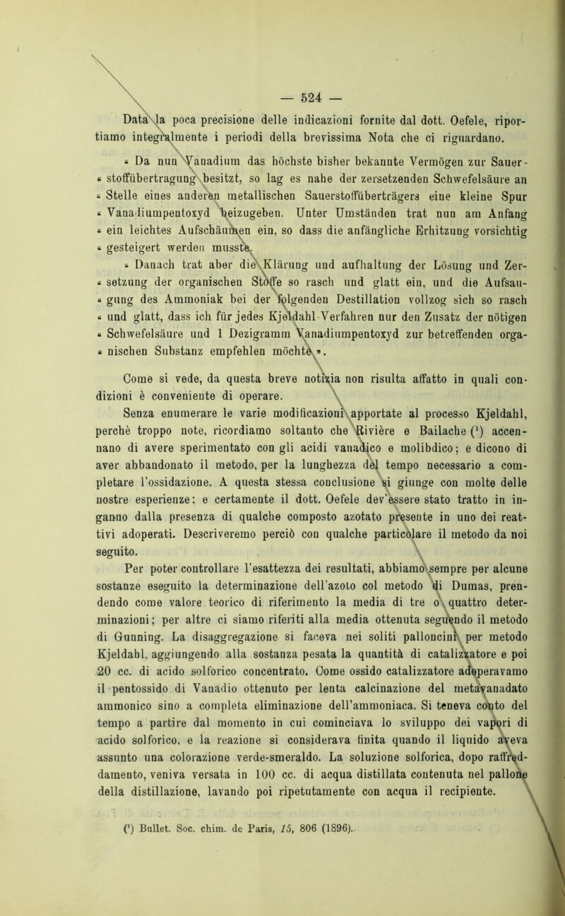 \ Data' la poca precisione delle indicazioni fornite dal dott. Oefele, ripor- tiamo integralmente i periodi della brevissima Nota che ci riguardano. « Da nun Vanadium das hòchste bisher bekannte Vermògen zur Sauer- * stoffiibertragung besitzt, so lag es nahe der zersetzenden Schwefelsàure an « Stelle eines anderèn metallischen Sauerstotfubertràgers eine kleine Spur « Vanadiumpentoxyd \eizugeben. Unter Umstànden trat nun am Anfang « ein leichtes Aufschàunaen ein, so dass die anfàngliche Erhitzung vorsichtig « gesteigert werden musstV. « Danach trat aber die\Klàrung uud aufhaltung der Lòsung und Zer- « setzung der organischen Stòffe so rasch und glatt ein, und die Aufsau- « gung des Ammoniak bei der folgenden Destillation vollzog sich so rasch « und glatt, dass ich fiir jedes Kjeldahl Verfahren nur den Zusatz der nbtigen « Schwefelsàure und 1 Dezigraram Vanadiumpentoxyd zur betreffenden orga- « nischen Substanz empfehlen mòchte ». Come si vede, da questa breve notizia non risulta affatto in quali con- dizioni è conveniente di operare. \ Senza enumerare le varie modificazioni apportate al processo Kjeldahl, perchè troppo note, ricordiamo soltanto che Rivière e Bailache (‘) accen- nano di avere sperimentato con gli acidi vatiadico e molibdico; e dicono di aver abbandonato il metodo, per la lunghezza del tempo necessario a com- pletare l’ossidazione. A questa stessa conclusione si giunge con molte delle nostre esperienze: e certamente il dott. Oefele dev’essere stato tratto in in- ganno dalla presenza di qualche composto azotato presente in uno dei reat- tivi adoperati. Descriveremo perciò con qualche particolare il metodo da noi seguito. Per poter controllare l’esattezza dei resultati, abbiamo-sempre per alcune sostanze eseguito la determinazione dell’azoto col metodo di Dumas, pren- dendo come valore teorico di riferimento la media di tre o quattro deter- minazioni; per altre ci siamo riferiti alla media ottenuta seguendo il metodo di Gunning. La disaggregazione si faceva nei soliti palloncini per metodo Kjeldahl, aggiungendo alla sostanza pesata la quantità di catalizzatore e poi 20 cc. di acido solforico concentrato. Come ossido catalizzatore adoperavamo il pentossido di Vanadio ottenuto per lenta calcinazione del metàyanadato ammonico sino a completa eliminazione dell’ammoniaca. Si teneva conto del tempo a partire dal momento in cui cominciava lo sviluppo dei vapori di acido solforico, e la reazione si considerava finita quando il liquido aveva assunto una colorazione verde-smeraldo. La soluzione solforica, dopo raffred- damento, veniva versata in 100 cc. di acqua distillata contenuta nel palio della distillazione, lavando poi ripetutamente con acqua il recipiente. (*) (*) Bullet. Soc. chim. de Paris, 15, 806 (1896)..