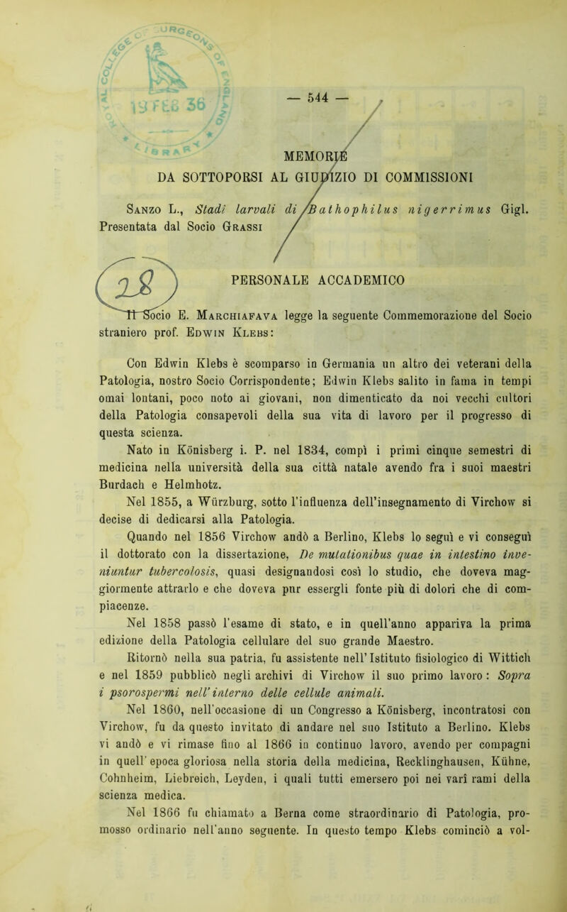 MEMORA DA SOTTOPORSI AL GIU^ZIO DI COMMISSIONI Sanzo L., Stadi larvali di/Bathophilus nigerrimus Gigi. Presentata dal Socio Grassi / PERSONALE ACCADEMICO 1. Marchiafava legge la seguente Commemorazione del Socio straniero prof. Edwin Klebs: Con Edwin Klebs è scomparso in Germania un altro dei veterani della Patologia, nostro Socio Corrispondente; Edwin Klebs salito in fama in tempi ornai lontani, poco noto ai giovani, non dimenticato da noi vecchi cultori della Patologia consapevoli della sua vita di lavoro per il progresso di questa scienza. Nato in Kónisberg i. P. nel 1834, compì i primi cinque semestri di medicina nella università della sua città natale avendo fra i suoi maestri Burdaeh e Helmhotz. Nel 1855, a Wurzburg, sotto l’influenza deU’insegnaraento di Vircbow si decise di dedicarsi alla Patologia. Quando nel 1856 Vircbow andò a Berlino, Klebs lo seguì e vi conseguì il dottorato con la dissertazione, De mutationibus quae in intestino inve- niuntur tubercolosis, quasi designandosi così lo studio, che doveva mag- giormente attrarlo e che doveva pur essergli fonte più di dolori che di com- piacenze. Nel 1858 passò l'esame di stato, e in quell’anno appariva la prima edizione della Patologia cellulare del suo grande Maestro. Ritornò nella sua patria, fu assistente nell’Istituto fisiologico di Wittich e nel 1859 pubblicò negli archivi di Vircbow il suo primo lavoro : Sopra i psorospermi nell’ interno delle cellule animali. Nel 1860, nell’occasione di un Congresso a Kónisberg, incontratosi con Virchow, fu da questo invitato di andare nel suo Istituto a Berlino. Klebs vi andò e vi rimase fino al 1866 in continuo lavoro, avendo per compagni in queir epoca gloriosa nella storia delia medicina, Recklinghausen, Kùhne, Cohnheim, Liebreich, Leydeii, i quali tutti emersero poi nei vari rami della scienza medica. Nel 1866 fu chiamato a Berna come straordinario di Patologia, pro- mosso ordinario nell’anno seguente. In questo tempo Klebs cominciò a voi-