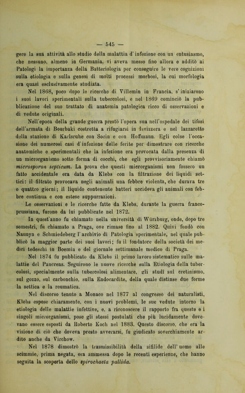 gere la siià attività allo studio della malattia d’infezione con un entusiasmo, che nessuno, almeno in Germania, vi aveva messo fino allora e additò ai Patologi la importanza della Batteriologia per conseguire le vere cognizioni sulla etiologia e sulla genesi di molti processi morbosi, la cui morfologia era quasi esclusivamente studiata. Nel 1868, poco dopo le ricerche di Villemin in Francia, s’iniziarono i suoi lavori sperimentali sulla tubercolosi, e nel 1869 cominciò la pub- blicazione del suo trattato di anatomia patologica ricco di osservazioni e di vedute originali. Nell’epoca della grande guerra prestò l’opera sua nell’ospedale dei tifosi deU’armata di Bourbaki costretta a rifugiarsi in Isvizzera e nel lazzaretto della stazione di Karlsruhe con Socin e con Hoifmann. Egli colse l’occa- sione dei numerosi casi d’infezione delle ferite per dimostrare con ricerche anatomiche e sperimentali che la infezione era provocata dalla presenza di un microrganismo sotto forma di cocchi, che egli provvisoriamente chiamò microsporon septicum. La prova che questi microrganismi non fossero un fatto accidentale era data da Klebs con la filtrazione dei liquidi set- tici: il filtrato provocava negli animali una febbre violenta, che durava tre 0 quattro giorni ; il liquido contenente batteri uccideva gli animali con feb- bre continua e con estese suppurrazioni. Le osservazioni e le ricerche fatte da Klebs, durante la guerra franco- prussiana, furono da lui pubblicate nel 1872. In quest’anno fu chiamato nella università di Wiìrzburg, onde, dopo tre semestri, fu chiamato a Praga, ove rimase fino al 1882. Quivi fondò con Naunyn e Schmiedeberg 1'archivio di Patologia sperimentale, nel quale pub- blicò la maggior parte dei suoi lavori; fu il fondatore della società dei me- dici tedeschi in Boemia e del giornale settimanale medico di Praga. Nel 1874 fu pubblicato da Klebs il primo lavoro sistematico sulle ma- lattie del Pancreas. Seguirono le nuove ricerche sulla Etiologia della tuber- colosi, specialmente sulla tubercolosi alimentare, sfli studi sul cretinismo, sul gozzo, sul carbonchio, sulla Endocardite, della quale distinse due forme la settica e la reumatica. Nel discorso tenuto a Monaco nel 1877 al congresso dei naturalisti, Klebs espose chiaramente, con i nuovi problemi, le sue vedute intorno la etiologia delle malattie infettive, e, a riconoscere il rapporto fra queste e i singoli microrganismi, pose gli stessi postulati che più lucidamente dove- vano essere esposti da Roberto Koch nel 1883. Questo discorso, che era la visione di ciò che doveva presto avverarsi, fu giudicato soverchiamente ar- dito anche da Virchow, Nel 1878 dimostrò la trasmissibilità della sifilide dell’uomo alle scimmie, prima negata, ora ammessa dopo le recenti esperienze, che hanno seguita la scoperta dello spirochaeta pallida.