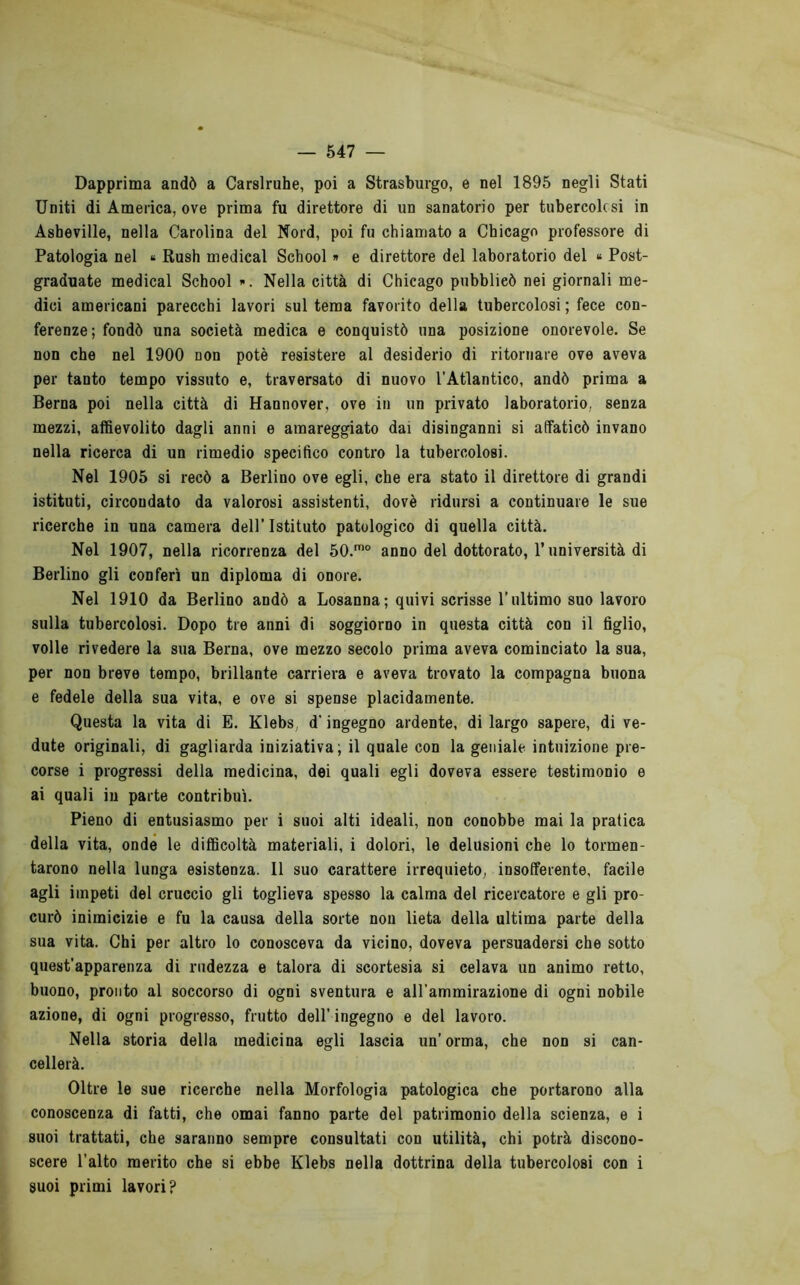 Dapprima andò a Carslruhe, poi a Strasburgo, e nel 1895 negli Stati Uniti di America, ove prima fu direttore di un sanatorio per tubercolcsi in Asheville, nella Carolina del Nord, poi fu chiamato a Chicago professore di Patologia nel « Rush medicai School » e direttore del laboratorio del » Post- graduate medicai School ». Nella città di Chicago pubblicò nei giornali me- dici americani parecchi lavori sul tema favorito della tubercolosi ; fece con- ferenze; fondò una società medica e conquistò una posizione onorevole. Se non che nel 1900 non potè resistere al desiderio di ritornare ove aveva per tanto tempo vissuto e, traversato di nuovo l’Atlantico, andò prima a Berna poi nella città di Hannover, ove in un privato laboratorio, senza mezzi, affievolito dagli anni e amareggiato dai disinganni si affaticò invano nella ricerca di un rimedio specifico contro la tubercolosi. Nel 1905 si recò a Berlino ove egli, che era stato il direttore di grandi istituti, circondato da valorosi assistenti, dovè ridursi a continuare le sue ricerche in una camera dell’ Istituto patologico di quella città. Nel 1907, nella ricorrenza del 50.'° anno del dottorato, l’università di Berlino gli conferì un diploma di onore. Nel 1910 da Berlino andò a Losanna; quivi scrisse l’ultimo suo lavoro sulla tubercolosi. Dopo tre anni di soggiorno in questa città con il figlio, volle rivedere la sua Berna, ove mezzo secolo prima aveva cominciato la sua, per non breve tempo, brillante carriera e aveva trovato la compagna buona e fedele della sua vita, e ove si spense placidamente. Questa la vita di E. Klebs, d’ingegno ardente, di largo sapere, di ve- dute originali, di gagliarda iniziativa; il quale con la geniale intuizione pre- corse i progressi della medicina, dei quali egli doveva essere testimonio e ai quali iu parte contribuì. Pieno di entusiasmo per i suoi alti ideali, non conobbe mai la pratica della vita, onde le difficoltà materiali, i dolori, le delusioni che lo tormen- tarono nella lunga esistenza. Il suo carattere irrequieto, insofferente, facile agli impeti del cruccio gli toglieva spesso la calma del ricercatore e gli pro- curò inimicizie e fu la causa della sorte non lieta della ultima parte della sua vita. Chi per altro lo conosceva da vicino, doveva persuadersi che sotto quest’apparenza di rudezza e talora di scortesia si celava un animo retto, buono, pronto al soccorso di ogni sventura e all’ammirazione di ogni nobile azione, di ogni progresso, frutto dell’ ingegno e del lavoro. Nella storia della medicina egli lascia un’orma, che non si can- cellerà. Oltre le sue ricerche nella Morfologia patologica che portarono alla conoscenza di fatti, che ornai fanno parte del patrimonio della scienza, e i suoi trattati, che saranno sempre consultati con utilità, chi potrà discono- scere l’alto merito che si ebbe Klebs nella dottrina della tubercolosi con i suoi primi lavori?