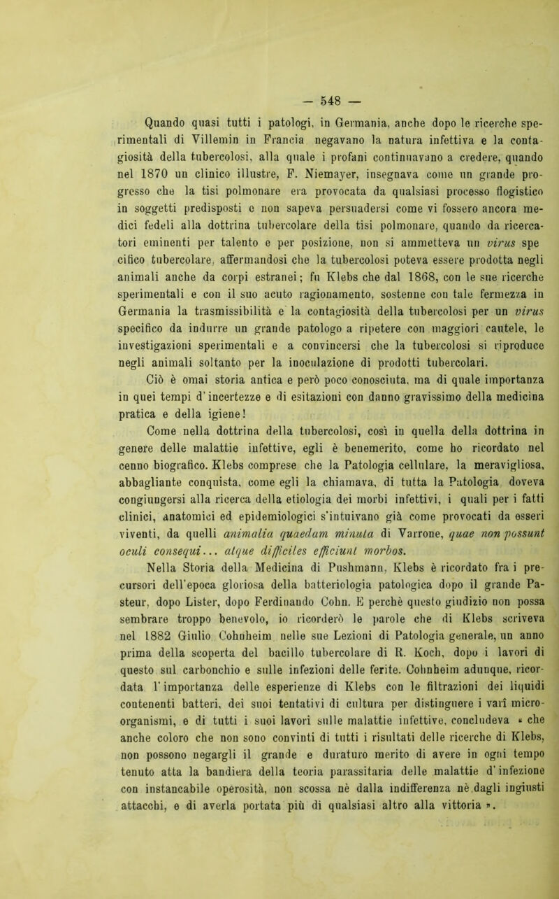 Quando quasi tutti i patologi, in Germania, anche dopo le ricerche spe- Irimentali di Villemin in Francia negavano la natura infettiva e la conta- giosità della tubercolosi, alla quale i profani continuavano a credere, quando nel 1870 un clinico illustre, P. Niemayer, insegnava come un grande pro- gresso che la tisi polmonare era provocata da qualsiasi processo flogistico in soggetti predisposti c non sapeva persuadersi come vi fossero ancora me- dici fedeli alla dottrina tubercolare della tisi polmonare, quando da ricerca- tori eminenti per talento e per posizione, non si ammetteva un virm spe cifico tubercolare, affermandosi che la tubercolosi poteva essere prodotta negli animali anche da corpi estranei; fu Klebs che dal 1868, con le sue ricerche sperimentali e con il suo acuto ragionamento, sostenne con tale fermezza in Germania la trasmissibilità e la contagiosità della tubercolosi per un virus specifico da indurre un grande patologo a ripetere con maggiori cautele, le investigazioni sperimentali e a convincersi che la tubercolosi si riproduce negli animali soltanto per la inoculazione di prodotti tubercolari. Ciò è ornai storia antica e però poco conosciuta, ma di quale importanza in quei tempi d’incertezze e di esitazioni con danno gravissimo della medicina pratica e della igiene! Come nella dottrina della tubercolosi, cosi in quella della dottrina in genere delle malattie infettive, egli è benemerito, come ho ricordato nel cenno biografico. Klebs comprese che la Patologia cellulare, la meravigliosa, abbagliante conquista, come egli la chiamava, di tutta la Patologia doveva congiungersi alla ricerca della etiologia dei morbi infettivi, i quali per i fatti clinici, anatomici ed epidemiologici s’intuivano già come provocati da esseri viventi, da quelli ammalia quaedam minuta di Vairone, quae non possunt oculi consequi... atque difficiles efficiunl morbos. Nella Storia della Medicina di Pushmann, Klebs è ricordato fra i pre- cursori dell’epoca gloriosa della batteriologia patologica dopo il grande Pa- steur, dopo Lister, dopo Ferdinando Cohn. B perchè questo giudizio non possa sembrare troppo benevolo, io ricorderò le parole che di Klebs scriveva nel 1882 Giulio Cohnheim nelle sue Lezioni di Patologia generale, un anno prima della scoperta del bacillo tubercolare di K. Koch, dopo i lavori di questo sul carbonchio e sulle infezioni delle ferite. Cohnheim adunque, ricor- data l’importanza delle esperienze di Klebs con le filtrazioni dei liquidi contenenti batteri, dei suoi tentativi di cultura per distinguere i vari micro- organismi, e di tutti i suoi lavori sulle malattie infettive, concludeva « che anche coloro che non sono convinti di tutti i risultati delle ricerche di Klebs, non possono negargli il grande e duraturo merito di avere in ogni tempo tenuto atta la bandiera della teoria parassitaria delle malattie d’infezione con instancabile operosità, non scossa nè dalla indifferenza nè dagli ingiusti attacchi, e di averla portata più di qualsiasi altro alla vittoria ».