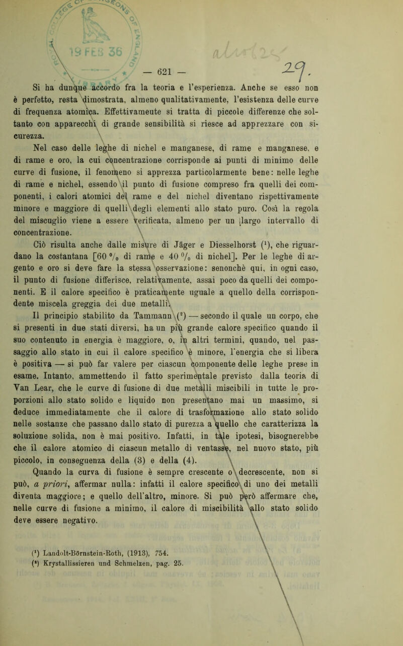 Si ha dunque accordo fra la teoria e l’esperienza. Anche se esso non è perfetto, resta dimostrata, almeno qualitativamente, l’esistenza delle curve di frequenza atomica. Effettivameute si tratta di piccole differenze che sol- tanto con apparecchi di grande sensibilità si riesce ad apprezzare con si- curezza. Nel caso delle leghe di nichel e manganese, di rame e manganese, e di rame e oro, la cui concentrazione corrisponde ai punti di minimo delle curve di fusione, il fenomeno si apprezza particolarmente bene : nelle leghe di rame e nichel, essendo il punto di fusione compreso fra quelli dei com- ponenti, i calori atomici del rame e del nichel diventano rispettivamente minore e maggiore di quelli degli elementi allo stato puro. Così la regola del miscuglio viene a essere verificata, almeno per un [largo intervallo di concentrazione. Ciò risulta anche dalle misure di Jager e Diesselhorst (*), che riguar- dano la costantana [60 °/0 di rame e 40 % di nichel]. Per le leghe di ar- gento e oro si deve fare la stessa osservazione: senonchè qui, in ogni caso, il punto di fusione differisce, relativamente, assai poco da quelli dei compo- nenti. E il calore specifico è praticamente uguale a quello della corrispon- dente miscela greggia dei due metalli'. Il principio stabilito da Tammann (2) — secondo il quale un corpo, che si presenti in due stati diversi, ha un più grande calore specifico quando il suo contenuto in energia è maggiore, o, in altri termini, quando, nel pas- saggio allo stato in cui il calore specifico 'è minore, l'energia che si libera è positiva — si può far valere per ciascun componente delle leghe prese in esame. Intanto, ammettendo il fatto sperimentale previsto dalla teoria di Van Lear, che le curve di fusione di due metalli miscibili in tutte le pro- porzioni allo stato solido e liquido non presentano mai un massimo, si deduce immediatamente che il calore di trasformazione allo stato solido nelle sostanze che passano dallo stato di purezza a quello che caratterizza la soluzione solida, non è mai positivo. Infatti, in tale ipotesi, bisognerebbe che il calore atomico di ciascun metallo di ventasse, nel nuovo stato, più piccolo, in conseguenza della (3) e della (4). Quando la curva di fusione è sempre crescente o decrescente, non si può, a priori, affermar nulla: infatti il calore specifico di uno dei metalli diventa maggiore; e quello dell’altro, minore. Si può però affermare che, nelle curve di fusione a minimo, il calore di miscibilità Vllo stato solido deve essere negativo. (*) Landolt-BSrnstein-Roth, (1913), 754. (*) Krystallissieren und Schmelzen, pag. 25. \ \