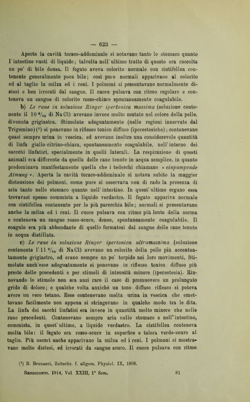 Aperta la cavità toraco-addominale si notavano tanto lo stomaco quanto l'intestino vuoti di liquido ; talvolta nell’ ultimo tratto di questo era raccolta un po’ di bile densa. Il fegato aveva colorito normale con cistifellea con- tenente generalmente poca bile; così pure normali apparivano al colorito ed al taglio la milza ed i reni. I polmoni si presentavano normalmente di- stesi e ben irrorati dal sangue. Il cuore pulsava con ritmo regolare e con- teneva un sangue di colorito rosso-chiaro spontaneamente coagulabile. b) Le rane in soluzione Ringer ipertonica massima (soluzione conte- nente il 10 °/0o di NaCl) avevano invece molto mutato nel colore della pelle, divenuta grigiastra. Stimolate adeguatamente (nelle regioni innervate dal Trigemino) (l) si ponevano in riflesso tonico diffuso (iperestesiche) ; contenevano quasi sempre urina in vescica, ed avevano inoltre una considerevole quantità di linfa giallo-citrino-chiara, spontaneamente coagulabile, nell’interno dei saccchi linfatici, specialmente in quelli laterali. La respirazione di questi animali era differente da quella delle rane tenute in acqua semplice, in quanto predominava manifestamente quella che i tedeschi chiamano « einpumpende Atmung ». Aperta la cavità toraco-addominale si notava subito la maggior distensione dei polmoni, come pure si osservava non di rado la presenza di aria tanto nello stomaco quanto nell' intestino. In quest’ ultimo organo essa trovavasi spesso commista a liquido verdastro. Il fegato appariva normale con cistifellea contenente per lo più parecchia bile; normali si presentavano anche la milza ed i reni. Il cuore pulsava con ritmo più lento della norma e conteneva un sangue rosso-scuro, denso, spontaneamente coagulabile. Il coagulo era più abbondante di quello formatosi dal sangue delle rane tenute in acqua distillata. c) Le rane in soluzione Ringer ipertonica ultramassima (soluzione contenente 1’ 11 °/00 di NaCl) avevano un colorito della pelle più accentua- tamente grigiastro, ed erano sempre un po’ torpide nei loro movimenti. Sti- molate anch’esse adeguatamente si ponevano in riflesso tonico diffuso più presto delle precedenti e per stimoli di intensità minore (iperestesia). Rin- novando lo stimolo non era anzi raro il caso di promuovere un prolungato grido di dolore; e qualche volta anziché un tono diffuso riflesso si poteva avere un vero tetano. Esse contenevano molta urina in vescica che emet- tevano facilmente non appena si stringevano in qualche modo tra le dita. La linfa dei sacchi linfatici era invece in quantità molto minore che nelle rane precedenti. Contenevano sempre aria nello stomaco e nell’intestino, commista, in quest’ ultimo, a liquido verdastro. La cistifellea conteneva molta bile: il fegato era rosso-scuro in supertice e talora verde-scuro al taglio. Più oscuri anche apparivano la milza ed i reni. I polmoni si mostra- vano molto distesi, ed irrorati da sangue scuro. Il cuore pulsava con ritmo (*) (*) B. Brunacci, Zeitschr. f. allgem. Physiol. IX, 1908. Rendiconti. 1914, Voi XXIII, 1° Sem. 81