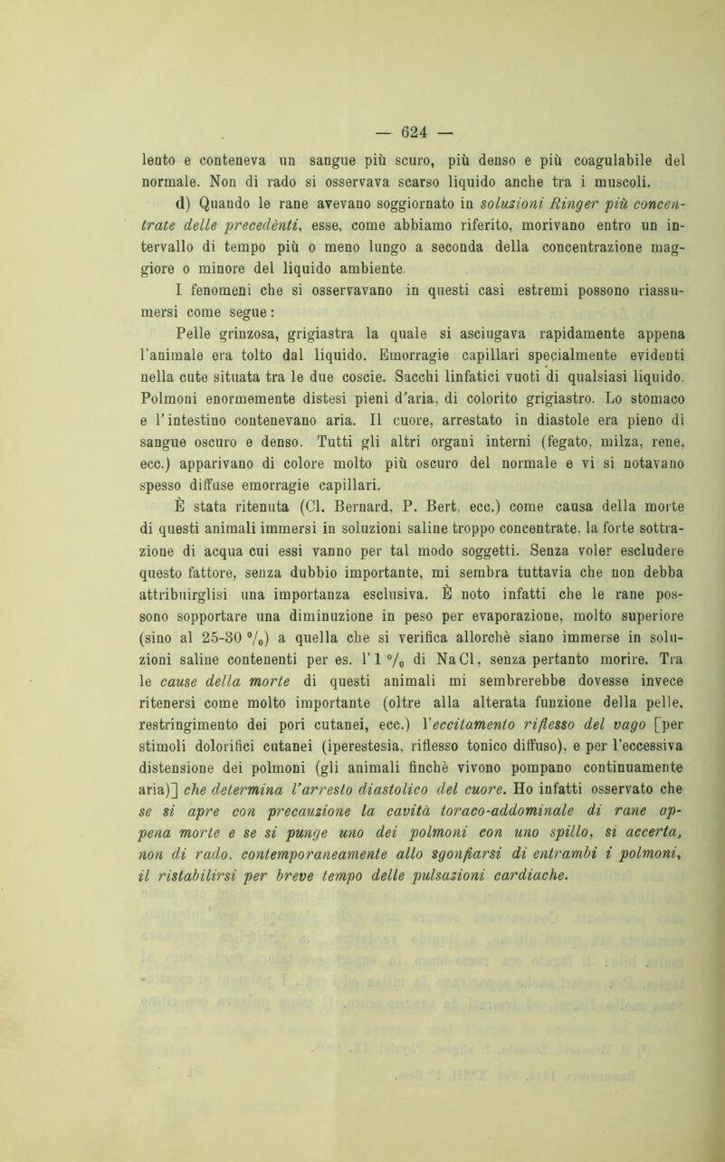 lento e conteneva un sangue più scuro, più denso e più coagulabile del normale. Non di rado si osservava scarso liquido anche tra i muscoli. d) Quando le rane avevano soggiornato in soluzioni Ringer 'più concen- trate delle precedènti, esse, come abbiamo riferito, morivano entro un in- tervallo di tempo più o meno lungo a seconda della concentrazione mag- giore o minore del liquido ambiente. I fenomeni che si osservavano in questi casi estremi possono riassu- mersi come segue : Pelle grinzosa, grigiastra la quale si asciugava rapidamente appena l’animale era tolto dal liquido. Emorragie capillari specialmente evidenti nella cute situata tra le due coscie. Sacchi linfatici vuoti di qualsiasi liquido. Polmoni enormemente distesi pieni d'aria, di colorito grigiastro. Lo stomaco e l’intestino contenevano aria. Il cuore, arrestato in diastole era pieno di sangue oscuro e denso. Tutti gli altri organi interni (fegato, milza, rene, ecc.) apparivano di colore molto più oscuro del normale e vi si notavano spesso diffuse emorragie capillari. È stata ritenuta (Cl. Bernard, P. Bert, ecc.) come causa della morte di questi animali immersi in soluzioni saline troppo concentrate, la forte sottra- zione di acqua cui essi vanno per tal modo soggetti. Senza voler escludere questo fattore, senza dubbio importante, mi sembra tuttavia che non debba attribuirglisi una importanza esclusiva. È noto infatti che le rane pos- sono sopportare una diminuzione in peso per evaporazione, molto superiore (sino al 25-30 °/o) a quella che si verifica allorché siano immerse in solu- zioni saline contenenti per es. l’l°/o di NaCl, senza pertanto morire. Tra le cause della morte di questi animali mi sembrerebbe dovesse invece ritenersi come molto importante (oltre alla alterata funzione della pelle, restringimento dei pori cutanei, ecc.) l'eccitamento riflesso del vago [per stimoli dolorifici cutanei (iperestesia, riflesso tonico diffuso), e per l’eccessiva distensione dei polmoni (gli animali finché vivono pompano continuamente aria)] che determina l’arresto diastolico del cuore. Ho infatti osservato che se si apre con precauzione la cavità toraco-addominale di rane ap- pena morte e se si punge uno dei polmoni con uno spillo, si accerta, non di rado, contemporaneamente allo sgonfiarsi di entrambi i polmoni, il ristabilirsi per breve tempo delle pulsazioni cardiache.